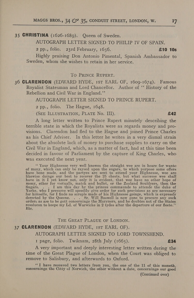  35 CHRISTINA (1626-1689). Queen of Sweden. AUTOGRAPH LETTER SIGNED TO PHILIP IV OF SPAIN. 2 pp., folio. 23rd February, 1656. £10 10s Highly praising Don Antonio Pimental, Spanish Ambassador to Sweden, whom she wishes to retain in her service. To PRINCE RUPERT. 36 CLARENDON (EDWARD HYDE, ist EARL OF, 1609-1674). Famous Royalist Statesman and Lord Chancellor. Author of ‘‘ History of the Rebellion and Civil War in England.’’ AUTOGRAPH LETTER SIGNED TO PRINCE RUPERT. 2 pp; folio.) The Hague, 11648. _ (SEE ILLUSTRATION, PLATE No. III). £42 A long letter written to Prince Rupert minutely describing the terrible state in which the Royalists were as regards money and pro- visions. Clarendon had fled to the Hague and joined Prince Charles as his Chief Adviser. - In this letter he writes in a very dismal strain about the absolute lack of money to purchase supplies to carry on the Civil War in England, which, as a matter of fact, had at this time been decided in favour of Parliament by the capture of King Charles, who was executed the next year. ‘¢ Your Highnesse very well knowes the straight wee are in heare for wante of mony, which can only be raysed upon the sugars, to which purpose some offers have bene made, and the partyes are sent to attend your Highnesse, wee are likewise doinge our best to recover the 25 chests, but what successe wee shall have in it I yet know not, only it is evident, that wee have no other hope of mony, ether for victualls, match and bullet, or the Zealand Souldyers, then, the Sugars. 2). Lam cthis * day by the princes commaunde to attende the duke of Yorke, who I presume will speedily give order for such provisions as are necessary for himselfe, for I finde no scruple made of his Highnesse goinge, which is expressly derected by the Queene. . . Sr. Will Boswell is now gone to procure any such orders as are to be gott concerninge the Maryners, and he doubtes not of the States ae to keepe my Ld. of Warwicke in 2 tydes after the departure of our fleete.’’ ate. THE GREAT PLAGUE OF LONDON. 37 CLARENDON (EDWARD HYDE, 1st EARL OF). AUTOGRAPH LETTER SIGNED TO LORD TOWNSHEND. I page, folio. Twiknam, 28th July (1665). £34 A very important and deeply interesting letter written during the time of the Great Plague of London, when the Court was obliged to remove to Salisbury, and afterwards to Oxford. ‘“J have receaved two letters from you, the one of the 11 of this moneth, concerninge the Citty cf Norwich, the other without a date, concerninge our good