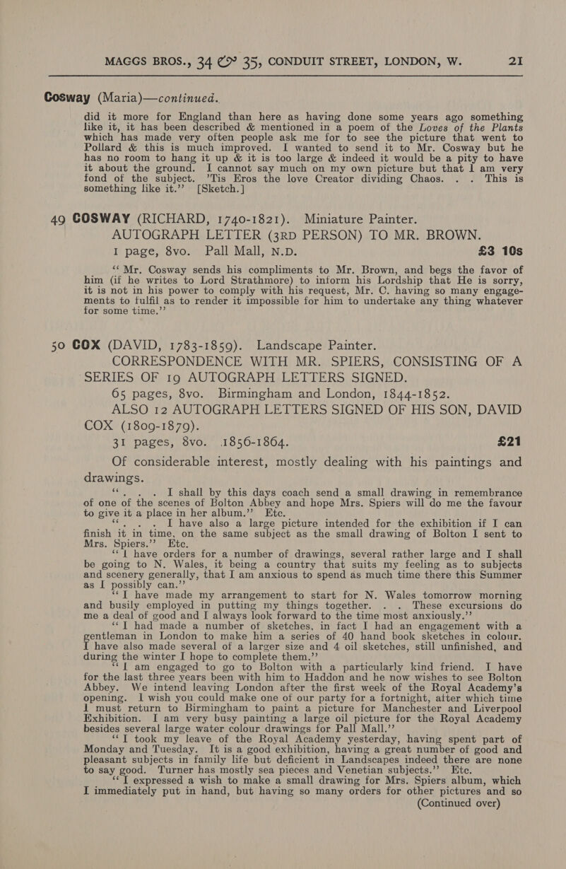 Cosway (Maria)—continued. did it more for England than here as having done some years ago something like it, it has been described &amp; mentioned in a poem of the Loves of the Plants which has made very often people ask me for to see the picture that went to Pollard &amp; this is much improved. I wanted to send it to Mr. Cosway but he has no room to hang it up &amp; it is too large &amp; indeed it would be a pity to have it about the ground. I cannot say much on my own picture but that 1 am very fond of the subject. ’Tis Eros the love Creator dividing Chaos. . . This is something like it.’”’ [Sketch.] 49 GOSWAY (RICHARD, 1740-1821). Miniature Painter. AUTOGRAPH LETTER (3RD PERSON) TO MR. BROWN. I page, 8vo. Pall Mall, N.D. £3 10s ““ Mr. Cosway sends his compliments to Mr. Brown, and begs the favor of him (if he writes to Lord Strathmore) to inform his Lordship that He is sorry, it is not in his power to comply with his request, Mr. C. having so many engage- ments to fulfil as to render it impossible for him to undertake any thing whatever for some time.”’ 50 COX (DAVID, 1783-1859). Landscape Painter. CORRESPONDENCE WITH MR. SPIERS, CONSISTING OF A “SERIES OF 19 AUTOGRAPH LETTERS SIGNED. 65 pages, 8vo. Birmingham and London, 1844-1852. ALSO 12 AUTOGRAPH LETTERS SIGNED OF HIS SON, DAVID COX (1809-1870). 31 pages, 8vo. 1856-1864. £21 Of considerable interest, mostly dealing with his paintings and drawings. “. ,. . I shall by this days coach send a small drawing in remembrance of one of the scenes of Bolton Abbey and hope Mrs. Spiers will do me the favour to give it a place in her album.”’ Etc. ie etsy ae have also a large picture intended for the exhibition if I can finish it in time, on the same subject as the small drawing of Bolton I sent to Mrs. Spiers.’’ Ete. ‘‘ {| have orders for a number of drawings, several rather large and I shall be going to N. Wales, it being a country that suits my feeling as to subjects and scenery generally, that I am anxious to spend as much time there this Summer as I possibly can.’’ ‘“‘T have made my arrangement to start for N. Wales tomorrow morning and busily employed in putting my things together. . . These excursions do me a deal of good and I always look forward to the time most anxiously.’’ ‘“‘T had made a number of sketches, in fact I had an engagement with a gentleman in London to make him a series of 40 hand book sketches in colour. I have also made several of a larger size and 4 oil sketches, still unfinished, and during the winter I hope to complete them.’’ ‘*f am engaged to go to Bolton with a particularly kind friend. I have for the last three years been with him to Haddon and he now wishes to see Bolton Abbey. We intend leaving London after the first week of the Royal Academy’s opening. I wish you could make one of our party for a fortnight, after which time 1 must return to Birmingham to paint a picture for Manchester and Liverpool Exhibition. I am very busy painting a large oil picture for the Royal Academy besides several large water colour drawings for Pall Mall.’’ ‘*T took my leave of the Royal Academy yesterday, having spent part of Monday and Tuesday. It is a good exhibition, having a great number of good and pleasant subjects in family life but deficient in Landscapes indeed there are none to say good. Turner has mostly sea pieces and Venetian subjects.’’ Ete. ‘‘ T expressed a wish to make a small drawing for Mrs. Spiers album, which I immediately put in hand, but having so many orders for other pictures and so