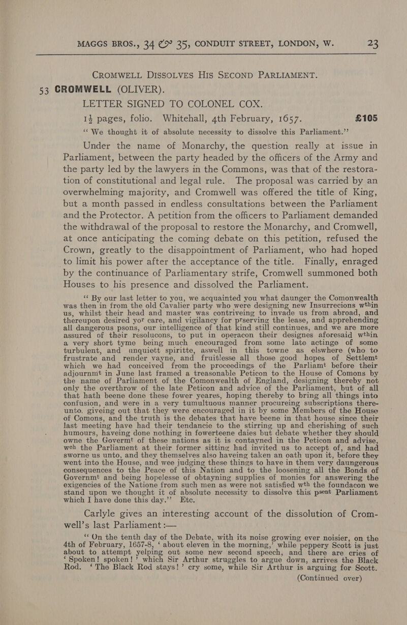  CROMWELL DISSOLVES His SECOND PARLIAMENT. 53 CROMWELL (OLIVER). LETTER SIGNED TO COLONEL COX. 1% pages, folio. Whitehall, 4th February, 1657. £105 ‘We thought it of absolute necessity to dissolve this Parliament.’’ Under the name of Monarchy, the question really at issue in Parliament, between the party headed by the officers of the Army and the party led by the lawyers in the Commons, was that of the restora- tion of constitutional and legal rule. The proposal was carried by an overwhelming majority, and Cromwell was offered the title of King, but a month passed in endless consultations between the Parliament and the Protector. A petition from the officers to Parliament demanded the withdrawal of the proposal to restore the Monarchy, and Cromwell, at once anticipating the coming debate on this petition, refused the Crown, greatly to the disappointment of Parliament, who had hoped to limit his power after the acceptance of the title. Finally, enraged by the continuance of Parliamentary strife, Cromwell summoned both Houses to his presence and dissolved the Parliament. ‘¢ By our last letter to you, we acquainted you what daunger the Comonwealth was then in from the old Cavalier party who were designing new Insurrecions wthin us, whilst their head and master was contriveing to invade us from abroad, and thereupon desired yor care, and vigilancy for prserving the lease, and apprehending all dangerous psons, our intelligence of that kind still continues, and we are more assured of their resolucons, to put in operacon their designes aforesaid wthin a very short tyme being much encouraged from some late actinge of some turbulent, and unquiett spiritte, aswell in this towne as elswhere (who to frustrate and render vayne, and fruitlesse all those good hopes of Settlemt which we had conceived from the proceedings of the Parliamt before their adjournmt in June last framed a treasonable Peticon to the House of Comons by the name of Parliament of the Comonwealth of England, designing thereby not only the overthrow of the late Peticon and advice of the Parliament, but of all that hath beene done these fower yeares, hoping thereby to bring all things into confusion, and were in a very tumultuous manner procureing subscriptions there- unto, giveing out that they were encouraged in it by some Members of the House of Comons, and the truth is the debates that have beene in that house since their last meeting have had their tendancie to the stirring up and cherishing of such humours, haveing done nothing in fowerteene daies but debate whether they should owne the Govermt of these nations as it is contayned in the Peticon and advise, weh the Parliament at their former sitting had invited us to accept of, and had sworne us unto, and they themselves also haveing taken an oath upon it, before they went into the House, and wee judging these things to have in them very daungerous consequences to the Peace of this Nation and to the loosening all the Bonds of Governmt and being hopelesse of obtayning supplies of monies for answering the exigencies of the Natione from such men as were not satisfied wth the foundacon we stand upon we thought it of absolute necessity to dissolve this psent Parliament which [ have done this day.’’ Etc. Carlyle gives an interesting account of the dissolution of Crom- well’s last Parliament :— ‘* On the tenth day of the Debate, with its noise growing ever noisier, on the 4th of February, 1657-8, ‘ about eleven in the morning,’ while peppery Scott is just about to attempt yelping out some new second speech, set there are cries of ‘Spoken! spoken!’ which Sir Arthur struggles to argue down, arrives the Black Rod. ‘ The Black Rod stays!’ cry some, while Sir Arthur is arguing for Scott.