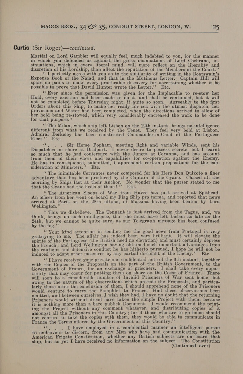 Curtis (Sir Roger)—continued. - Martial on Lord Gambier will equally feel, much indebted to you, for the manner in which you defended us against the gross insinuations of Lord Cochrane, in- sinuations, which in every liberal mind, will more reflect on the liberality and discretion of his Lordship, than affect the reputation of the Members of the Court.’’ ‘* { periectly agree with you as to the similarity of writing in the Boatswain’s Expense Book of the Naiad, and that in the Mutinous Letter. Captain Hill will spare no pains to make every practicable discovery for ascertaining whether it be possible to prove that David Hunter wrote the Letier.’’ Etc. ‘‘ Ever since the permission was given for the Implacable to re-stow her Hold, every exertion had been made to do it, and shall be continued, but it will not be completed before Thursday night, if quite so soon. Agreeably to the first Orders about this Ship, to make her ready for sea with the utmost dispatch, her provisions and Water had been completed, when the directions arrived to allow of her hold being re-stowed, which very considerably encreased the work to be done for that purpose.’’ __ ** The Milan, which ship left Lisbon on the 12th instant, brings no intelligence different from what we received by the Tenet. They feel very bold at Lisbon. 1 OBESE aes has been constituted Commander-in-Chief of the Portuguese ‘leet. te. fe Sir Home Popham, ‘meeting light and variable Winds, sent his Dispatches on shore at Bridport. I never desire to possess secrets, but I learnt so much that he had conierence with the Juncta at Corunna, and has account from them of their views and capabilities for co-operation against the Enemy. He has in consequence, submitted, 1 apprehend, certain prepositions for the con- sideration of Ministers.’’ Etc. ‘¢The inimitable Cervantes never composed for his Hero Don Quixote a finer adventure than has been produced by the Captain of the Cyane. Chased all the morning by Ships fast at their Anchor. No wonder that the purser stated to me that the Cyane had the heels of them! ’’ LKtc. ‘“‘The American Sloops of War from Havre has just arrived at Spithead. An officer from her went on board my Flag Ship pro torma, and reported that news arrived at Paris on the 28th ultimo, ot Massina having been beaten by Lord Wellington.”’ ‘¢ This we disbelieve. The Tennant is just arrived from the Tagus, and, we think, brings no such intelligence, tho’ she must have left Lisbon as late as the 24th, but we cannot be quite sure, as our Telegraph message has been confused by the fog.”’ ‘Your kind attention in sending me the good news from Portugal is very gratifying to me. The affair has indeed been very brilliant. It will elevate the spirits of the Portuguese (the British need no elevation) and must certainly depress the French; and Lord Wellington having obtained such important advantages from the cautious and defensive conduct he has hitherto pursued, I hope he will not be induced to adopt other measures by any partial discomfit of the Enemy.’’ Etc. ‘¢ T have received your private and confidential note of the 6th instant, together with the Copies of the Proposals on the part of the British Government, to the Government of France, for an exchange of prisoners. I shall take every oppor- tunity that may occur for putting them on shore on. the Coast of France. There will soon be a considerable number of Invalid Prisoners of War sent home, but owing to the nature of the observations which precede the Proposals, and_particu- larly those after the conclusion of them, I should apprehend none of the Prisoners would venture to carry the Pamphlet to France. Had these observations been omitted, and between ourselves, I wish they had, I have no doubt that the returning Prisoners would without dread have taken the simple Project with them, because it is nothing more than a bare publick Document. JI would recommend the print- ing the Project without any comment whatever, and distributing copies of it amongst all the Prisoners in this Country; for if those who are to go home should not venture to take the copies with them, they would be able to communicate in France the Terms offered by the Government of this Country.”’ cc.) «6d have employed in a confidential manner an intelligent person to endeavour to discern, from any Men who have had communication with the American Frigate Constitution, whether any British subjects are on board that ship, but as yet I have received no information on the subject. The Constitution