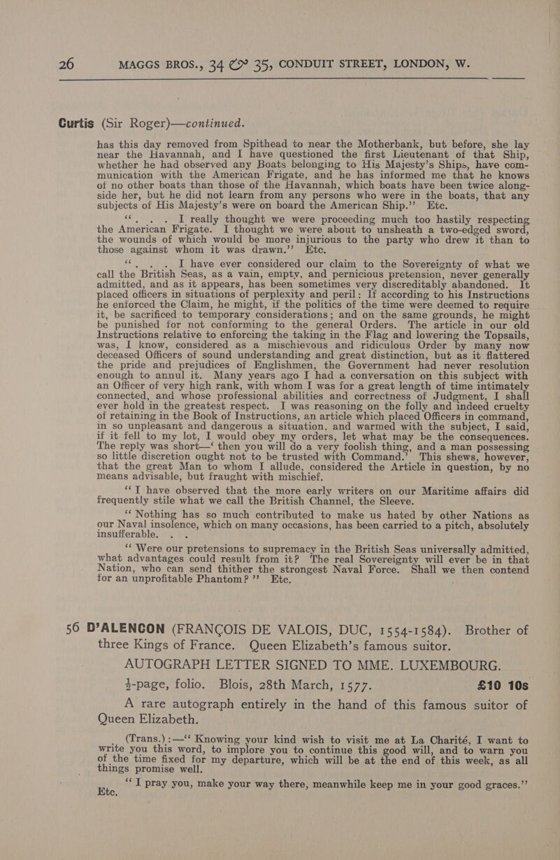  Curtis (Sir Roger)—continued. has this day removed from Spithead to near the Motherbank, but before, she lay near the Havannah, and I have questioned the first Lieutenant of that Ship, whether he had observed any Boats belonging to His Majesty’s Ships, have com- munication with the American Frigate, and he has informed me that he knows of no other boats than those of the Havannah, which boats have been twice along- side her, but he did not learn from any persons who were in the boats, that any subjects of His Majesty’s were on board the American Ship.’’ Etc. “*. . . I really thought we were proceeding much too hastily respecting the American Frigate. I thought we were about to unsheath a two-edged sword, the wounds of which would be more injurious to the party who drew it than to those against whom it was drawn.’’ Itc. ‘c.. . I have ever considered our claim to the Sovereignty of what we call the British Seas, as a vain, empty, and pernicious pretension, never generally admitted, and as it appears, has been sometimes very discreditably abandoned. It placed officers in situations of perplexity and peril: If according to his Instructions he enforced the Claim, he might, if the politics of the time were deemed to require it, be sacrificed to temporary considerations; and on the same grounds, he might be punished for not conforming to the general Orders. The article in our old Instructions relative to enforcing the taking in the Flag and lowering the Topsails, was, I know, considered as a mischievous and ridiculous Order by many now deceased Officers of sound understanding and great distinction, but as it flattered the pride and prejudices of Englishmen, the Government had never resolution enough to annul it. Many years ago I had a conversation on this subject with an Officer of very high rank, with whom I was for a great length of time intimately connected, and whose professional abilities and correctness of Judgment, I shall ever hold in the greatest respect. JI was reasoning on the folly and indeed cruelty of retaining in the Book of Instructions, an article which placed Officers in command, in so unpleasant and dangerous a situation, and warmed with the subject, I said, if it fell to my lot, I would obey my orders, let what may be the consequences. The reply was short—‘ then you will do a very foolish thing, and a man possessing - so little discretion ought not to be trusted with Command.’ This shews, however, that the great Man to whom [ allude, considered the Article in question, by no means advisable, but fraught with mischief. ‘‘T have observed that the more early writers on our Maritime affairs did frequently stile what we call the British Channel, the Sleeve. ‘‘ Nothing has so much contributed to make us hated by other Nations as our Pentti ti which on many occasions, has been carried to a pitch, absolutely insufferable. : ‘‘ Were our pretensions to supremacy in the British Seas universally admitted, what advantages could result from it? The real Sovereignty will ever be in that Nation, who can send thither the strongest Naval Force. Shall we then contend for an unprofitable Phantom? ’’ Etc. 50 D’ALENCON (FRANCOIS DE VALOIS, DUC, 1554-1584). Brother of three Kings of France. Queen Elizabeth’s famous suitor. AUTOGRAPH LETTER SIGNED TO MME. LUXEMBOURG. 4-page, folio. Blois, 28th March, 1577. £10 10s A rare autograph entirely in the hand of this famous suitor of Queen Elizabeth. _ (Trans.):—‘‘ Knowing your kind wish to visit me at La Charité, I want to write you this word, to implore you to continue this good will, and to warn you of the time fixed for my departure, which will be at the end of this week, as all things promise well. a ‘“‘ I pray you, make your way there, meanwhile keep me in your good graces,”’ Cc.