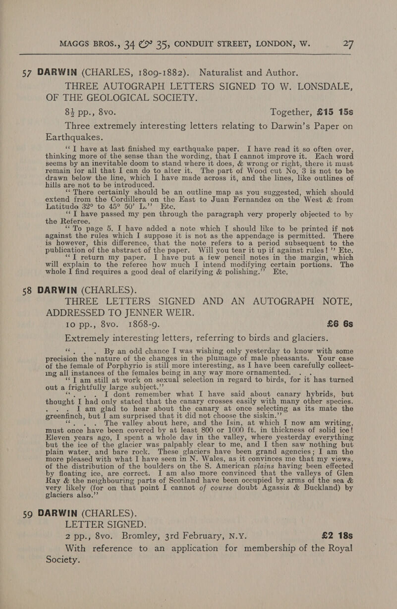 57 DARWIN (CHARLES, 1809-1882). Naturalist and Author. THREE AUTOGRAPH LETTERS SIGNED. TO W. LONSDALE, OF THE GEOLOGICAL) SOCIE LY. 84 pp., 8vo. Together, £15 15s Three extremely interesting letters relating to Darwin’s Paper on _ Earthquakes. ‘‘ T have at last finished my earthquake paper. I have read it so often over, thinking more of the sense than the wording, that I cannot improve it. Each word seems by an inevitable doom to stand where it does, &amp; wrong or right, there it must remain for all that I can do to alter it. The part of Wood cut No. 3 is not to be drawn below the line, which I have made across it, and the lines, like outlines of hills are not to be introduced. ‘¢ There certainly should be an outline map as you suggested, which should extend from the Cordillera on the Kast to Juan Fernandez on the West &amp; from Latituda 32° to 45° 50’ L.’’ Bite. ‘¢T have passed my pen through the paragraph very properly objected to by the Referee. ““To page 5. I have added a note which I should like to be printed if not against the rules which I suppose it is not as the appendage is permitted. There _is however, this difference, that the note refers to a period subsequent to the publication of the abstract of the paper. Will you tear it up if against rules! ’’ Etc. ‘“J return my paper. I have put a few pencil notes in the margin, which _ will explain to the referee how much I intend modifying certain portions. The whole I find requires a good deal of clarifying &amp; polishing.’’ Etc. 58 DARWIN (CHARLES). | VHREE LCETIERS SIGNED’ AND’ AN) AUTOGRAPH NOTE: ADDRESSED TO JENNER WEIR. ; | 10 pp., 8vo. 1868-9. £6 Gs Extremely interesting letters, referring to birds and glaciers. “©. , . By an odd chance I was wishing only yesterday to know with some precision the nature of the changes in the plumage of male pheasants. Your case of the female of Porphyrio is still more interesting, as I have been carefully collect- ing all instances of the females being in any way more ornamented. . . ‘“©T am still at work on sexual selection in regard to birds, for it has turned out a frightfully large subject.”’ «©. ). )6©T dont remember what I have said about canary hybrids, but thought I had only stated that the canary crosses easily with many other species. he I am glad to hear about the canary at once selecting as its mate the greenfinch, but I am surprised that it did not choose the siskin.’’ c¢ | ,.~6.. ~The valley about here, and the [sin, at which I now am writing, must once have been covered by at least 800 or 1000 ft. in thickness of solid ice! Eleven years ago, I spent a whole day in the valley, where yesterday everything but the ice of the glacier was palpably clear to me, and I then saw nothing but plain water, and bare rock. These glaciers have been grand agencies; I am the more pleased with what I have seen in N. Wales, as it convinces me that my views, of the distribution of the boulders on the S. American plains having been effected by floating ice, are correct. I am also more convinced that the valleys of Glen Ray &amp; the neighbouring parts of Scotland have been occupied by arms of the sea &amp; very likely (for on that point I cannot of course doubt Agassiz &amp; Buckland) by glaciers also.’’ 59 DARWIN (CHARLES). LETTER SIGNED. 2 pp., 8vo. Bromley, 3rd February, N.Y. £2 18s With reference to an application for membership of the Royal Society. |