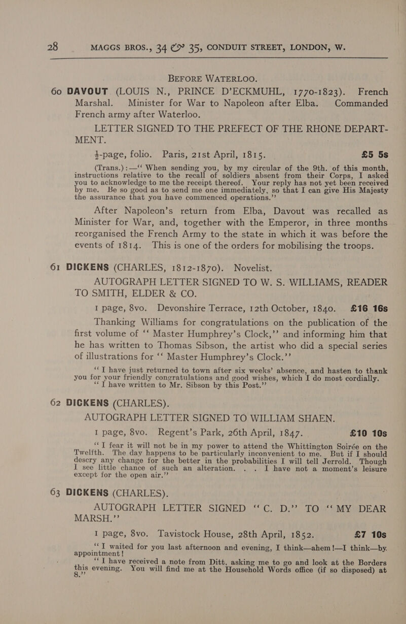  BEFORE WATERLOO. 60 DAVOUT (LOUIS N., PRINCE D’ECKMUHL, 1770-1823). French Marshal. Minister for War to Napoleon after Elba. Commanded — French army after Waterloo. LETTER SIGNED TO THE PREFECT OF THE RHONE DEPART- MENT. | 3-page, folio. Paris, 21st April, 1815. £5 5s (Trans.):—‘‘ When sending you, by my circular of the 9th. of this month instructions relative to the recall of soldiers absent from their Corps, I asked you to acknowledge to me the receipt thereof. Your reply has not yet been received by me. Be so good as to send me one immediately, so that I can give His Majesty the assurance that you have commenced operations.”’ After Napoleon’s return from Elba, Davout was recalled as Minister for War, and, together with the Emperor, in three months reorganised the French Army to the state in which it was before the events of 1814. This is one of the orders for mobilising the troops. 61 DICKENS (CHARLES, 1812-1870). Novelist. AUTOGRAPH LETTER SIGNED TO W. S. WILLIAMS, READER TO SMITH, ELDER &amp; CO. I page, 8vo. Devonshire Terrace, 12th October, 1840. £16 16s Thanking Williams for congratulations on the publication of the. first volume of ‘‘ Master Humphrey’s Clock,’’ and informing him that he has written to Thomas Sibson, the artist who did a special series of illustrations for ‘‘ Master Humphrey’s Clock.’’ ““T have just returned to town after six weeks’ absence, and hasten to thank you for your friendly congratulations and good wishes, which I do most cordially. ‘“ JT have written to Mr. Sibson by this Post.’’ 62 DICKENS (CHARLES). AUTOGRAPH LETTER SIGNED TO WILLIAM SHAEN. I page, 8vo. Regent’s Park, 26th April, 1847. £10 10s ‘‘ I fear it will not be in my power to attend the Whittington Soirée on the Twelfth. The day happens to be particularly inconvenient to me. But if I should descry any change for the better in the probabilities I will tell Jerrold. Though I see little chance of such an alteration. . . I have not a moment’s leisure except for the open air.’’ 63 DICKENS (CHARLES). AUTOGRAPH LETTER SIGNED ‘“‘C. D.’? TO ‘‘MY DEAR MARSH.’’ I page, 8vo. Tavistock House, 28th April, 1852. £7 10s “JT waited for you last afternoon and evening, I think—ahem!—I think—by,. appointment ! _ “T have received a note from Ditt, asking me to go and look at the Borders SE evening. You will find me at the Household Words office (if so disposed) at