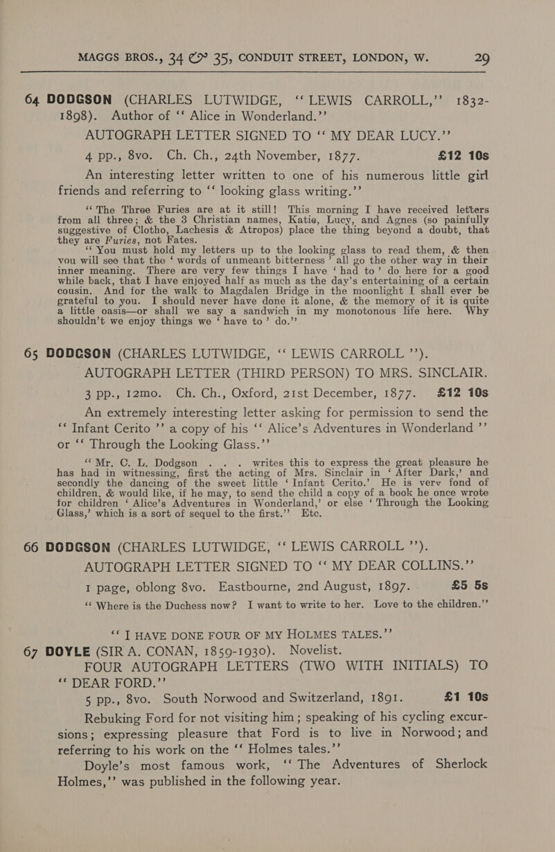 64 DODGSON (CHARLES LUTWIDGE, ‘‘ LEWIS CARROLL,” 1832- 1898). Author of ‘‘ Alice in Wonderland.’’ AUTOGRAPH LETTER SIGNED TO ‘‘ MY DEAR LUCY.”’ 4 pp., 8vo. Ch. Ch., 24th November, 1877. £12 10s An interesting letter written to one of his numerous little girl friends and referring to ‘‘ looking glass writing.’’ ‘¢The Three Furies are at it still! This morning I have received letters from all three; &amp; the 3 Christian names, Katie, Lucy, and Agnes (so painfully suggestive of Clotho, Lachesis &amp; Atropos) place the thing beyond a doubt, that they are Furies, not Fates. ‘* You must hold my letters up to the looking glass to read them, &amp; then vou will see that the ‘ words of unmeant bitterness’ all go the other way in their inner meaning. There are very few things I have ‘ had to’ do here for a good while back, that I have enjoyed half as much as the day’s entertaining of a certain cousin. And for the walk to Magdalen Bridge in the moonlight I shall ever be grateful to you. I should never have done it alone, &amp; the memory of it is quite a little oasis—or shall we say a sandwich in my monotonous life here. Why shouldn’t we enjoy things we ‘ have to’ do.”’ 65 DODCSON (CUAR UG hWIDGE, “ LEWIS CARROL): -AUTOGRAPH LETTER (THIRD PERSON) TO MRS. SINCLAIR. Bipp. fu omen Ch. Ch:, Oxford, 2ist December, 13877.)' S12: 10s An extremely interesting letter asking for permission to send the ** Infant Cerito ’’ a copy of his ‘‘ Alice’s Adventures in Wonderland ”’ or *‘ Through the Looking Glass.’’ ‘““Mr. C. L. Dodgson . . +. writes this to express the great pleasure he has had in witnessing, first the acting of Mrs. Sinclair in ‘ After Dark,’ and secondly the dancing of the sweet little ‘Infant Cerito.’ He is verv fond of children, &amp; would like, if he may, to send the child a copy of a book he once wrote for children ‘ Alice’s Adventures in Wonderland,’ or else ‘ Through the Looking Glass,’ which is a sort of sequel to the first.’’ Etc. 66 DODGSON (CHARLES LUTWIDGE, ‘‘ LEWIS CARROLL ”’). AUTOGRAPH LETTER SIGNED TO ‘‘ MY DEAR COLLINS.”’ I page, oblong 8vo. Eastbourne, 2nd August, 1897. £5 5s ‘¢ Where is the Duchess now? I want to write to her. Love to the children.”’ ‘* T HAVE DONE FOUR OF MY HOLMES TALES.”’ 67 DOYLE (SIR A. CONAN, 1859-1930). Novelist. FOUR AUTOGRAPH LETTERS (TWO WITH INITIALS) TO * DEAR FORD.”’ 5 pp., 8vo. South Norwood and Switzerland, 1891. £1 10s Rebuking Ford for not visiting him ; speaking of his cycling excur- sions; expressing pleasure that Ford is to live in Norwood; and referring to his work on the ‘‘ Holmes tales.’’ Doyle’s most famous work, ‘‘ The Adventures of Sherlock Holmes,’’ was published in the following year.
