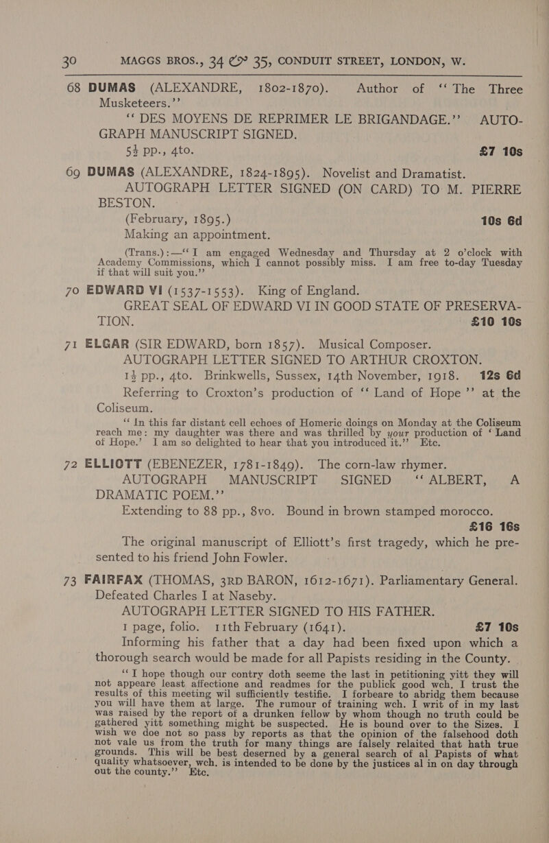 68 DUMAS (ALEXANDRE, 1802-1870). Author of ‘‘ The Three Musketeers.’’ yy . ‘“DES MOYENS DE REPRIMER LE BRIGANDAGE.’’ AUTO- GRAPH MANUSCRIPT SIGNED. 54 pp., 4to. £7 10s 69 DUMAS (ALEXANDRE, 1824-1895). Novelist and Dramatist. AUTOGRAPH LETTER SIGNED (ON CARD) TO M. PIERRE BES TOR ae (February, 1895.) 10s 6d Making an appointment. (Trans.):—‘‘I am engaged Wednesday and Thursday at 2 o’clock with Academy Commissions, which I cannot possibly miss. I am free to-day Tuesday if that will suit you.”’ 70 EDWARD Vi (1537-1553). King of England. GREAT SEAL OF EDWARD VI IN GOOD STATE OF PRESERVA- TION. | £10 10s 71 ELGAR (SIR EDWARD, born 1857). Musical Composer. AUTOGRAPH LETTER SIGNED TO ARTHUR CROXTON. 14 pp., 4to. Brinkwells, Sussex, 14th November, 1918. 12s 6d Referring to Croxton’s production of ‘‘ Land of Hope ’’ at the Coliseum. ‘‘ In this far distant cell echoes of Homeric doings on Monday at the Coliseum reach me: my daughter was there and was thrilled by your production of ‘Land oi Hope.’ Iam so delighted to hear that you introduced it.’’ Etc. 72 ELLIOTT (EBENEZER, 1781-1849). The corn-law rhymer. AUTOGRAPH MANUSCRIPT SIGNED AIG BUR a oe DRAMATIC POEM.”’ Extending to 88 pp., 8vo. Bound in brown stamped morocco. £16 16s The original manuscript of Elliott’s first tragedy, which he pre- sented to his friend John Fowler. 73 FAIRFAX (THOMAS, 3rD BARON, 1612-1671). Parliamentary General. Defeated Charles I at Naseby. AUTOGRAPH LETTER SIGNED TO HIS FATHER. 1 page, folio. 11th February (1641). £7 10s Informing his father that a day had been fixed upon which a thorough search would be made for all Papists residing in the County. | ‘“T hope though our contry doth seeme the last in petitioning yitt they will not appeare least affectione and readmes for the pabHGE good wch. I trust the results of this meeting wil sufficiently testifie. I forbeare to abridg them because you will have them at large. The rumour of training wch. I writ of in my last was raised by the report of a drunken fellow by whom though no truth could be gathered yitt something might be suspected. He is bound over to the Sizes. I wish we doe not so pass by reports as that the opinion of the falsehood doth not vale us from the truth for many things are falsely relaited that hath true grounds. This will be best deserned by a general search of al Papists of what quality whatsoever, wch. is intended to be done by the justices al in on day through out the county.”’ te.