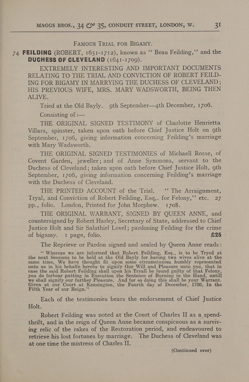  FAMOUS TRIAL FOR BIGAMY. 74 FEILDING (ROBERT, 1651-1712), known as ‘‘ Beau Feilding,’’ and the DUCHESS OF CLEVELAND (1641-17009). EXTREMELY INTERESTING AND IMPORTANT DOCUMENTS RELATING TO THE TRIAL AND CONVICTION OF ROBERT FEILD- ING FOR BIGAMY IN MARRYING THE DUCHESS OF CLEVELAND ; HIS PREVIOUS WIFE, MRS. MARY WADSWORTH, BEING THEN ALIVE. ) Tried at the Old Bayly. oth September—,4th December, 1700. Consisting of :— THE ORIGINAL: SIGNED TESTIMONY of Charlotte Henrietta Villars, spinster, taken upon oath before Chief Justice Holt on gth September, 1706, giving information concerning Feilding’s marriage with Mary Wadsworth. | THE ORIGINAL SIGNED TESTIMONIES of Michaell Rosse, of Covent Garden, jeweller; and of Anne Symmons, servant to the Duchess of Cleveland; taken upon oath before Chief Justice Holt, oth September, 1706, giving information concerning Feilding’s marriage with the Duchess of Cleveland. DHE PRINTED ACCOUNT ‘of the Trial: ‘‘ The Arraignment, Tryal, and Conviction of Robert Feilding, Esq,. for Felony,’’ etc. 27 pp., folio. London, Printed for John Morphew. 1708. THE ORIGINAL WARRANT, SIGNED BY QUEEN ANNE, and countersigned by Robert Harley, Secretary of State, addressed to Chief Justice Holt and Sir Salathiel Lovel; pardoning Feilding for the crime of bigamy. 1 page, folio. £25 - The Reprieve or Pardon signed and sealed by Queen Anne reads: ‘¢ Whereas we are informed that Robert Feilding, Esq., is to be Tryed at. the next Sessions to be held at the Old Bayly for having two wives alive at the same time, We have thought fit upon some circumstances humbly represented unto us in his behalfe hereby to signify Our Will and Pleasure unto you, that in case the said Robert Feilding shall upon his Tryall be found guilty of that Felony, you do forbear putting in Execution the Sentence of Burning in the Hand, untill we shall signify our further Pleasure. And for so doing this shall be your Warrant. Given at our Court at Kensington, the Fourth day of December, 1706, In the Fifth Year of our Reign.’’ Each of the testimonies bears the endorsement of Chief Justice Holt. Robert Feilding was noted at the Court of Charles II as a spend- thrift, and in the reign of Queen Anne became conspicuous as a surviv- ing relic of the rakes of the Restoration period, and endeavoured to retrieve his lost fortunes by marriage. The Duchess of Cleveland was at one time the mistress of Charles II. (Continued over)