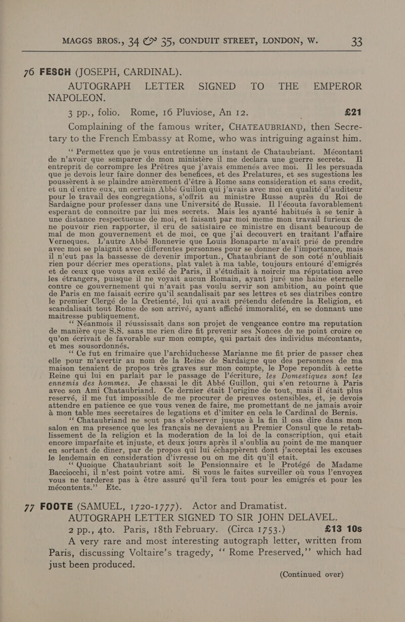 76 FESGH (JOSEPH, CARDINAL). KUTOGKARHS SERLLERS P SIGNED wi Ojied HEE. “EMPEROR NAPOLEON. 3 pp., folio. Rome, 16 Pluviose, An 12. . £21 Complaining of the famous writer, CHATEAUBRIAND, then Secre- tary to the French Embassy at Rome, who was intriguing against him. ‘¢ Permettez que je vous entretienne un instant de Chataubriant. Mécontant de n’avoir que semparer de mon ministére il me declara une guerre secrete. Il entreprit de corrompre les Prétres que j’avais emmenés avec moi. II les persuada que je devois leur faire donner des benefices, et des Prelatures, et ses sugestions les poussérent a se plaindre amérement d’étre a Rome sans consideration et sans credit, et un d’entre eux, un certain Abbé Guillon qui j’avais avec moi en qualité d’ auditeur pour le travail des congregations, s’offrit au ministre Russe auprés du Roi de Sardaigne pour professer dans une Université de Russie. Il l’écouta favorablement esperant de connoitre par lui mes secrets. Mais les ayanté habitués a se tenir a une distance respectueuse de moi, et faisant par moi meme mon travail furieux de ne pouvoir rien rapporter, il cru de satistaire ce ministre en disant beaucoup de mal de mon gouvernement et de moi, ce que j’ai decouvert en traitant laffaire Verneques. L’autre Abbé Bonnevie que Louis Bonaparte m’avait prié de prendre avec moi se plaignit avec differentes personnes pour se donner de I importance, mais il n’eut pas la bassesse de devenir importun., Chataubriant de son coté n ’oubliait rien pour décrier mes operations, plat valet 4 ma table, toujours entouré d’emigrés et de ceux que vous avez exilé de Paris, il s’étudiait a noircir ma réputation avec les étrangers, puisque il ne voyait aucun Romain, ayant juré une haine eternelle contre ce gouvernement qui n’avait pas voulu servir son ambition, au point que de Paris en me faisait ecrire qu’il scandalisait par ses lettres et ses diatribes contre le premier Clergé de la Cretienté, lui qui avait prétendu defendre la Religion, et scandalisait tout Rome de son arrivé, ayant affiché immoralité, en se donnant une maitresse publiquement. ‘‘ Néanmois il réussissait dans son projet de vengeance contre ma reputation de maniére que S.S. sans me rien dire fit prevenir ses Nonces de ne point croire ce qu’on écrivait de favorable sur mon compte, qui partait des individus mécontants, et mes sousordonnés. ‘¢ Ce fut en frimaire que |’archiduchesse Marianne me fit prier de passer chez elle pour m’avertir au nom de la Reine de Sardaigne que des personnes de ma maison tenaient de propos tres graves sur mon compte, le Pope repondit 4 cette Reine qui lui en parlait par le passage de lécriture, les Domestiques sont les ennemis des hommes. Je chassai le dit Abbé Guillon, qui s’en retourne 4 Paris avec son Ami Chataubriand. Ce dernier était Vorigine de tout, mais il était plus reservé, il me fut impossible de me procurer de preuves ostensibles, et, je devois attendre en patience ce que vous venez de faire, me promettant de ne jamais avoir a mon table mes secretaires de legations et @imiter en cela le Cardinal de Bernis. ‘‘ Chataubriand ne scut pas s’observer jusque a la fin il osa dire dans mon salon en ma presence que les francais ne devaient au Premier Consul que le retab- lissement de la religion et la moderation de la loi de la conscription, qui etait encore imparfaite et injuste, et deux jours aprés il s’oublia au point de me manquer en sortant de diner, par de propos qui lui échappérent dont j’acceptai les excuses le lendemain en consideration d’ivresse ou on me dit qu'il etait. ‘“‘Quoique Chataubriant soit le Pensionnaire et le Protégé de Madame Bacciocchi, il n’est point votre ami. i vous le faites surveiller ot vous l’envoyez vous ne tarderez pas a étre assuré qu’il fera tout pour les emigrés et pour les mécontents.’’? Ktc. 77 FOOTE (SAMUEL, 1720-1777). Actor and Dramatist. AUTOGRAPH LETTER SIGNED TO SIR JOHN DELAVEL. 2pp., 4to. Paris, 18th February. (Circa 1753.) —° . £13 10s A very rare and most interesting autograph letter, written from Paris, discussing Voltaire’s tragedy, ‘‘ Rome Preserved,’’ which had just been produced.