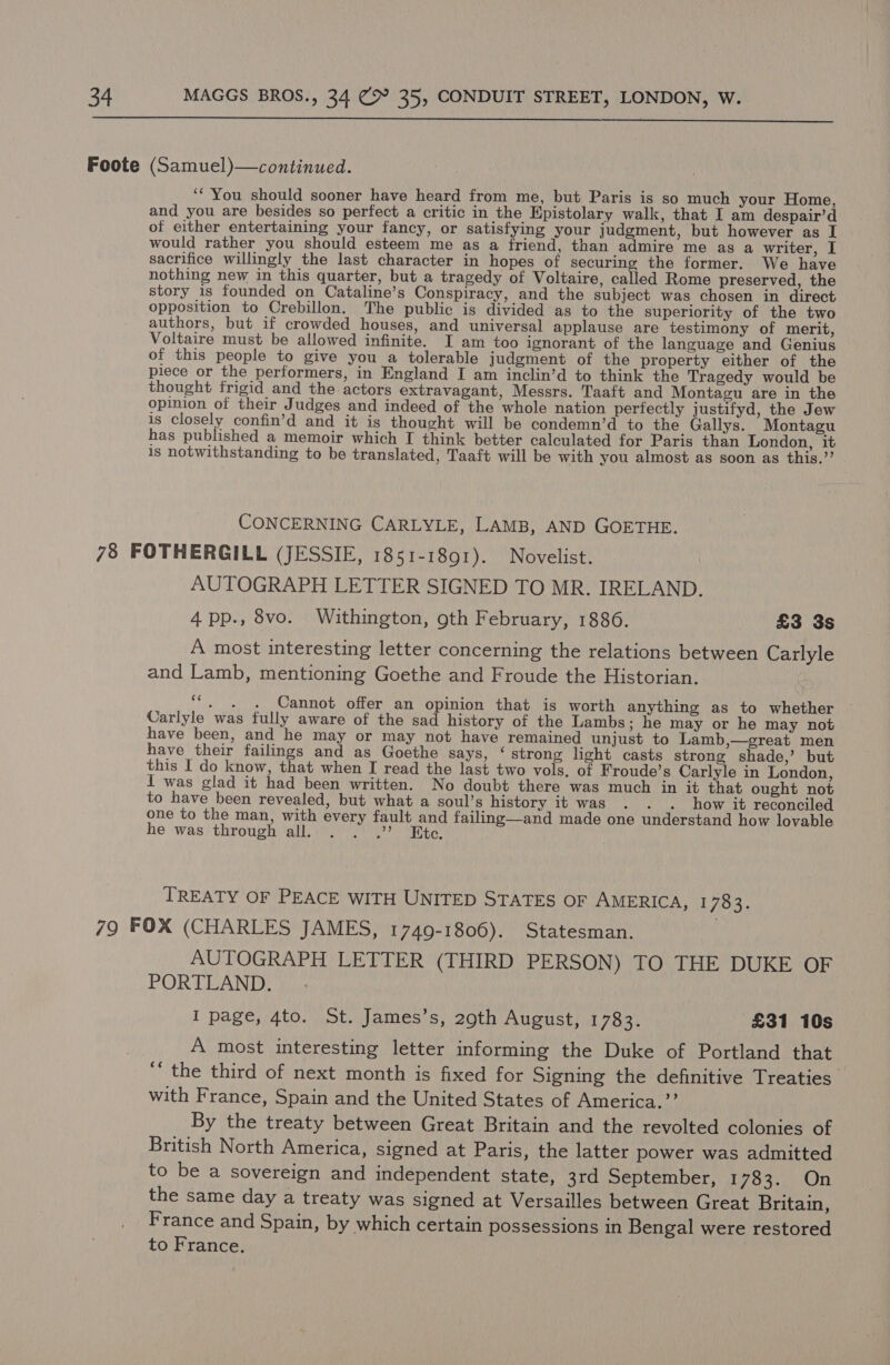  ‘“‘ You should sooner have heard from me, but Paris is so much your Home, and you are besides so perfect a critic in the Epistolary walk, that I am despair’d of either entertaining your fancy, or satisfying your judgment, but however as I would rather you should esteem me as a friend, than admire me as a writer, I sacrifice willingly the last character in hopes of securing the former. We have nothing new in this quarter, but a tragedy of Voltaire, called Rome preserved, the story is founded on Cataline’s Conspiracy, and the subject was chosen in direct opposition to Crebillon. The public is divided as to the superiority of the two authors, but if crowded houses, and universal applause are testimony of merit, Voltaire must be allowed infinite. I am too ignorant of the language and Genius of this people to give you a tolerable judgment of the property either of the piece or the performers, in England I am inclin’d to think the Tragedy would be thought frigid and the actors extravagant, Messrs. Taaft and Montagu are in the opinion of their Judges and indeed of the whole nation perfectly justifyd, the Jew is closely confin’d and it is thoucht will be condemn’d to the Gallys. Montagu has published a memoir which [I think better calculated for Paris than London, it is notwithstanding to be translated, Taaft will be with you almost as soon as this.’’ CONCERNING CARLYLE, LAMB, AND GOETHE. AUTOGRAPH LETTER SIGNED TO MR. IRELAND. 4 pp., 8vo. Withington, 9th February, 1886. £3 3s A most interesting letter concerning the relations between Carlyle and Lamb, mentioning Goethe and Froude the Historian. ‘ Cannot offer an opinion that is worth anything as to whether Carlyle was fully aware of the sad history of the Lambs ; he may or he may not have been, and he may or may not have remained unjust to Lamb,—great men have their failings and as Goethe says, ‘ strong light casts strong shade,’ but this I do know, that when I read the last two vols. of Froude’s Carlyle in London, I was glad it had been written. No doubt there was much in it that ought not to have been revealed, but what a soul’s history it was . . . how it reconciled one to the man, with every fault and failing—and made one understand how lovable he was through all. . . .”? K TREATY OF PEACE WITH UNITED STATES OF AMERICA, 1783. AUTOGRAPH LETTER (THIRD PERSON) TO THE DUKE OF PORTLAND. I page, 4to. St. James’s, 29th August, 1783. £31 10s A most interesting letter informing the Duke of Portland that ““ the third of next month is fixed for Signing the definitive Treaties with France, Spain and the United States of America.’ By the treaty between Great Britain and the revolted colonies of British North America, signed at Paris, the latter power was admitted to be a sovereign and independent state, 3rd September, 1783. On the same day a treaty was signed at Versailles between Great Britain, France and Spain, by which certain possessions in Bengal were restored to France.