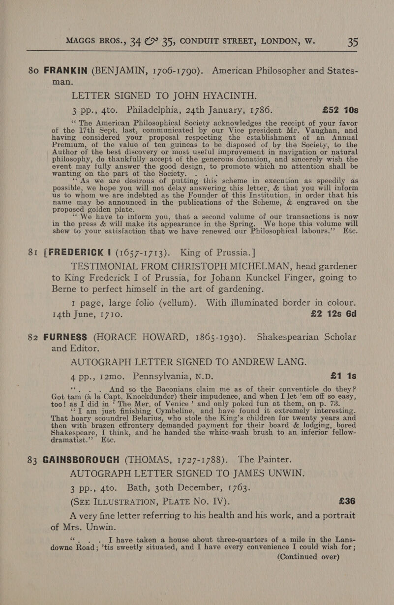  380 FRANKIN (BENJAMIN, 1706-1790). American Philosopher and States- man. LETTER SIGNED TO JOHN HYACINTH. 3 pp., 4to. Philadelphia, 24th January, 1786. £52 10s ‘‘The American Philosophical Society acknowledges the receipt of your favor of the 17th Sept. last, communicated by our Vice president Mr. Vaughan, and having considered your proposal respecting the establishment of an Annual Premium, of the value of ten guineas to be disposed of by the Society, to the Author of the best discovery or most useful improvement in navigation or natural philosophy, do thankfully accept of the generous donation, and sincerely wish the event may fully answer the good design, to promote which no attention shall be wanting on the part of the Society. . . . ‘““ As we are desirous of putting this scheme in execution as speedily as possible, we hope you will not delay answering this letter, &amp; that you will inform us to whom we are indebted as the Founder of this Institution, in order that his name may be announced in the publications of the Scheme, &amp; engraved on the proposed golden plate. ‘¢ We have to inform you, that a second volume of our transactions is now in the press &amp; will make its appearance in the Spring. We hope this volume will shew to your satisfaction that we have renewed our Philosophical labours.’’ Htc. 81 [FREDERICK # (1657-1713). King of Prussia. | TESTIMONIAL FROM CHRISTOPH MICHELMAN, head gardener to King Frederick I of Prussia, for Johann Kunckel Finger, going to Berne to perfect himself in the art of gardening. I page, large folio (vellum). With illuminated border in colour. 14th June, 1710. | £2 12s 6d 82 FURNESS (HORACE HOWARD, 1865-1930). Shakespearian Scholar and Editor. AUTOGRAPH LETTER SIGNED TO ANDREW LANG. A pp., 12mo. Pennsylvania, N.D. £1 1s ‘«¢ . . And so the Baconians claim me as of their conventicle do they? Got tam (a la Capt. Knockdunder) their impudence, and when [I let ’em off so easy, too! as I did in ‘ The Mer. of Venice’ and only poked fun at them, on p. 73. | ‘¢T am just finishing Cymbeline, and have found it extremely interesting. That hoary scoundrel Belarius, who stole the King’s children for twenty years and then with brazen effrontery demanded payment for their board &amp; lodging, bored Shakespeare, I think, and he handed the white-wash brush to an inferior fellow- dramatist.’’ Htc. 83 GAINSBOROUGH (THOMAS, 1727-1788). The Painter. AUTOGRAPH LETTER SIGNED TO JAMES UNWIN. Jipp., 4to; | Bath; zoth: December}! 1703: (SEE ILLUSTRATION, PLATE No. IV). £36 A very fine letter referring to his health and his work, and a portrait of Mrs. Unwin. «, . . J have taken a house about three-quarters of a mile in the Lans- downe Road; ’tis sweetly situated, and I have every convenience I could wish for ;