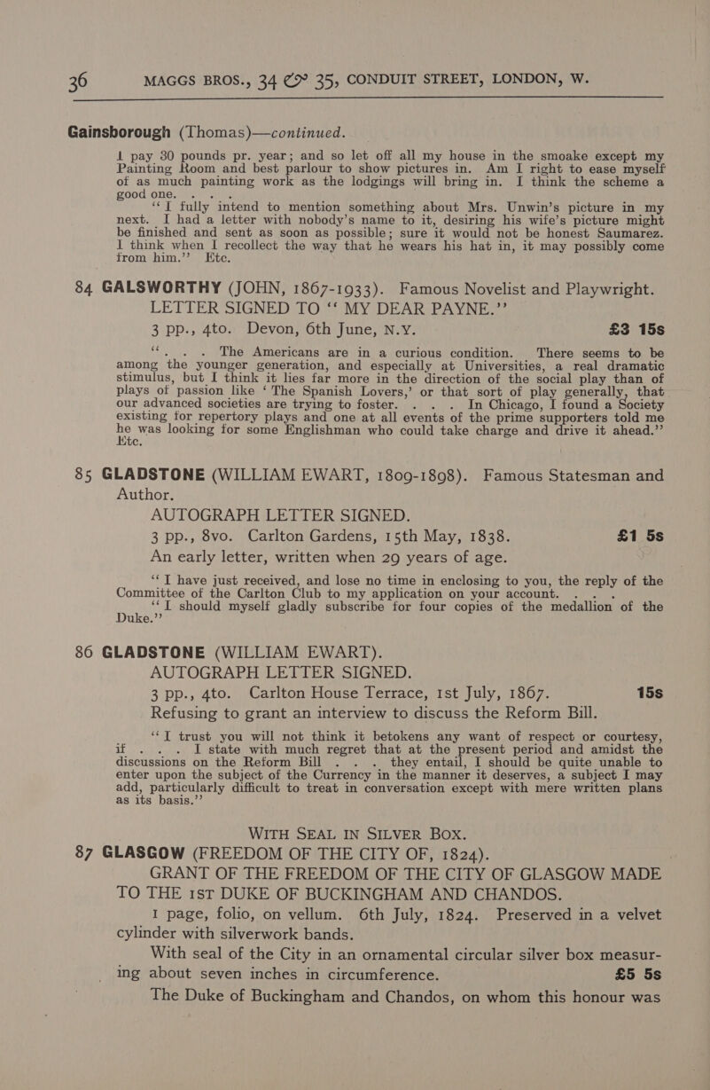  Gainsborough (Thomas)—continued. 1 pay 30 pounds pr. year; and so let off all my house in the smoake except my Painting Room and best parlour to show pictures in. Am I right to ease myself of as much painting work as the lodgings will bring in. I think the scheme a good one. BA ‘‘T fully intend to mention something about Mrs. Unwin’s picture in my next. I had a letter with nobody’s name to it, desiring his wife’s picture might be finished and sent as soon as possible; sure it would not be honest Saumarez. I think when I recollect the way that he wears his hat in, it may possibly come from him.’ Etc. 84 GALSWORTHY (JOHN, 1867-1933). Famous Novelist and Playwright. LETTER SIGNED TO ‘‘ MY DEAR PAYNE.’’ 3 pp., 4to. Devon, 6th June, N.Y. £3 15s 22 The Americans are in a curious condition. There seems to be among the younger generation, and especially at Universities, a real dramatic stimulus, but I think it lies far more in the direction of the social play than of plays otf passion like ‘The Spanish Lovers,’ or that sort of play generally, that our advanced societies are trying to foster. . . . In Chicago, I found a Society existing for repertory plays and one at all events of the prime supporters told me ne was looking for some Englishman who could take charge and drive it ahead.’’ C. 85 GLADSTONE (WILLIAM EWART, 1809-1898). Famous Statesman and Author. , AUTOGRAPH LETTER SIGNED. 3 pp., 8vo. Carlton Gardens, 15th May, 1838. £1 5s An early letter, written when 29 years of age. ‘‘ T have just received, and lose no time in enclosing to you, the reply of the Committee of the Carlton Club to my application on your account. . . . Hae : I should myself gladly subscribe for four copies of the medallion of the uke.’’ 86 GLADSTONE (WILLIAM EWART). AUTOGRAPH LETTER SIGNED. 3 pp., 4to. Carlton House Terrace, Ist July, 1867. 15s Refusing to grant an interview to discuss the Reform Bill. ‘*T trust you will not think it betokens any want of respect or courtesy, if . . . J state with much regret that at the present period and amidst the discussions on the Reform Bill . . . they entail, I should be quite unable to enter upon the subject of the Currency in the manner it deserves, a subject I may ea Senility dificult to treat in conversation except with mere written plans as its basis.’ | WITH SEAL IN SILVER Box. 87 GLASGOW (FREEDOM OF THE CITY OF, 1824). | GRANT OF THE FREEDOM OF THE CITY OF GLASGOW MADE TO THE 1st DUKE OF BUCKINGHAM AND CHANDOS. I page, folio, on vellum. 6th July, 1824. Preserved in a velvet cylinder with silverwork bands. With seal of the City in an ornamental circular silver box measur- ing about seven inches in circumference. £5 5s The Duke of Buckingham and Chandos, on whom this honour was