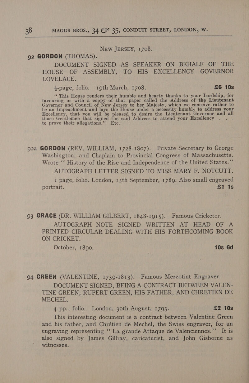  NEW JERSEY, 1708. 92 GORDON (THOMAS). DOCUMENT SIGNED AS SPEAKER ON BEHALF OF THE HOUSE OF ASSEMBLY, TO HIS EXCELLENCY GOVERNOR LOVELACE. 4-page, folio. 19th March, 1708. : £6 10s ‘¢ This House renders their humble and hearty thanks to your Lordship, for favouring us with a coppy of that paper called the Address of the Lieutenant Governor and Council of New Jersey to her Majesty, which we conceive rather to be an Impeachment and lays the House under a necessity humbly to address your Excellency, that you will be pleased to desire the Lieutenant Governor and all those Gentlemen that signed the said Address to attend your Excellency f to prove their allegations.”’ Etc. 92a GORDON (REV. WILLIAM, 1728-1807). Private Secretary to George Washington, and Chaplain to Provincial Congress of Massachusetts. Wrote ‘‘ History of the Rise and Independence of the United States.’’ AUTOGRAPH LETTER SIGNED TO MISS MARY F. NOTCUTT. I page, folio. London, 15th September, 1789. Also small engraved portrait. £1 is 93 GRACE (DR. WILLIAM GILBERT, 1848-1915). Famous Cricketer. AUTOGRAPH NOTE SIGNED ‘WRITTEN AT HEAD OF A PRINTED CIRCULAR DEALING WITH HIS FORTHCOMING BOOK ON CRICKET. October, 1890. 10s 6d 94. GREEN (VALENTINE, 1739-1813). Famous Mezzotint Engraver. DOCUMENT SIGNED, BEING A CONTRACT BETWEEN VALEN- TINE GREEN, RUPERT GREEN, HIS FATHER, AND CHRETIEN DE MECHEL. : 4 pp., folio. London, 30th August, 1793. £2 10s This interesting document is a contract between Valentine Green and his father, and Chrétien de Mechel, the Swiss engraver, for an engraving representing ‘‘ La grande Attaque de Valenciennes.’’ It is also signed by James Gillray, caricaturist, and John Gisborne as witnesses. ,