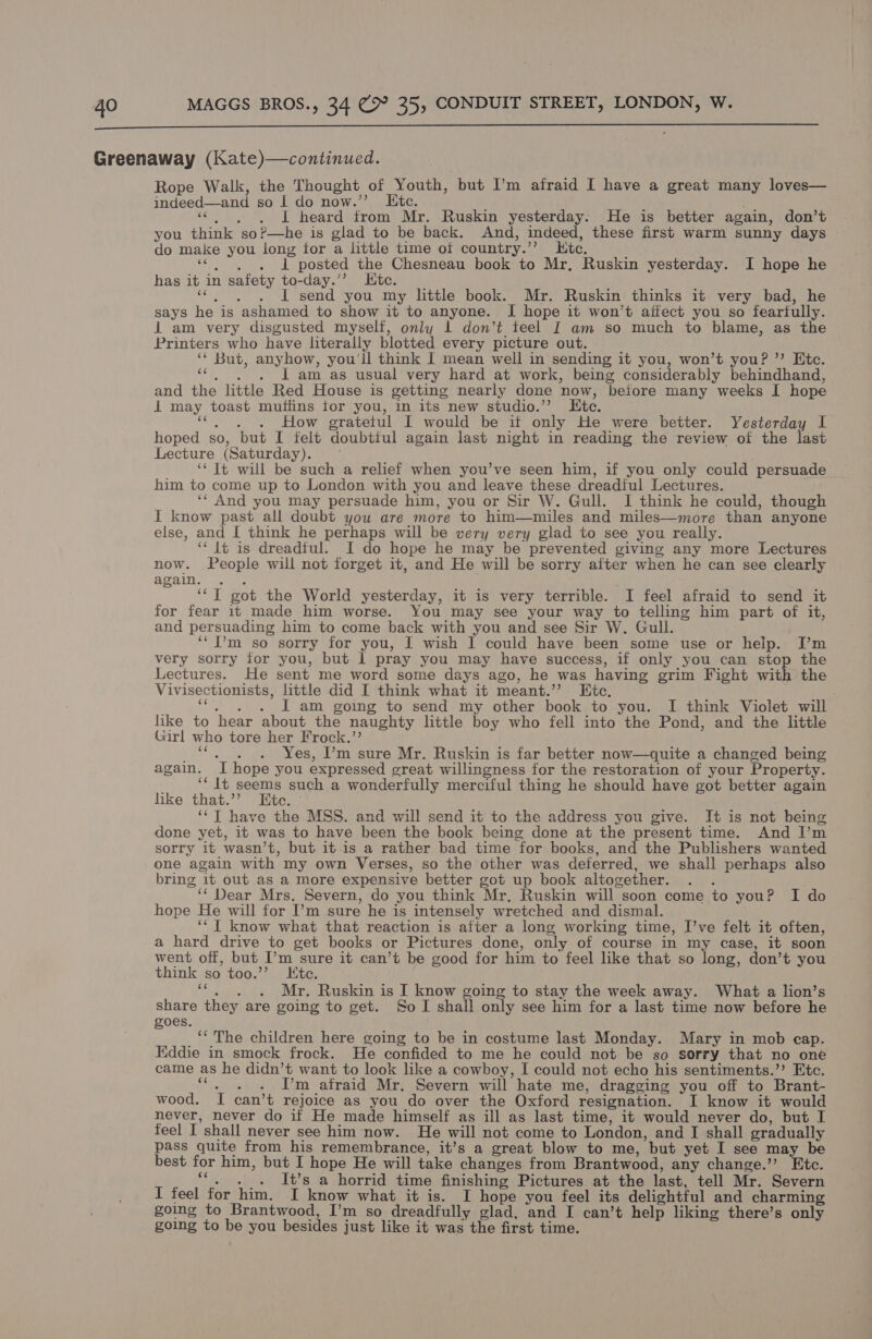  Greenaway (Kate)—continued. Rope Walk, the Thought of Youth, ‘but I’m afraid I have a great many loves— indeed—and so | do now.”’ LEtc. swe neand: a Mr. Ruskin yesterday: He is better again, don’t you think so?—he is glad to be back. And, indeed, these first warm sunny days do make you long tor a little time of country.”’ Kite. PANEL, posted the Chesneau book to Mr, Ruskin yesterday. I hope he has ib in safety to-day.’’ Etc. I send you my little book. Mr. Ruskin thinks it very bad, he says he is ashamed to show it to anyone. I hope it won’t affect you so fearfully. 1 am very disgusted myself, only 1 don’t teel I am so much to blame, as the Printers who have literally blotted every picture out. es ‘ But, anyhow, you'll think I mean well in sending it you, won’t you? ’’ Etc. . 1 am as usual very hard at work, being considerably behindhand, and Hie little Red House is getting nearly done now, ‘before many weeks I hope i may toast muffins tor you, in its new studio.’ Ete. : . How oratetul I would be it Kae He were better. Yesterday I hoped so, but I felt doubtful again last night in reading the review of the last Lecture (Saturday). ‘¢ Jt will be such a relief when you’ve seen him, if you only could persuade him to come up to London with you and leave these dreadful Lectures. ‘* And you may persuade him, you or Sir W. Gull. I think he could, though I know past all doubt you are more to him—miles and miles—more than anyone else, and [ think he perhaps will be very very glad to see you really. ‘‘ {t is dreadful. I do hope he may be prevented giving any more Lectures now. People will not forget it, and He will be sorry after when he can see clearly again. oy vot the World yesterday, it is very terrible. I feel afraid to send it for fear it made him worse. You may see your way to telling him part of it, and persuading him to come back with you and see Sir W. Gull. ‘I’m so sorry for you, I wish I could have been some use or help. I’m very sorry for you, but 1 pray you may have success, if only you can stop the Lectures. He sent me word some days ago, he was having grim Fight with the Viv isectionists, little did I think what it meant.” Ete. . LI am going to send my other book to you. I think Violet will like to hear about the naughty little boy who fell into the Pond, and the little Girl who tore her Frock.’’ Yes, ’'m sure Mr. Ruskin is far better now—quite a changed being again. 7 hope you expressed great willingness for the restoration of your Property. ‘* It seems such a wonderfully merciful thing he should have got better again like that.’’ Htc. ‘‘T have the MSS. and will send it to the address you give. It is not being done yet, it was to have been the book being done at the present time. And I’m sorry it wasn’t, but it-is a rather bad time ‘for books, and the Publishers wanted one again with my own Verses, so the other was deferred, we shall perhaps also bring it out as a more expensive better got up book altogether. ‘* Dear Mrs, Severn, do you think Mr, Ruskin will soon come to you? I do hope He will for I’m sure he is intensely wretched and dismal. ‘‘ I know what that reaction is after a long working time, I’ve felt it often, a hard drive to get books or Pictures done, only of course in my case, it soon went off, but I’m sure it can’t be good for him to feel like that so long, don’t you think so too.” Ete. nee Mr. Ruskin is I know going to stay the week away. What a lion’s share they are going to get. So I shall only see him for a last time now before he goes. ‘‘ The children here going to be in costume last Monday. Mary in mob cap. Eddie in smock frock. He confided to me he could not be so sorry that no one came as he didn’t want to look like a cowboy, I could not echo his sentiments.”’ Etc. - Pm afraid Mr, Severn will hate me, dragging you off to Brant- wood. I can’t rejoice as you do over the Oxford resignation. I know it would never, never do if He made himself as ill as last time, it would never do, but I feel I shall never see him now. He will not come to London, and I shall oradually pass quite from his remembrance, it’s a great blow to me, but yet I see may be best. for him, but I hope He will take changes from Brantwood, any change.’’ Etc. cs . t’s a horrid time finishing Pictures. at the last, tell Mr. Severn I feel for him. I know what it is. I hope you feel its delightful and charming going to Brantwood, I’m so dreadfully glad, and I can’t help liking there’s only going to be you besides just like it was the first time.