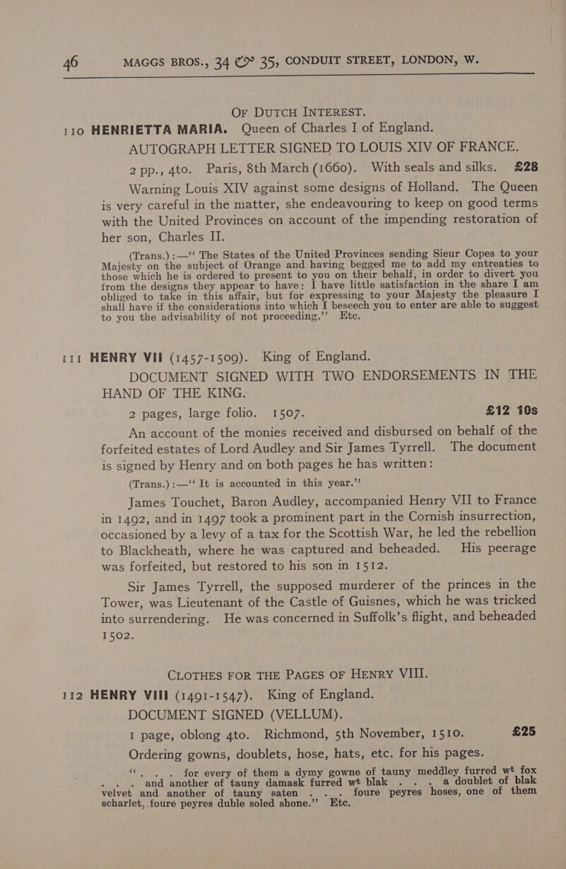 aRICIR em cNUROM NTA eSNG NICs EIN SNOW SHAMS READS in OW, ae Or DUTCH INTEREST. 110 HENRIETTA MARIA. Queen of Charles I of England. AUTOGRAPH LETTER SIGNED TO LOUIS XIV OF FRANCE. 2pp., 4to. Paris, 8th March (1660). With seals and silks. £28 Warning Louis XIV against some designs of Holland. The Queen is very careful in the matter, she endeavouring to keep on good terms with the United Provinces on account of the impending restoration of her son, Charles II. (Trans.) :—‘‘ The States of the United Provinces sending Sieur Copes to your Majesty on the subject of Orange and having begged me to add my entreaties to those which he is ordered to present to you on their behalf, in order to divert you trom the designs they appear to have: I have little satisfaction in the share I am obliged to take in this affair, but for expressing to your Majesty the pleasure I shall have if the considerations into which I beseech you to enter are able to suggest to you the advisability of not proceeding.’’ Htc. 111 HENRY VII (1457-1509). King of England. DOCUMENT SIGNED WITH TWO ENDORSEMENTS IN THE HAND OF THE KING. 2 pages, large folio. 1507. £12 10s An account of the monies received and disbursed on behalf of the forfeited estates of Lord Audley and Sir James Tyrrell. The document. is signed by Henry and on both pages he has written: (Trans.):—‘‘ It is accounted in this year.’’ James Touchet, Baron Audley, accompanied Henry VII to France in 1492, and in 1497 took a prominent part in the Cornish insurrection, occasioned by a levy of a tax for the Scottish War, he led the rebellion to Blackheath, where he was captured and beheaded. His peerage was forfeited, but restored to his son in 1512. Sir James Tyrrell, the supposed murderer of the princes in the Tower, was Lieutenant of the Castle of Guisnes, which he was tricked into surrendering. He was concerned in Suffolk’s flight, and beheaded 1502. CLOTHES FOR THE PaGES OF HENRY VIII. 112 HENRY VIII (1491-1547). King of England. DOCUMENT SIGNED (VELLUM). 1 page, oblong 4to. Richmond, 5th November, 1510. £25 Ordering gowns, doublets, hose, hats, etc. for his pages. “| | for every of them a dymy gowne of tauny meddley furred wt fox . and another of tauny damask furred wt blak . . . a doublet of blak velvet and another of tauny saten . . foure peyres hoses, one of them scharlet, foure peyres duble soled shone.’’ Etc.