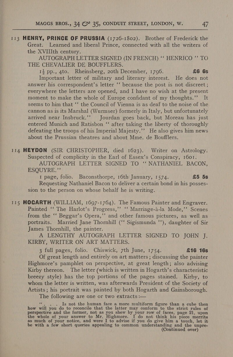 113 HENRY, PRINCE OF PRUSSIA (1726-1802). Brother of Frederick the Great. Learned and liberal Prince, connected with all the writers of the XVIIIth century. AUTOGRAPH LETTER SIGNED (IN FRENCH) ‘‘ HENRICO ”’ TO THE CHEVALIER DE BOUFFLERS. 14 pp., 4to. Rheinsberg, 20th December, 1706. £6 Gs Important letter of military and literary interest. He does not answer his correspondent’s letter ‘‘ because the post is not discreet ; everywhere the letters are opened, and I have no wish at the present moment to make the whole of Europe confidant of my thoughts.’’ It seems to him that ‘‘ the Council of Vienna is as deaf to the noise of the cannon as is its Marshal (Wurmser) formerly in Italy, but unfortunately arrived near Insbruck.’’ Jourdan goes back, but Moreau has just entered Munich and Ratisbon ‘‘ after taking the liberty of thoroughly defeating the troops of his Imperial Majesty.’’ He also gives him news about the Prussian theatres and about Mme. de Boufflers. 114 HEYDON (SIR CHRISTOPHER, died 1623). Writer on Astrology. Suspected of complicity in the Earl of Essex’s Conspiracy, 1601. AUTOGRAPH (LETTER SIGNEDW TOW i NATHANIEL: BACON: ESQUYRE.’’ 1 page, folio. Baconsthorpe, 16th January, 1574. £5 5s Requesting Nathaniel Bacon to deliver a certain bond in his posses- ‘sion to the person on whose behalf he is writing. 115 HOGARTH (WILLIAM, 1697-1764). The Famous Painter and Engraver. Painted ‘‘ The Harlot’s Progress,’’ ‘‘ Marriage-a-la Mode,’’ Scenes from the ‘‘ Beggar’s Opera,’’ and other famous pictures, as well as portraits. Married Jane Thornhill (‘‘ Sigismunda ’’), daughter of Sir James Thornhill, the painter. ANLENGIHY “AUTOGRAPH LETTER) SIGNED) DOW) OHNE)? KIRBY, WRITER ON ART MATTERS. 3 full pages, folio. Chiswick, 7th June, 1754. £16 16s Of great length and entirely on art matters ; discussing the painter Highmore’s pamphlet on perspective, at great length; also advising Kirby thereon. The letter (which is written in Hogarth’s characteristic breezy style) has the top portions of the pages stained. Kirby, to whom the letter is written, was afterwards President of the Society of Artists; his portrait was painted by both Hogarth and Gainsborough. The following are one or two extracts :— «¢. , . Is not the human face a more multiform figure than a cube then how will you do to reconcile that the latter may conform to the strict rules of perspective and the former, not as you shew by your row of faces, page 21, upon the whole of your answer to Mr. Highmore. I do not think his piece merrits so much of your notice, and were I to advise if you do give him a touch, let it be with a few short queries appealing to common understanding and the unpre- (Continued over)