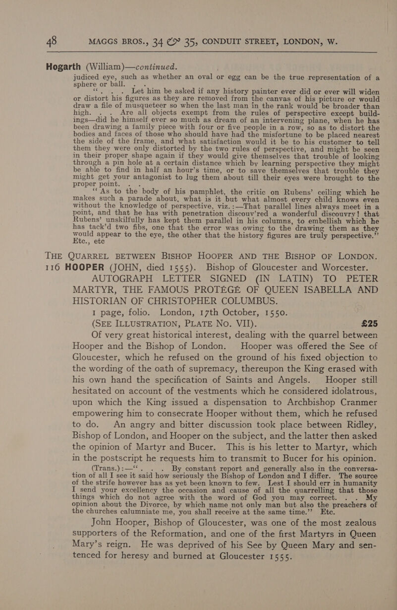 Hogarth (William)—continued. , judiced eye, such as whether an oval or egg can be the true representation of a sphere or ball. . . “©... Let him be asked if any history painter ever did or ever will widen or distort his figures as they are removed from the canvas of his picture or would © draw a file of musqueteer so when the last man in the rank would be broader than high. . . Are all objects exempt from the rules of perspective except build- ings—did he himself ever so much as dream of an intervening plane, when he has been drawing a family piece with four or five people in a row, so as to distort the bodies and faces of those who should have had the misfortune to be placed nearest the side of the frame, and what satisfaction would it be to his customer to tell them they were only distorted by the two rules of perspective, and might be seen in their proper shape again if they would give themselves that trouble of looking through a pin hole at a certain distance which by learning perspective they might be able to find in half an hour’s time, or to save themselves that trouble they might get your antagonist to lug them about till their eyes were brought to the proper point. . . ‘“ As to the body of his pamphlet, the critic on Rubens’ ceiling which he makes such a parade about, what is it but what almost every child knows even without the knowledge of perspective, viz.:—That parallel lines always meet in a point, and that he has with penetration discouv’red a wonderful discouvry! that Rubens’ unskilfully has kept them parallel in his columns, to embellish which he has tack’d two fibs, one that the error was owing to the drawing them as they vane appeay to the eye, the other that the history figures are truly perspective.”’ c., ete THE QUARREL BETWEEN BISHOP HOOPER AND THE BISHOP OF LONDON. 116 HOOPER (JOHN, died 1555). Bishop of Gloucester and Worcester. AUTOGRAPH LETTER SIGNED (IN LATIN) TO PETER MARTYR, THE FAMOUS PROTEGE OF QUEEN ISABELLA AND HISTORIAN OF CHRISTOPHER COLUMBUS. I page, folio. London, 17th October, 1550. (SEE ILLUSTRATION, PLATE No. VII). £25 Of very great historical interest, dealing with the quarrel between Hooper and the Bishop of London. Hooper was offered the See of Gloucester, which he refused on the ground of his fixed objection to the wording of the oath of supremacy, thereupon the King erased with his own hand the specification of Saints and Angels. Hooper still hesitated on account of the vestments which he considered idolatrous, upon which the King issued a dispensation to Archbishop Cranmer empowering him to consecrate Hooper without them, which he refused to do. An angry and bitter discussion took place between Ridley, Bishop of London, and Hooper on the subject, and the latter then asked the opinion of Martyr and Bucer. This is his letter to Martyr, which in the postscript he requests him to transmit to Bucer for his opinion. (Trans.):—‘‘. . . By constant report and generally also in the conversa- tion of all I see it said how seriously the Bishop of London and I differ. The source of the strife however has as yet been known to few. Lest I should err in humanity I send your excellency the occasion and cause of all the quarrelling that those things which do not agree with the word of God you may correct. . . My opinion about the Divorce, by which name not only man but also the preachers of the churches calumniate me, you shall receive at the same time.”’ John Hooper, Bishop of Gloucester, was one of the most zealous supporters of the Reformation, and one of the first Martyrs in Queen Mary’s reign. He was deprived of his See by Queen Mary and sen- tenced for heresy and burned at Gloucester 1555.