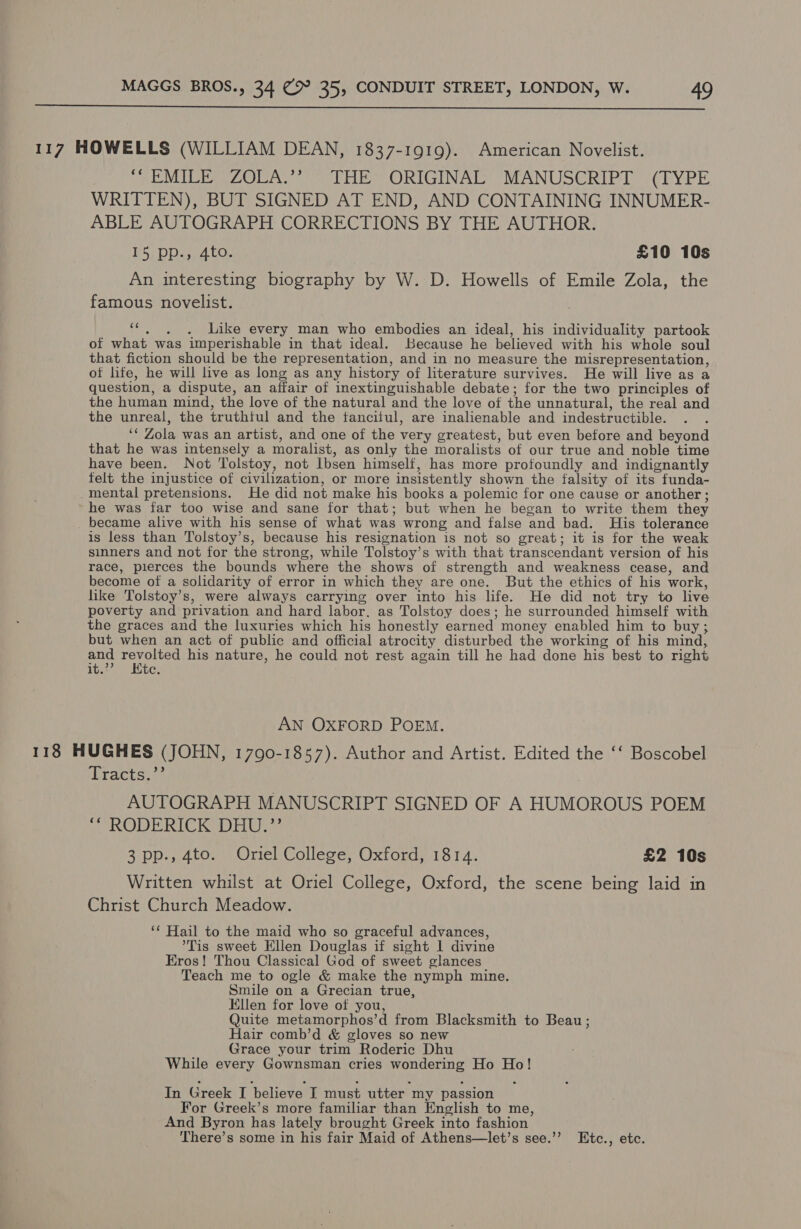  117 HOWELLS (WILLIAM DEAN, 1837-1919). American Novelist. ioe MIPPAEZOUA Ser liib ORIGINAE MANUSERIPL: “(LYPE WRITTEN), BUT SIGNED AT END, AND CONTAINING INNUMER- ABLE AUTOGRAPH CORRECTIONS BY THE AUTHOR. 15 pp., 4to. £10 10s An interesting biography by W. D. Howells of Emile Zola, the famous novelist. ““, ,. . Like every man who embodies an ideal, his individuality partook of what was imperishable in that ideal. Kecause he believed with his whole soul that fiction should be the representation, and in no measure the misrepresentation, ot life, he will live as long as any history of literature survives. He will live as a question, a dispute, an affair of inextinguishable debate; for the two principles of the human mind, the love of the natural and the love of the unnatural, the real and the unreal, the truthtul and the tancitul, are inalienable and indestructible. ‘* Zola was an artist, and one of the very greatest, but even before and beyond that he was intensely a moralist, as only the moralists of our true and noble time have been. Not Tolstoy, not Ibsen himself, has more profoundly and indignantly felt the injustice of civilization, or more insistently shown the falsity of its funda- _mental pretensions. He did not make his books a polemic for one cause or another ; he was far too wise and sane for that; but when he began to write them they _ became alive with his sense of what was wrong and false and bad. His tolerance is less than Tolstoy’s, because his resignation is not so great; it is for the weak sinners and not for the strong, while Tolstoy’s with that transcendant version of his race, pierces the bounds where the shows of strength and weakness cease, and become of a solidarity of error in which they are one. But the ethics of his work, like Tolstoy’s, were always carrying over into his life. He did not try to live poverty and privation and hard labor. as Tolstoy does; he surrounded himself with the graces and the luxuries which his honestly earned money enabled him to buy; but when an act of public and official atrocity disturbed the working of his mind, soy iocas his nature, he could not rest again till he had done his best to right it. C. AN OXFORD POEM. 118 HUGHES (JOHN, 1790-1857). Author and Artist. Edited the ‘‘ Boscobel (Practsi9 AUTOGRAPH MANUSCRIPT SIGNED OF A HUMOROUS POEM ; RODERICK DHU 3 pp., 4to. Oriel College, Oxford, 1814. £2 10s Written whilst at Oriel College, Oxford, the scene being laid in Christ Church Meadow. ‘* Hail to the maid who so graceful advances, Tis sweet Ellen Douglas if sight I divine Eros! Thou Classical God of sweet glances Teach me to ogle &amp; make the nymph mine, Smile on a Grecian true, Ellen for love of you, Quite metamorphos’d from Blacksmith to Beau ; Hair comb’d &amp; gloves so new Grace your trim Roderic Dhu While every Gownsman cries wondering Ho Ho! In Greek I believe I must utter my passion For Greek’s more familiar than English to me, And Byron has lately brought Greek into fashion There’s some in his fair Maid of Athens—let’s see.’’ Etc., etc.