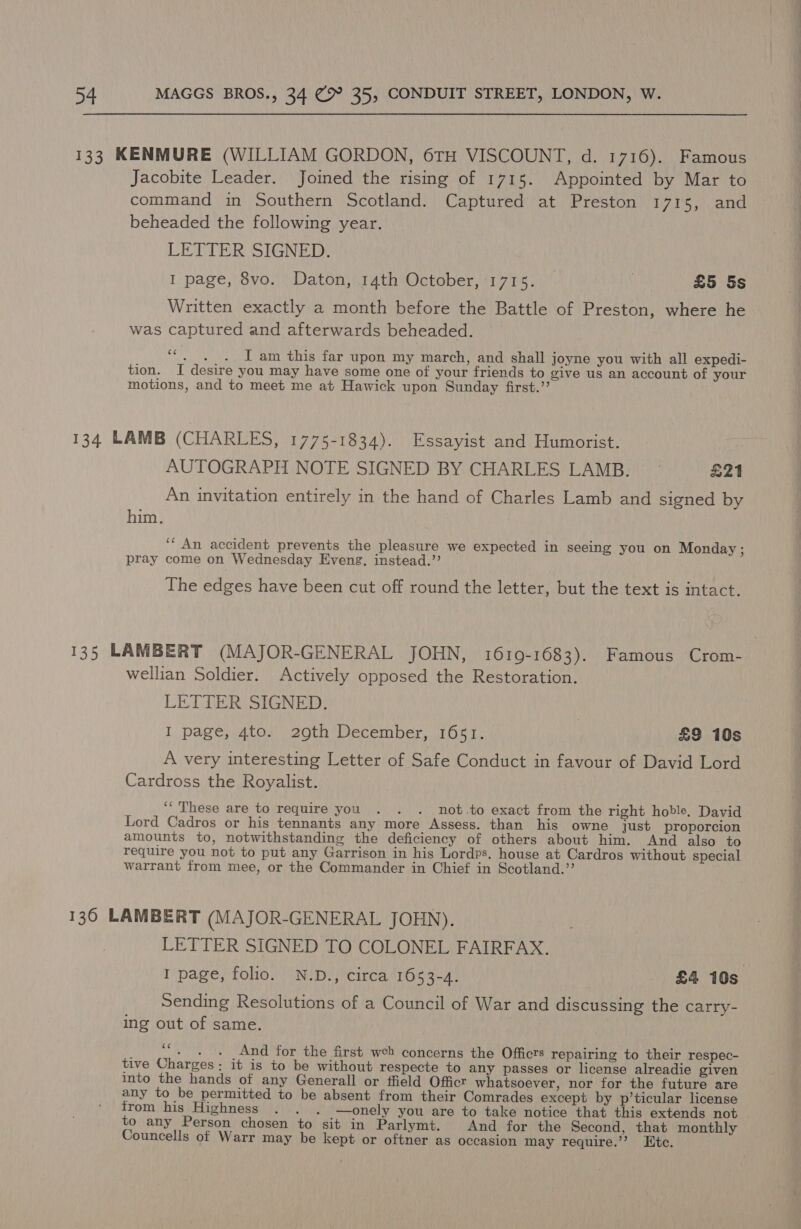 133 KENMURE (WILLIAM GORDON, 6TH VISCOUNT, d. 1716). Famous Jacobite Leader. Joined the rising of 1715. Appointed by Mar to command in Southern Scotland. Captured at Preston 1715, and beheaded the following year. LETTER SIGNED. I page, 8vo. Daton, 14th October, 1715. | £5 5s Written exactly a month before the Battle of Preston, where he was captured and afterwards beheaded. “+. I am this far upon my march, and shall joyne you with all expedi- tion. I desire you may have some one of your friends to give us an account of your motions, and to meet me at Hawick upon Sunday first.’’ 134 LAMB (CHARLES, 1775-1834). Essayist and Humorist. AUTOGRAPH NOTE SIGNED BY CHARLES LAMB. © £21 An invitation entirely in the hand of Charles Lamb and signed by him. ‘““ An accident prevents the pleasure we expected in seeing you on Monday ; pray come on Wednesday Eveng. instead.’’ The edges have been cut off round the letter, but the text is intact. 135 LAMBERT (MAJOR-GENERAL JOHN, 1619-1683). Famous Crom- wellian Soldier. Actively opposed the Restoration. LETTER SIGNED. | I page, 4to. 209th December, 1651. £9 10s A very interesting Letter of Safe Conduct in favour of David Lord Cardross the Royalist. “These are to require you . . . not.to exact from the right hoble. David Lord Cadros or his tennants any more Assess. than his owne just proporcion amounts to, notwithstanding the deficiency of others about him. And also to require you not to put any Garrison in his Lordps. house at Cardros without special warrant from mee, or the Commander in Chief in Scotland.”’ 136 LAMBERT (MAJOR-GENERAL JOHN). LETTER SIGNED TO COLONEL FAIRFAX. I page, folio. N.D., circa 1653-4. - £4 10s Sending Resolutions of a Council of War and discussing the carry- ing out of same. cc ; - + + And for the first web concerns the Officts repairing to their respec- tive Charges; it is to be without respecte to any passes or license alreadie given into the hands of any Generall or ffield Officr whatsoever, nor for the future are any to be permitted to be absent from their Comrades except by p’ticular license from his Highness . . . —onely you are to take notice that this extends not to any Person chosen to sit in Parlymt. And for the Second, that monthly Councells of Warr may be kept or oftner as occasion may require.’’? Htc.