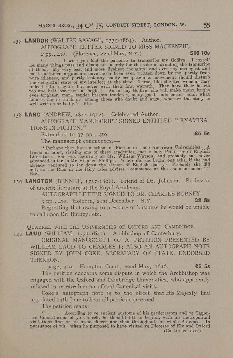  137 LANDOR (WALTER SAVAGE, 1775-1864). Author. AUTOGRAPH LETTER SIGNED TO MISS MACKENZIE. 2pp., 4to. (Florence, 22nd May, N.Y.) £10 10s “© | | J wish you had the patience to transcribe my Godiva. I myself let many things pass and disappear, merely for the sake of avoiding the transcript of them. My very best and most liveliest thoughts, and even my strongest and most sustained arguments have never been even written down by me, partly from pure idleness, and partly lest any bodily occupation or movement should disturb the delightful state of my intellect at the time. These, like slighted women, may indeed return again, but never with their first warmth. They have their hearts too and half lose them at neglect. As for my Godiva, she will make many bright eyes brighter, many tender breasts tenderer, many good souls better—and, what amuses me to think of—among those who doubt and argue whether the story 1s well written or badly.’’ Etc. 138 LANG (ANDREW, 1844-1912). Celebrated Author. AUTOGRAPH MANUSCRIPT SIGNED ENTITLED ‘* EXAMINA- TIONS IN FICTION.”’ | Extending to 37 pp., 4to. £5 5s The manuscript commences.— ‘‘ Perhaps they have a school of Fiction in some American Universities. A friend of mine, visiting one of these academies, met a lady Professor of English Literature. She was lecturing on Mr. William Watson, and probably has never advanced as far as Mr. Stephen Phillips. Where did she begin, one asks, if she had already ventured so far down the stream of English poetry? Probably she did not, as the Ram in the fairy tales advises ‘ commence at the commencement ’.”’ Kic. 139 LANGTON (BENNET, 1737-1801). Friend of Dr. Johnson. Professor of ancient literature at the Royal Academy. , AUTOGRAPH LETTER SIGNED TO DR. CHARLES BURNEY. 2 DDG At bOlgomin 2 het Lecempen, N.Y” £8 8s Regretting that owing to pressure of business he would be unable to call upon Dr. Burney, etc. QUARREL WITH THE UNIVERSITIES OF OXFORD AND CAMBRIDGE. 140 LAUD (WILLIAM, 1573-1645). Archbishop of Canterbury. ORIGINAL MANUSCRIPT OF A PETITION PRESENTED BY WILLIAM LAUD TO CHARLES I; ALSO AN AUTOGRAPH NOTE SIGNED: BY TOHN COKE, SECREVARY:,OF (STATE, ENDORSED THEREON. I page, 4to. Hampton Court, 22nd May, 1636. £5 5s The petition concerns some dispute in which the Archbishop was engaged with the Oxford and Cambridge Universities, who apparently refused to receive him on official Canonical visits. Coke’s autograph note is to the effect that His Majesty had appointed 14th June to hear all parties concerned. The petition reads :— “6, =. ~=3According to ye ancient custome of his predecessors and ye Canon- ical Constitucons of ye Church, he thought fitt to beginn, with his metropolitall visitations first at his owne church and then throughout his whole Province. In pursuance of wh: when he purposed to have visited ye Dioceses of Ely and Oxford
