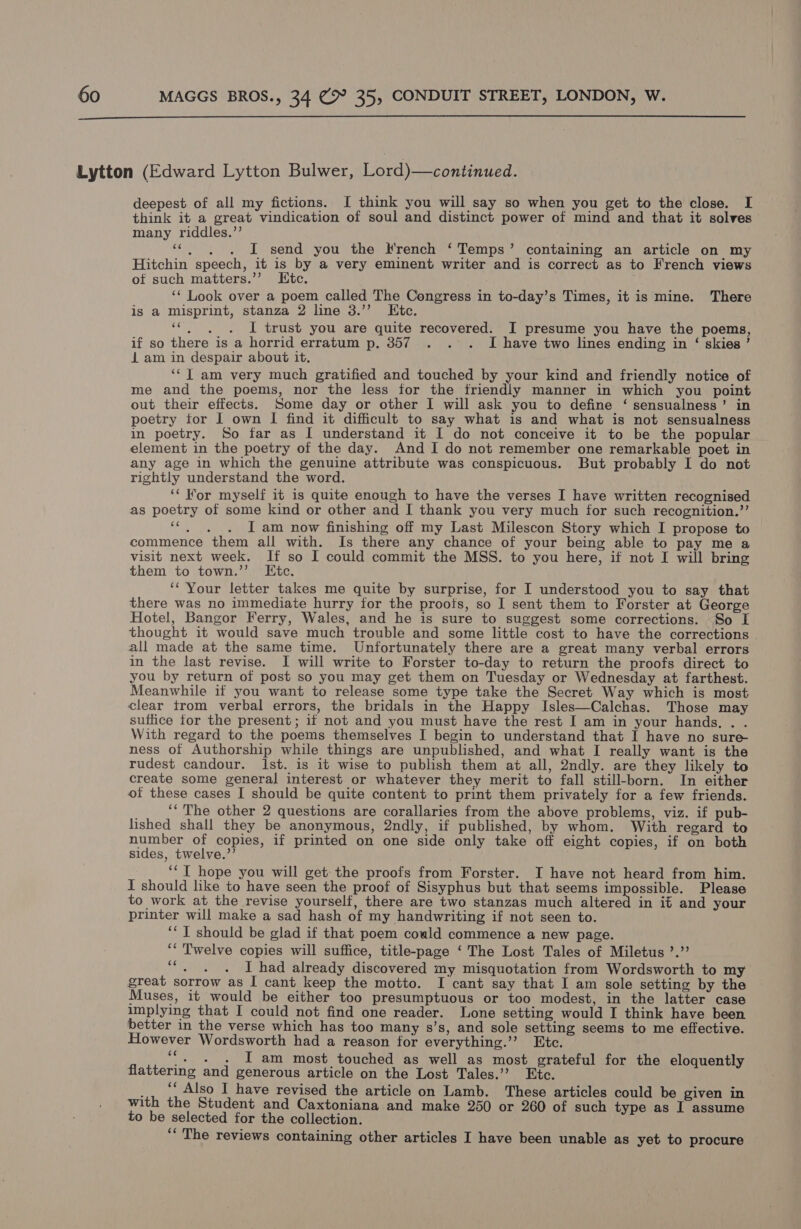  Lytton (Edward Lytton Bulwer, Lord)—continued. deepest of all my fictions. JI think you will say so when you get to the close. I think it a great vindication of soul and distinct power of mind and that it solves many riddles.”’ «. . . I send you the French ‘Temps’ containing an article on my Hitchin speech, it is by a very eminent writer and is correct as to French views of such matters.’’ Etc. ‘‘ Look over a poem called The Congress in to-day’s Times, it is mine. There is a misprint, stanza 2 line 3.’’ Etc. ‘©, . . I trust you are quite recovered. I presume you have the poems, if so there is a horrid erratum p. 357. . . I have two lines ending in ‘ skies ’ 1 am in despair about it. ‘‘T am very much gratified and touched by your kind and friendly notice of me and the poems, nor the less for the friendly manner in which you point out their effects. Some day or other I will ask you to define ‘ sensualness’ in poetry tor 1 own I find it difficult to say what is and what is not sensualness in poetry. So far as I understand it I do not conceive it to be the popular . element in the poetry of the day. And I do not remember one remarkable poet in any age in which the genuine attribute was conspicuous. But probably I do not rightly understand the word. ‘‘ For myself it is quite enough to have the verses I have written recognised as poetry of some kind or other and I thank you very much for such recognition.’’ ““. . . J am now finishing off my Last Milescon Story which I propose to commence them all with. Is there any chance of your being able to pay me a visit next week. If so I could commit the MSS. to you here, if not I will bring them to town.’’. Etc. ‘“ Your letter takes me quite by surprise, for I understood you to say that there was no immediate hurry for the proots, so I sent them to Forster at George Hotel, Bangor Ferry, Wales, and he is sure to suggest some corrections. So I thought it would save much trouble and some little cost to have the corrections | all made at the same time. Unfortunately there are a great many verbal errors in the last revise. I will write to Forster to-day to return the proofs direct to you by return of post so you may get them on Tuesday or Wednesday at farthest. Meanwhile if you want to release some type take the Secret Way which is most clear trom verbal errors, the bridals in the Happy Isles—Calchas. Those may suffice tor the present; if not and you must have the rest I am in your hands. . . With regard to the poems themselves I begin to understand that I have no sure ness of Authorship while things are unpublished, and what I really want is the rudest candour. Ist. is it wise to publish them at all, 2ndly. are they likely to create some general interest or whatever they merit to fall still-born. In either of these cases I should be quite content to print them privately for a few friends. ‘‘'The other 2 questions are corallaries from the above problems, viz. if pub- lished shall they be anonymous, 2ndly, if published, by whom. With regard to number of copies, if printed on one side only take off eight copies, if on both sides, twelve.’’ ‘“T hope you will get- the proofs from Forster. I have not heard from him. I should like to have seen the proof of Sisyphus but that seems impossible. Please to work at the revise yourself, there are two stanzas much altered in if and your printer will make a sad hash of my handwriting if not seen to. ‘* T should be glad if that poem could commence a new page. ‘“ Twelve copies will suffice, title-page ‘The Lost Tales of Miletus ’.”’ Sat I had already discovered my misquotation from Wordsworth to my great sorrow as I cant keep the motto. I cant say that I am sole setting by the Muses, it would be either too presumptuous or too modest, in the latter case implying that I could not find one reader. Lone setting would I think have been better in the verse which has too many s’s, and sole setting seems to me effective. However Wordsworth had a reason for everything.’’ Etc. ‘. . . I am most touched as well as most grateful for the eloquently flattering and generous article on the Lost Tales.’’ Etc. ., ., Also I have revised the article on Lamb. These articles could be given in with the Student and Caxtoniana and make 250 or 260 of such type as I assume to be selected for the collection. ‘“‘ The reviews containing other articles I have been unable as yet to procure