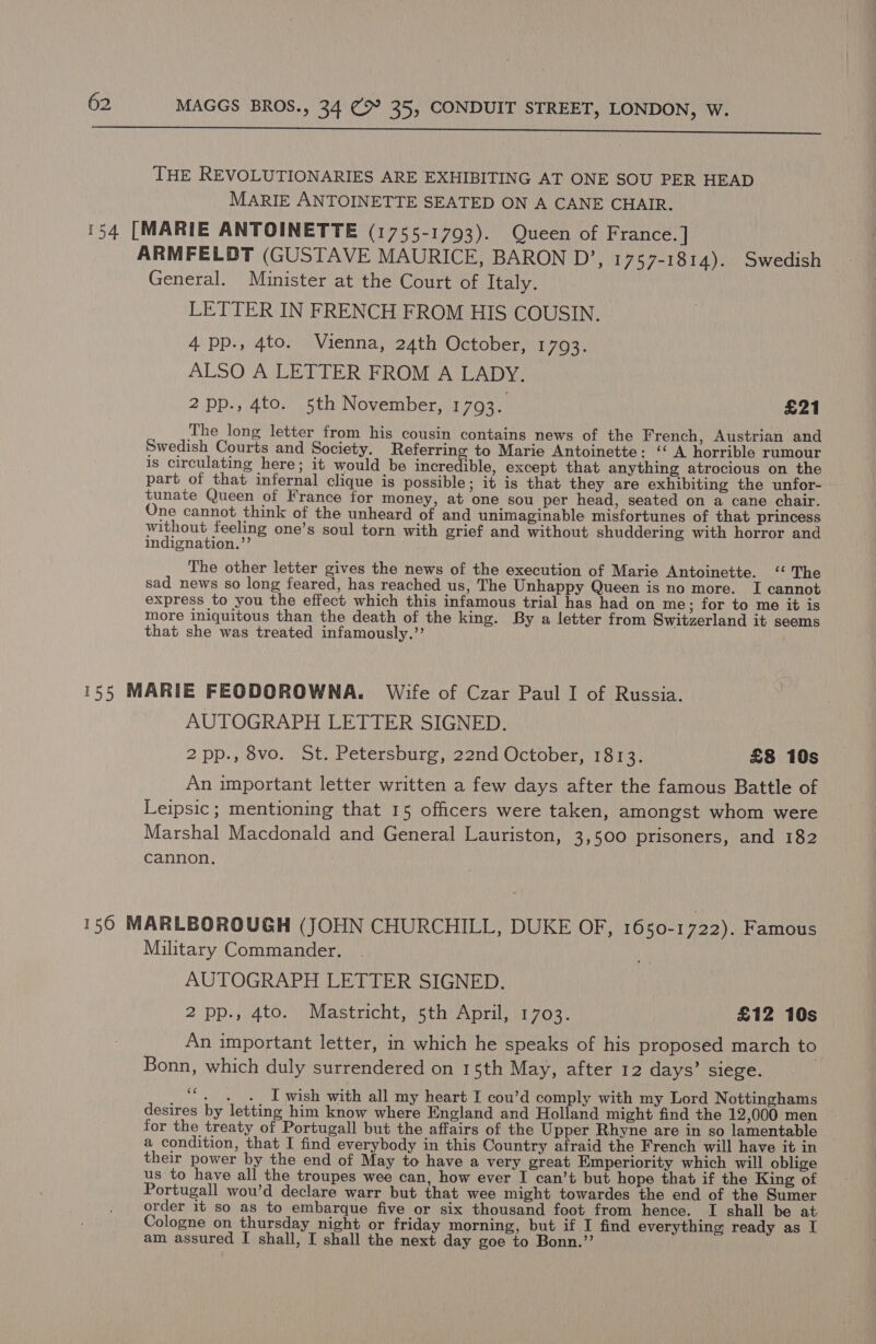  THE REVOLUTIONARIES ARE EXHIBITING AT ONE SOU PER HEAD MARIE ANTOINETTE SEATED ON A CANE CHAIR. 154 [MARIE ANTOINETTE (1755-1793). Queen of France. ] ARMFELDT (GUSTAVE MAURICE, BARON D’, 1757-1814). Swedish General. Minister at the Court of Italy. LETTER IN FRENCH FROM HIS COUSIN. 4 pp., 4to. Vienna, 24th October, 1793. ALSO A LETTER FROM A LADY. 2pp., 4to. 5th November, 1793. £21 The long letter from his cousin contains news of the French, Austrian and Swedish Courts and Society. Referring to Marie Antoinette: ‘A horrible rumour is circulating here; it would be incredible, except that anything atrocious on the part of that infernal clique is possible; it is that they are exhibiting the unfor- - tunate Queen of France for money, at one sou per head, seated on a cane chair. One cannot think of the unheard of and unimaginable misfortunes of that princess without feeling one’s soul torn with grief and without shuddering with horror and indignation.”’ The other letter gives the news of the execution of Marie Antoinette. ‘‘ The sad news so long feared, has reached us, The Unhappy Queen is no more. I cannot express to you the effect which this infamous trial has had on me; for to me it is more iniquitous than the death of the king. By a letter from Switzerland it seems that she was treated infamously.’’ 155 MARIE FEODOROWNA. Wife of Czar Paul I of Russia. AUTOGRAPH LETTER SIGNED. 2pp., vo. St. Petersburg, 22nd October, 1813. £8 10s An important letter written a few days after the famous Battle of Leipsic ; mentioning that 15 officers were taken, amongst whom were Marshal Macdonald and General Lauriston, 3,500 prisoners, and 182 cannon. 156 MARLBOROUGH (JOHN CHURCHILL, DUKE OF, 1650-1722). Famous Military Commander. AUTOGRAPH LETTER SIGNED. 2 pp., 4to. Mastricht, 5th April, 1703. £12 10s An important letter, in which he speaks of his proposed march to Bonn, which duly surrendered on 15th May, after 12 days’ siege. ce - . .. I wish with all my heart I cou’d comply with my Lord Nottinghams desires by letting him know where England and Holland might find the 12,000 men for the treaty of Portugall but the affairs of the Upper Rhyne are in so lamentable a condition, that I find everybody in this Country afraid the French will have it in their power by the end of May to have a very great Emperiority which will oblige us to have all the troupes wee can, how ever I can’t but hope that if the King of Portugall wou’d declare warr but that wee might towardes the end of the Sumer order it so as to embarque five or six thousand foot from hence. I shall be at Cologne on thursday night or friday morning, but if I find everything ready as I am assured I shall, I shall the next day goe to Bonn.’’