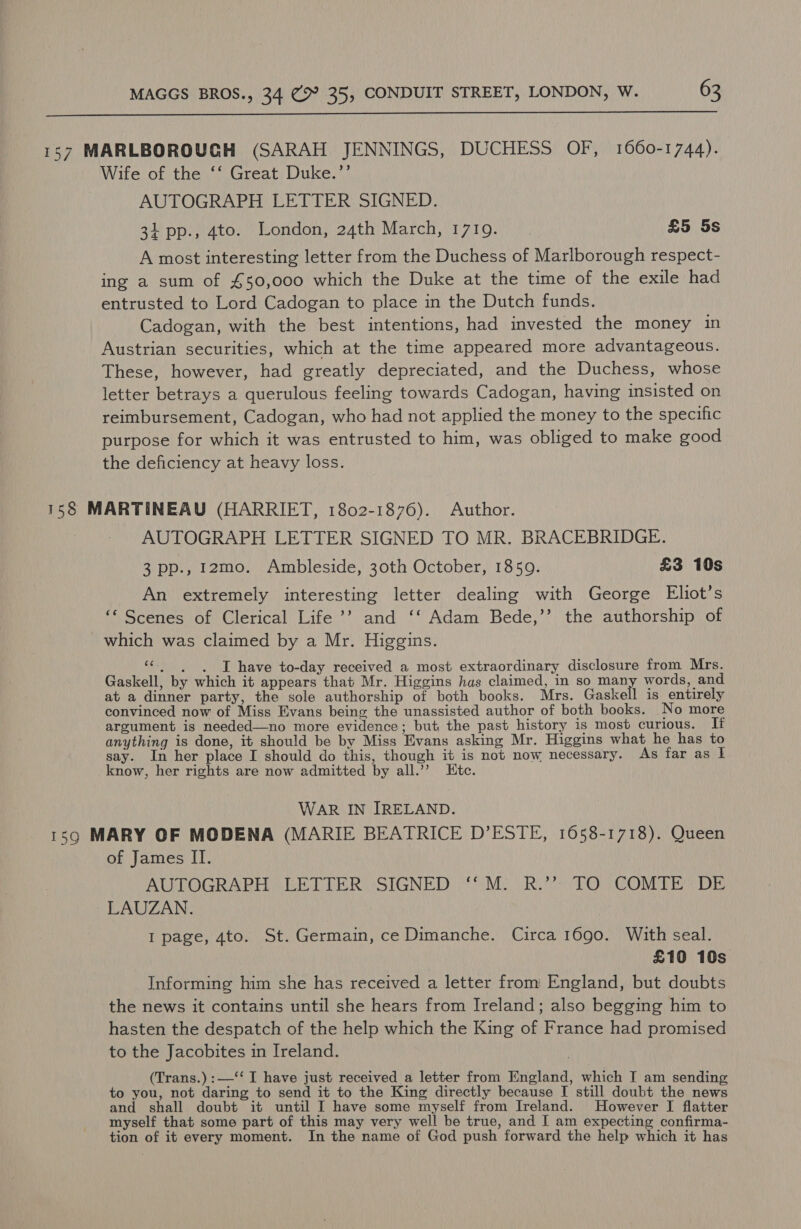  157 MARLBOROUGH (SARAH JENNINGS, DUCHESS OF, 1660-1744). Wife of the ‘‘ Great Duke.’’ AUTOGRAPH LETTER SIGNED. 34 pp., 4to. London, 24th March, 17109. £5 5s A most interesting letter from the Duchess of Marlborough respect- ing a sum of £50,000 which the Duke at the time of the exile had entrusted to Lord Cadogan to place in the Dutch funds. Cadogan, with the best intentions, had invested the money in Austrian securities, which at the time appeared more advantageous. These, however, had greatly depreciated, and the Duchess, whose letter betrays a querulous feeling towards Cadogan, having insisted on reimbursement, Cadogan, who had not applied the money to the specific purpose for which it was entrusted to him, was obliged to make good the deficiency at heavy loss. 158 MARTINEAU (HARRIET, 1802-1876). Author. AUTOGRAPH LETTER SIGNED TO MR. BRACEBRIDGE. 3 pp., I2mo. Ambleside, 30th October, 1859. £3 10s An extremely interesting letter dealing with George Eliot’s ‘Scenes of Clerical Life’? and ‘‘ Adam Bede,”’ the authorship of which was claimed by a Mr. Higgins. oe I have to-day received a most extraordinary disclosure from Mrs. Gaskell, by which it appears that Mr. Higgins has claimed, in so man words, and at a dinner party, the sole authorship of both books. Mrs. Gaskell is entirely convinced now of Miss Evans being the unassisted author of both books. No more argument is needed—no more evidence; but the past history is most curious. TI anything is done, it should be by Miss Evans asking Mr. Higgins what he has to say. In her place I should do this, though it is not now necessary. As far as I know, her rights are now admitted by all.’? Etc. WAR IN IRELAND. 159 MARY OF MODENA (MARIE BEATRICE D’ESTE, 1658-1718). Queen of James II. AUTOGRAPH) LETTER SIGNED $M. Rut) \TO, COMTE DE LAUZAN. I page, 4to. St. Germain, ce Dimanche. Circa 1690. With seal. £10 10s Informing him she has received a letter from England, but doubts the news it contains until she hears from Ireland; also begging him to hasten the despatch of the help which the King of France had promised to the Jacobites in Ireland. (Trans.) :—‘‘ I have just received a letter from England, which T am sending to you, not daring to send it to the King directly because I still doubt the news and shall doubt it until I have some myself from Ireland. However I flatter myself that some part of this may very well be true, and I am expecting confirma- tion of it every moment. In the name of God push forward the help which it has
