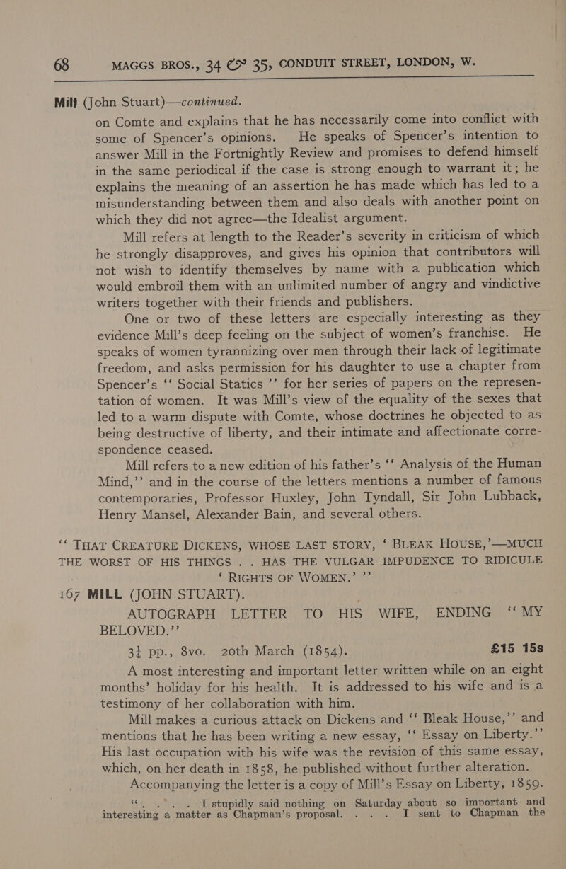 Mill (John Stuart)—continued. on Comte and explains that te has necessarily come into conflict with some of Spencer’s opinions. He speaks of Spencer’s intention to answer Mill in the Fortnightly Review and promises to defend himself in the same periodical if the case is strong enough to warrant it; he explains the meaning of an assertion he has made which has led to a misunderstanding between them and also deals with another point on which they did not agree—the Idealist argument. Mill refers at length to the Reader’s severity in criticism of which he strongly disapproves, and gives his opinion that contributors will not wish to identify themselves by name with a publication which would embroil them with an unlimited number of angry and vindictive writers together with their friends and publishers. One or two of these letters are especially BMS Oe as ea. evidence Mill’s deep feeling on the subject of women’s franchise. He speaks of women tyrannizing over men through their lack of legitimate freedom, and asks permission for his daughter to use a chapter from Spencer’s ‘‘ Social Statics ’’ for her series of papers on the represen- tation of women. It was Mill’s view of the equality of the sexes that led to a warm dispute with Comte, whose doctrines he objected to as being destructive of liberty, and their intimate and affectionate corre- spondence ceased. } Mill refers to a new edition of his father’s ‘‘ Analysis of the Human Mind,’’ and in the course of the letters mentions a number of famous contemporaries, Professor Huxley, John Tyndall, Sir John Lubback, Henry Mansel, Alexander Bain, and several others. ‘* THAT CREATURE DICKENS, WHOSE LAST STORY, ‘ BLEAK HOUSE,’—MUCH THE WORST OF HIS THINGS . . HAS THE VULGAR IMPUDENCE TO RIDICULE ‘ RIGHTS OF WOMEN.’ ”’ a MILL (JOHN STUART). AUTOGRAPH Ge Ly eae) O) HIS WIFE, ENDING ‘“‘ MY BELOVED.”’ 34 pp., 8vo. 20th March (1854). £15 15s A most interesting and important letter written while on an eight months’ holiday for his health. It is addressed to his wife and is a testimony of her collaboration with him. | Mill makes a curious attack on Dickens and ‘‘ Bleak House,’’ and mentions that he has been writing a new essay, ‘‘ Essay on Liberty.’’ His last occupation with his wife was the revision of this same essay, which, on her death in 1858, he published without further alteration. Accompanying the letter is a copy of Mill’s Essay on Liberty, 1859. 3) I stupidly said nothing on Saturday about so important and interesting a matter as Chapman’s proposal. . . . I sent to Chapman the