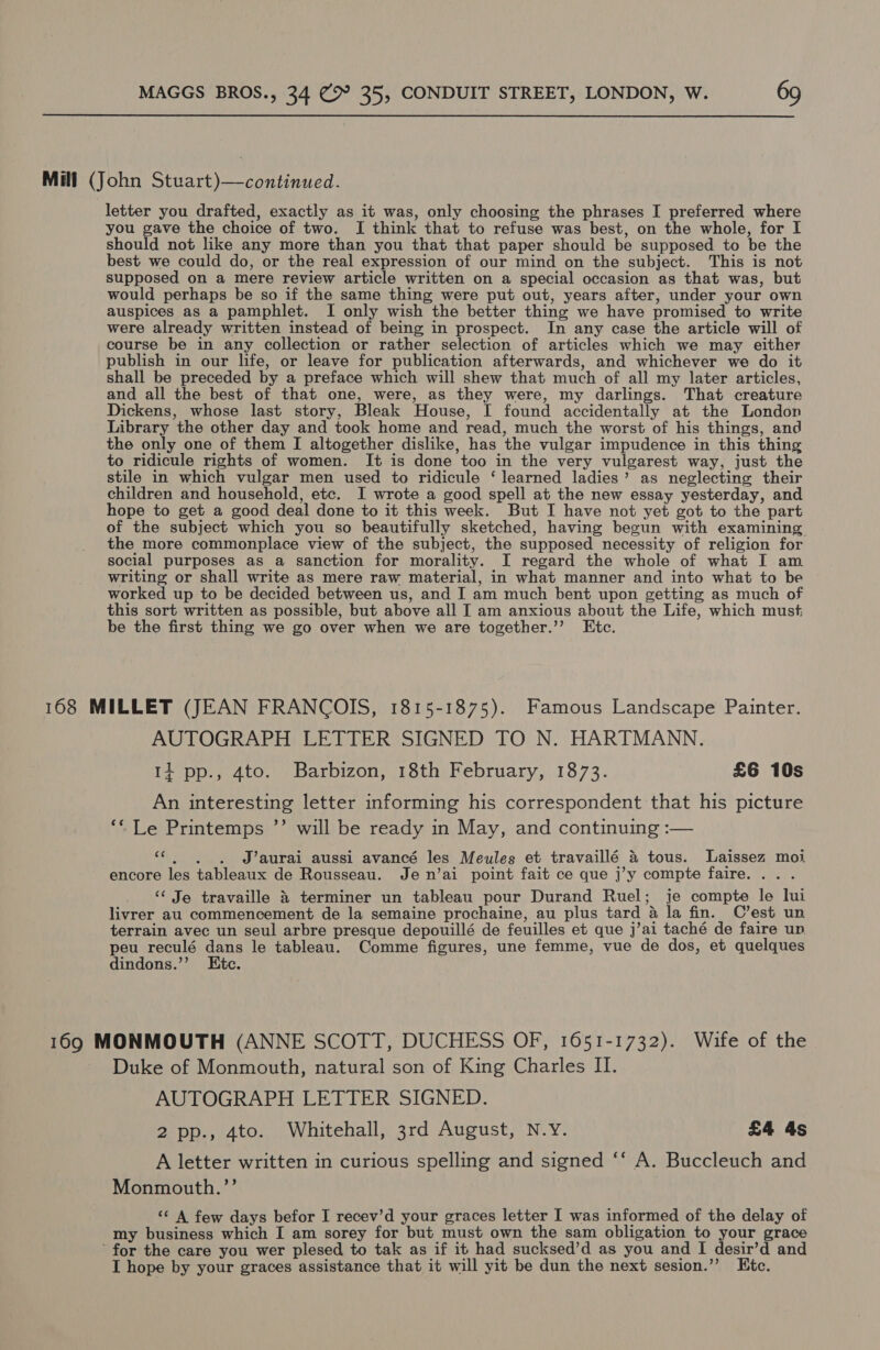 Mill (John Stuart)—continued. letter you drafted, exactly as it was, only choosing the phrases I preferred where you gave the choice of two. I think that to refuse was best, on the whole, for I should not like any more than you that that paper should be supposed to be the best we could do, or the real expression of our mind on the subject. This is not supposed on a mere review article written on a special occasion as that was, but would perhaps be so if the same thing were put out, years after, under your own auspices as a pamphlet. I only wish the better thing we have promised to write were already written instead of being in prospect. In any case the article will of course be in any collection or rather selection of articles which we may either publish in our life, or leave for publication afterwards, and whichever we do it shall be preceded by a preface which will shew that much of all my later articles, and all the best of that one, were, as they were, my darlings. That creature Dickens, whose last story, Bleak House, I found accidentally at the London Library the other day and took home and read, much the worst of his things, and the only one of them I altogether dislike, has the vulgar impudence in this thing to ridicule rights of women. It is done too in the very vulgarest way, just the stile in which vulgar men used to ridicule ‘ learned ladies’ as neglecting their children and household, etc. I wrote a good spell at the new essay yesterday, and hope to get a good deal done to it this week. But I have not yet got to the part of the subject which you so beautifully sketched, having begun with examining the more commonplace view of the subject, the supposed necessity of religion for social purposes as a sanction for morality. I regard the whole of what I am writing or shall write as mere raw material, in what manner and into what to be worked up to be decided between us, and I am much bent upon getting as much of this sort written as possible, but above all I am anxious about the Life, which must, be the first thing we go over when we are together.’’ Etc. 168 MILLET (JEAN FRANCOIS, 1815-1875). Famous Landscape Painter. AUTOGRAPH LETTER SIGNED TO N. HARTMANN. 14 pp., 4to. Barbizon, 18th February, 1873. £6 10s An interesting letter informing his correspondent that his picture ‘* Le Printemps ”’ will be ready in May, and continuing :— “«. , . J’aurai_aussi avancé les Meules et travaillé &amp; tous. Laissez moi encore les tableaux de Rousseau. Je n’ai point fait ce que j’y compte faire... . ‘‘ Je travaille &amp; terminer un tableau pour Durand Ruel; je compte le lui livrer au commencement de la semaine prochaine, au plus tard &amp; la fin. C’est un terrain avec un seul arbre presque depouillé de feuilles et que j’ai taché de faire un peu reculé dans le tableau. Comme figures, une femme, vue de dos, et quelques dindons.’”’ Etc. 169 MONMOUTH (ANNE SCOTT, DUCHESS OF, 1651-1732). Wife of the Duke of Monmouth, natural son of King Charles II. AUTOGRAPH LETTER SIGNED. 2 pp., 4to. Whitehall, 3rd August, N.Y. £4 4s A letter written in curious spelling and signed ‘‘ A. Buccleuch and Monmouth.”’ ‘¢ A few days befor I recev’d your graces letter I was informed of the delay of my business which I am sorey for but must own the sam obligation to your grace for the care you wer plesed to tak as if it had sucksed’d as you and I desir’d and I hope by your graces assistance that it will yit be dun the next sesion.’’ Etc.