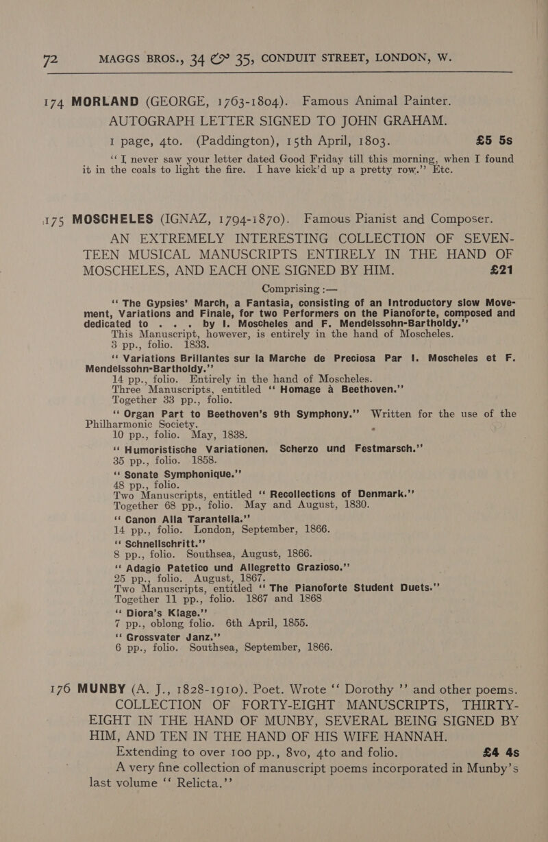  174 MORLAND (GEORGE, 1763-1804). Famous Animal Painter. AUTOGRAPH LETTER SIGNED TO JOHN GRAHAM. I page, 4to. (Paddington), 15th April, 1803. £5 5s ‘¢T never saw your letter dated Good Friday till this morning, when I found it in the coals to light the fire. I have kick’d up a pretty row.” Etc. 175 MOSCHELES (IGNAZ, 1794-1870). Famous Pianist and Composer. AN EXTREMELY INTERESTING COLLECTION OF SEVEN- TEEN MUSICAL MANUSCRIPTS ENTIRELY IN THE HAND OF MOSCHELES, AND EACH ONE SIGNED BY HIM. £21 Comprising :— ‘‘ The Gypsies’ March, a Fantasia, consisting of an Introductory slow Move- ment, Variations and Finale, for two Performers on the Pianoforte, composed and dedicated to . . . by I. Moscheles and F. Mendelssohn-Bartholdy.’’ This Manuscript, however, is entirely in the hand of Moscheles. 3 pp., folio. 1838. ‘* Variations Brillantes sur la Marche de Preciosa Par I. Moscheles et F. Mendelssohn-Bartholdy.’’ 14 pp., folio. Entirely in the hand of Moscheles. Three Manuscripts, entitled ‘‘ Homage a Beethoven.’’ Together 33 pp., folio. __ Organ Part to Beethoven’s 9th Symphony.’’ Written for the use of the Philharmonic Society. 10 pp., folio. May, 1888. ‘¢ Humoristische Variationen. Scherzo und Festmarsch.’’ 35 pp., folio. 1858. ‘¢ Sonate Symphonique.’’ 48 pp., folio. Two Manuscripts, entitled ‘‘ Recollections of Denmark.’’ Together 68 pp., folio. May and August, 1830. ‘* Canon Alla Tarantella.”’ 14 pp., folio. London, September, 1866. ** Schnellschritt.”’ 8 pp., folio. Southsea, August, 1866. — ‘‘ Adagio Patetico und Allegretto Grazioso.’’ 25 pp., folio. August, 1867. Two Manuscripts, entitled ‘‘ The Pianoforte Student Duets.’’ Together 11 pp., folio. 1867 and 1868 ‘* Diora’s Klage.’’ i 7 pp., oblong folio. 6th April, 1855. ‘* Grossvater Janz.”’ 6 pp., folio. Southsea, September, 1866. _ 170 MUNBY (A. J., 1828-1910). Poet. Wrote ‘‘ Dorothy ’’ and other poems. COLLECTION OF FORTY-EIGHT’ MANUSCRIPTS, THIRTY- EIGHT IN THE HAND OF MUNBY, SEVERAL BEING SIGNED BY HIM, AND TEN IN THE HAND OF HIS WIFE HANNAH. Extending to over 100 pp., 8vo, 4to and folio. £4 4s A very fine collection of manuscript poems incorporated in Munby’s last volume ‘‘ Relicta.’’