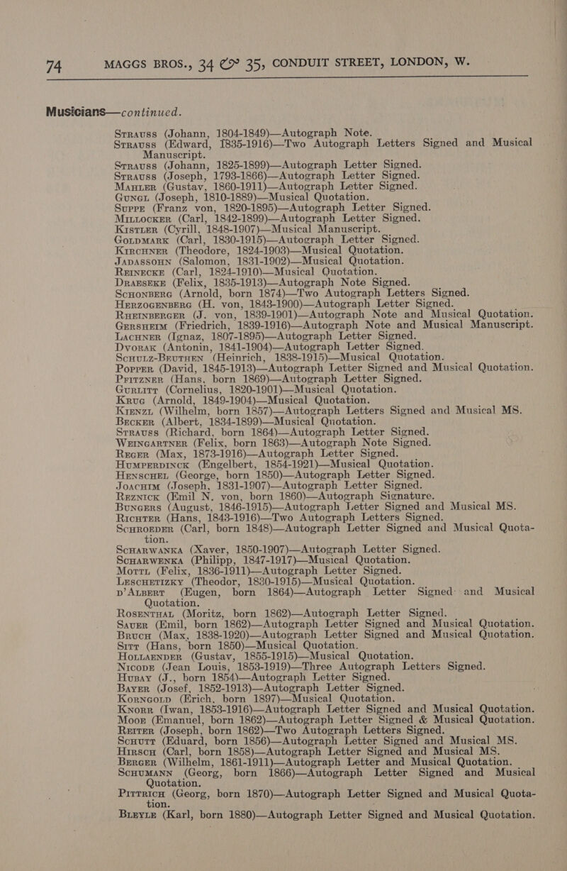  Musicians—continued. Srrauss (Johann, 1804-1849)—Autograph Note. . . Srrauss (Edward, 1835-1916)—-Two Autograph Letters Signed and Musical Manuscript. Srrauss (Johann, 1825-1899)—Autograph Letter Signed. Srrauss (Joseph, 1793-1866)—Autograph Letter Signed. Manuer (Gustav, 1860-1911)—Autograph Letter Signed. Guneu (Joseph, 1810-1889)—Musical Quotation. Supre (Franz von, 1820-1895)—Autograph Letter Signed. Mintocker (Carl, 1842-1899)—Autograph Letter Signed. Kistier (Cyrill, 1848-1907)—Musical Manuscript. GotpMarK (Carl, 1830-1915)—Autograph Letter Signed. KircHner (Theodore, 1824-1903)—Musical Quotation. Japassoun (Salomon, 1831-1902)—Musical Quotation. ReINECKE (Carl, 1824-1910)—Musical Quotation. DrabsEKE (Felix, 1835-1913)—Autograph Note Signed. Scnonsperc (Arnold, born 1874)—Two Autograph Letters Signed. HerzocEnBERG (H. von, 1843-1900)—Autograph Letter Signed. RHEINBERGER (J. von, 1839-1901)—Autograph Note and Musical Quotation. Grersnem (Friedrich, 1839-1916)—Autograph Note and Musical Manuscript. LacHNner (Ignaz, 1807-1895)—Autograph Letter Signed. Dvorak (Antonin, 1841-1904)—Autograph Letter Signed. Scuutz-BrutHen (Heinrich, 1838-1915)—Musical Quotation. Popper (David, 1845-1913)—Autograph Letter Signed and Musical Quotation. Pritzner (Hans, born 1869)—Autograph Letter Signed. Guruitrr (Cornelius, 1820-1901)—Musical Quotation. Krue (Arnold, 1849-1904)—Musical Quotation. Krenzt (Wilhelm, born 1857)—Autograph Letters Signed and Musical MS. Becker (Albert, 1834-1899)—Musical Quotation. Srrauss (Richard, born 1864)—Autograph Letter Signed. WEINGARTNER (Felix, born 1863)—Autograph Note Signed. Recer (Max, 1873-1916)—Autograph Letter Signed. Humrerpinck (Engelbert, 1854-1921)—Musical Quotation. Henscuet (George, born 1850)—Autograph Letter Signed. Joacuim (Joseph, 1831-1907)—Autograph Letter Signed. Reznick (Emil N. von, born 1860)—Autograph Signature. Buncers (August, 1846-1915)—Autograph Letter Signed and Musical MS. Ricuter (Hans, 1843-1916)—Two Autograph Letters Signed. Scurogper (Carl, born 1848)—Autograph Letter Signed and Musical Quota- tion. ScHarwanka (Xaver, 1850-1907)—Autograph Letter Signed. ScHARWENKA (Philipp, 1847-1917)—Musical Quotation. Morrt (Felix, 1836-1911)—Autograph Letter Signed. Lescuetizky (Theodor, 1880-1915)—Musical Quotation. p’AtBeRT (Eugen, born 1864)—Autograph Letter Signed: and Musical Quotation. RosentuaL (Moritz, born 1862)—Autograph Letter Signed. Saver (Emil, born 1862)—Autograph Letter Signed and Musical Quotation. Brucw (Max, 1838-1920)—Autograph Letter Signed and Musical Quotation. Sirr (Hans, born 1850)—Musical Quotation. HoiLAENDER (Gustav, 1855-1915)—Musical Quotation. Nicopr (Jean Louis, 1853-1919)—Three Autograph Letters Signed. Hvusay (J., born 1854)—Autograph Letter Signed. Bayer (Josef, 1852-1913)—Autograph Letter Signed. Korneotp (Erich, born 1897)—Musical Quotation. Knorr (Iwan, 1853-1916)—Autograph Letter Signed and Musical Quotation. Moor (Emanuel, born 1862)—Autograph Letter Signed &amp; Musical Quotation. Reiter (Joseph, born 1862)—Two Autograph Letters Signed. Scuurr (Eduard, born 1856)—Autograph Letter Signed and Musical MS. Hirscu (Carl, born 1858)—Autograph Letter Signed and Musical MS. Bereer (Wilhelm, 1861-1911)—Autograph Letter and Musical Quotation. Scuumann (Georg, born 1866)—Autograph Letter Signed and Musical Quotation. | rat (Georg, born 1870)—Autograph Letter Signed and Musical Quota- ion. Buzryie (Karl, born 1880)—Autograph Letter Signed and Musical Quotation.