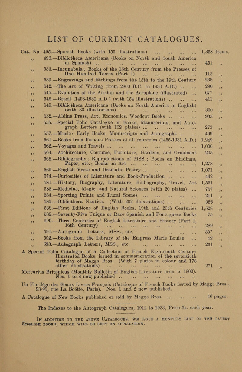 LIST OF CURRENT CATALOGUES. Cat. No. 495.—Spanish Books (with 155 illustrations) ... Sic ov see a Looe Items: vt 496.—Bibliotheca Americana (Books on North and South America in Spanish) ... AB Lea. y 533.—Incunabula: Books of he 15th Cant otk ie Eeeeee of One Hundred Towns (Parte Deine. AAU Sie Fe 539.—Engravings and Etchings from the 15th t6 fie 19th Gentues Pee Gh eet ke 542.—The Art of Writing (from 2800 B.C. to 1930 A.D.) ... re: 200 rss Ff 545.—Evolution of the Airship and the Aeroplane (illustrated) ... GLE 33 546.—Brazil (1493-1930 A.D.) (with 154 illustrations) .. re ALT 3 te 549.—Bibliotheca Americana oor on North eee in English) (with 33 illustrations) . SOUE pe 552.—Aldine Press, Art, Bannoiee W Soden Books peo neater Ss Ri i? 505.—Special Folio Catalogue of Books, se abe ta and eG graph Letters (with 102 plates) fee : Bae Di one ss af 557.—Music: Early Books, Manuscripts and ine taohn Voge awake ieret ee ieee i4 FF 561.—Books from Famous Presses of all countries (1455-1981 A.D.) 1,249 _,, i 562.— Voyages and Travels... ... TL O0Gt ae. A: 564.—Architecture, Costume, ae ater and Ornament QO Bas. a 566.—Bibliography ; Reproductions of MSS.; Books on ees Paper, etc.; Books on Art ... Eel rents: Ae 569.—English Verse ‘and Dramatic Besbryis. Ur Mar ral cea irs ay oi Es Ok kane ne 574,—Curiosities of Literature and Fock Production Re ia 442. ,, Pe 581.—History, Biography, Literature, Bibliography, Travel, Ne E,b5L>s, A 582.—Medicine, Magic, and Natural Sciences (with 20 plates) ... POC ae e 584.—Sporting Prints and Rural Scenes... etreOWite Aas o sa Neit e Re eae rf 585.—Bibliotheca Nautica. (With 202 ne a 9565.53 x 588.—First Editions of English Books, 19th and 20th Conturise 1,528 i 589.—Seventy-Five Unique or Rare Spanish and Portuguese Books 75 fe 590.—Three Centuries of nee Literature and aoe aioe is 16th Century) JHE ke pas}? aha a: 591.—Autograph Letters, MSS., eee Be oy Sy Gee ys 592.—Books from the Library of an Empress Mario Toes os 49 ,, e. 593.—Autograph Letters, MSS., - 26 Paes A Special Folio Catalogue of a Collection of French Highteonth acai Illustrated Books, issued in commemoration “of the seventieth birthday of Maggs Bros. Meus 7 Biptes in colour and 176 other illustrations) ... 271 Mercurius Britanicus (Monthly Bulletin of English later airs PRE fe > 1800). Nos. 1 to 8 now published a 3) Un Porilave des Beaux Livres Frangais (Catalogue of French Books issued i Maggs Bros., 93-95, rue La Boétie, Paris). Nos. 1 and 2 now published. A Catalogue of New Books published or sold by Maggs Bros. ... ... ... 46 pages. The Indexes to the Autograph Catalogues, 1912 to 1933, Price 5s. each year. IN ADDITION TO THE ABOVE CATALOGUES, WB ISSUE A MONTHLY LIST OF THB LATEST ENGLISH BOOKS, WHICH WILL BE SENT ON APPLICATION.