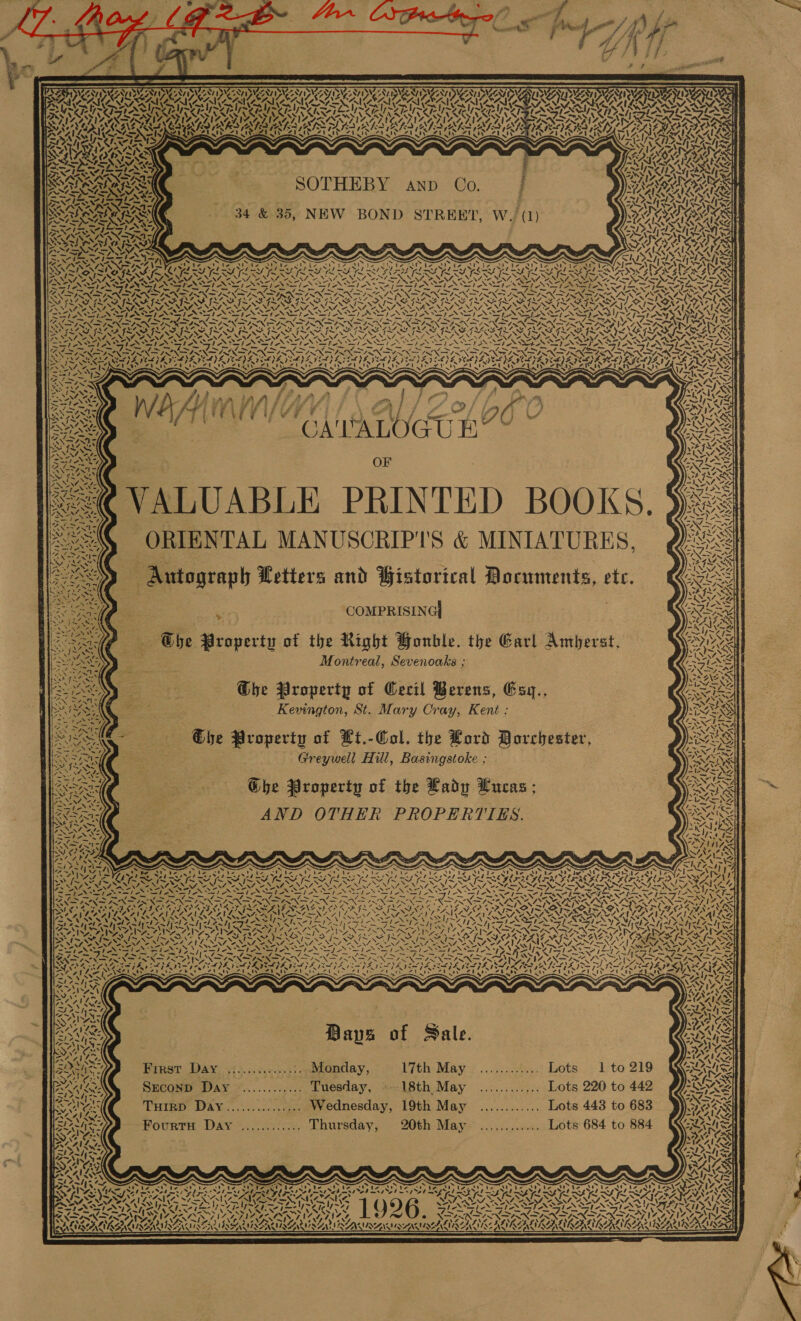             &gt; PN ZRAS CGN IDIGZALI SW ANT ING NT IVNCZNV JIC ANTI VCOAT ING CST IWAN DZ II ALIANT IVAN NINA PENI EN SRE MME AO ACAVAA OSPR AAO IOP SOLE       SANZ ENAN CY SI Pear ay &gt; A Tard Pr rod head Pare Pr aro Pa arts Pd PES ark PSS Pe PES Pre) AM AI N ASN PRESS TESA SRS UU ARS SI Lal IARI ARISTA RURS ERS AUIS \ J 4p. SATIN 7k ! IS 8 22 MOD NAAN SINCLAR ALE TATED IS PLIST RK IAL ADS ALE IAPS REGIE ER 12 PASTS IN | A LD a INS aww Se TI ee TRC TR ea Se eT eT Sue TE eT Sues Meer eT) I AILST Senet S VF Anam, Sly YVAN ARISE 41% 174 Al) 7. INRA Rs RES mS A, Fm NVA ately RIL rer i Wapato YY KAP eS ZS AARON ol ae ka | MSA NARA ATL CASH BOOT AISS SOG I ANT, V4 YM Ne AKA! NY mores SINS AN BNR RON Seas Ll BACAR CIR SOV TEN TE IL ILA SE AIP ALSS FI DIS NZ, 2o! ZAI te, STR LIAN Ty Ag =. oN NANA lyr th eked es) we DIN IAIN AY akg SST NTS 8 FLAY YN1 SX, aN SGN, NN ~ DZts~ ras eT as SAQA ANAATSS. ee 41s l=, Py Pad | ec RARSAAR ‘ A WY~ SMe n7, &lt;v : MANE A za ANY, ¥, WIN7 ~. OS wy ~ Y=. VA - FAN - - Sy Nh Rs - eae - aa NA SAT SH Sra SE PSS SLES IASI a0 eS Regs (Sle We IAS SSeS SST SORE STS Pe IES — = pnt os St Oar = =~ Lon D5 Perens - Seeiree ele SS eae roar -0 Be NN Ne SOU aR ND RRS ARI ROP ROTOR NR ONRRO CRRA TROT ROPRROTNROCTORO UNO LTY NST ~ ~ ~ ~ ~ ~ ~ ~ w, * ’ Pear hela IS SMES NISZS VON Nevas IS IIS VON Siva LAS VOSS SAIN Poesy VY A) 2S SPAN AN I SSI SISK IR IAI NI ASAI ANI SIA SIA ASE “&gt; hes ~~ aah — “7 pr i=— pw) —~— 7 7 — 7 SU Se — 7 = — 7 =e oF me ow) ~— / N ~ SESE CE ETC SOAR TORO ONS PAO FENTON OSU IPTY SOTO RADI OAD Ore Ys SSF LER ISA IASI ISIS IS ISSA IS SIS SAI ISIS IIIS I AISI SGI, xs aS NA-%. . S SNS , BOeNGae en NZS ‘7. . ‘ bed ANON hee NING NIN TN TN TNT NT ANT NT ANT NAIA PAN PN GS fe Mees ‘Cd. al Ss rele jae lam PN faeNa JI DPN DN PN LION DONS FON PN PRN ND NAD ONION NCA Oh PrAe WNT SANSNSISINE INNS INNES NINERS SNS NT CNN EG NT Se N NON OS NE NE Zh SO NT ZG YN NNT NAS NS Read CLL PA VOLPI DE PAYED CLS IVE DPA VLE GODS DELLS LAD AICPA DEL YE ICL AY I AIEEE) ET CAPE ING OS. GRRE SY \ TRIER) pee QU peaN ig ener Pit ete Pty AN ie, Seige SES LUV ZV ITI TAT Van LINZ SBS — y PARRA ber tod| | f SOPs Cares Las ?  . 3 &gt; A 4 s | f Ye . \ ew ae &lt;7 &lt;s 4 7 Wis 5 if ga gm, | a ~ j A UDen i ee a Pe SS | sCA'PALOGUE” = BO I} +) “ NM ee — oP INS 7 = NI ttt &gt; = “ 2S. ¥A No FAT NeN EFAS I~ y ws P.NINIOA G2 “INA Vy RTT, OF (GEHIOASS| Di ~ He sy CE Sti WN TSS he ; EN == ane aN Aargca ars Se 78 I } Ane! N aN NV BQ Rey NANG wkd Z  Ye ASE f - ¢, wv ORIENTAL MANUSCRIP''S &amp; MINIATURES, Qe   bgt Bigs IS —Antograph Letters and Bistorical Documents, etc. On lene, CF FLASRH SSO EN t : pe &lt;i at an . COMPRISING] NERY REO eee a : ; YS Cele Ghbe Property of the Right Honble. the Earl Amberst, Seed PoS=PAEN Montreal, Sevenoaks ; SOURS : 2 hea at 4X AS SARC ( ; ‘ URANO PSN | Ghe Property of Cecil Berens, Esy., BEATS ‘| eee \ Se Bi oe Kevington, St. Mary Cray, Kent : vas) Rese. &gt; eae : 3 NLS SAC = — Ohe Property of Ht.-Col, the Lord Dorchester, ES se), Ae E : % . oN NE LER aR (a Greywell Hill, Basingstoke ; SNS Ne    WIZ LENNY Nase al aN Stil é f a  IN &amp;S AED = , »: wat Y - BNA | he Property of the Lady Lucas AS \ ee 3 ? ACY ORvaera\\ © NS ion (Eke wl ‘c= Sees ND O O TES PARI SKN AND OTHER PROPERTIES. Sei i 7S - ice Sn 4 lh ae ae - Pars SAAS =i &gt;a ° 4 Ss eit PNA 8 t= Pa eo a les Ge ee a he ANS Lae be Oe he AP bot Aa ee oe € at trae Pe ZN ! Se ATES: = . s x x Crh S a iS wt AE, 4 3 &lt; x oY ~ hg 7 Ak a OS I Pl OS ES PLS YES PLS FES GBS IRS PLS FERLLY FGF OE PLE RAL PSE ATO VOOM Ze NENTS NANA ANN NNT NV ot NNO NEN NEN CANIN NINA NN ANNO NNT A EAT ANN OMEN IYY. NSA NS. =, ss 4S NSS a NTN Pit Te Tis te S - S nS er PS SI 2 eS =! eS Ss tI LMI, RAS Rey, a5! AS TRES = a as 2s xe rs pos esha au ay pte a BS fe me = NS “&lt;&gt; PN IN ENE ON IN INES SNS, “= INNFINN SS KN. a ARAL RAEAROAS ALS RIN Nay a] we SEC) SCA De RS LOLA ASC Ae ees VENIANG 2h 04 4 FX SA IMA SINE eavrd VO AP ISOS 1 JRNGALALINO NG Ct DAT AN PO GVIAAVIE PAVIA ANIA ANA TING INNT AGN VENTION TNA NAT SITES VLAD ANA NT NNT NTR NEL INA PVIL ANIC ANLS, AAISZEAASAV SSA Pepe Ap pee. NTFS 8 ST NENTS SETS VAST NOES a&gt; SATAN war SA PISS UT As teeter OAL RO Ga | aN N NN I ET me NN NEAT we fim eh wm NRE RA AI Ap Roe ap RANG er TNEs aC AING TEND CRN VANS Irae Na D URC INN neg ROR &gt; ps. ee Ae Bee te) ~ ~ ~ A ~ ~ ~ ~ 7 Po 7 . be VOUS NIS SRS RAVAN NNT NANI UNI SA NAY SENATE RPS II NNIR RS ed VN NENA A ! LASSI SP NNN SAIN FUSS A I RELIST VIE SII SIA SH Nx oN RXS RNR RINE ANSE ANA ANTENA INA A ROA RE RII VA ep AnV eS: APTOS AMA 2 as $ += ¥ ES i i oe San Rae Neat, eee ca i=$ = {~ inf ps A Oo NAS i Pe el a ean ne Lie (tactic Wet Se is ele at tae le ira katy Inet eT PT MNAEAI Pas) | SAAN s ~ s 4 SS SS ~' CP ea Pata!) &gt; = \ &lt;&lt; NY ee as) AYES Pear hy eee AA AVL DS Na a NS ~1&gt;3 ASS sua sexs SS 4e4 aN =¥ 7 ZAIN se d s aes 7 ° ra wee 0 legen &gt;, ‘ Ay % Se Bays of Sal Bas “&gt; Wr WS FADS , aps 0 ale. &amp; iS AA ANS SAN wk 4 AX SNS TRS F4 CAKE fe SRY La ie = 5 i IPL Cae Frrst Day .:...........:, Monday, 17th May ............ Lots 1 to 219 UES &gt; 7; CO . N4 aq SA BAA. Seconp Day ©............ Tuesday, «18th May ............ Lots 220 to 442    SON ON Saas SORA THIRD Day............... Wednesday, 19th May ............ Lots 443 to 683 OOS A's PSE SS | | Rees Fourtu Day ............ Thursday, 20th May ............ Lots 684 to 884 anal S708, 4 Isene NS ALANS Ss LIA PSH Baa SIS RO? | AS. BAILS BANS] LMS BRAT Ree ~ &amp; &amp; ~ . if &amp; i &amp; &amp; S x x &amp; ~ SAS VS Hem NLS. 7 Oa Rib Ona irae Ora ia ie ile ia area ae a at rat ae aes a Si Pa PP ORR ER RAD ACCP 4 ORAL OR NARA OSA RISA IS AISA MSSM SCAM SA ATO) PSEA NG SSE TRIG es Q9 ASA At A TN A Rg DoW AT PAT IONS Ls I ER IS EN ESS WIS SS yd DEN ERIS SA Noo Res! YSADIA vs “i ONAN 1, Ay 14 4 Ay, be PINOT Peps Venn. &gt; Vener ‘&gt; var 3) 34n&gt; RAIS | t LUISA LIRG LUSSIER NTSEAR ISSN SENSU SAMS SM NAN MOAN MINIAEI VINE AIRGAS Ae! KAA HK! RAIA ACA QA  