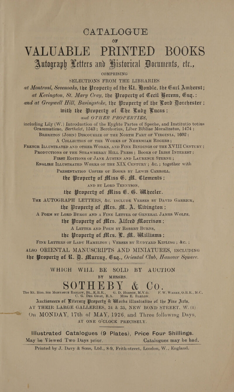 CATALOGUE VALUABLE PRINTED BOOKS Autograph Letters and Historical Documents, ete., COMPRISING SELECTIONS FROM THE LIBRARIES at Montreal, Sevenoaks, the Property of the Rt. Honble. the Garl Amberst; at Kevington, St. Mary Cray, the Property of Cecil Berens, Esq. : and at Greywell Hill, Basingstoke, the Property of the Lord Dorchester ; ohio: the Property of The Ladp Lucas ; and OTHER PROPERTIES, including Lily (W.) Introduction of the Eyghte Partes of Speche, and Institutio totius Grammaticae, Berthelet, 1543; Berchorius, Liber Bibliae Moralizatus, 1474 ; BRERETON (JOHN) DISCOUERIE OF THE Nortu Part oF VIRGINIA, 1602 ; A COoLLECTION OF THE WorkKS OF NEHEMIAH ROGERS ; FRENCH ILLUSTRATED AND OTHER WORKS, AND FINE BINDINGS OF THE XVIII Century ; PRODUCTIONS OF THE STRAWBERRY Hitt Press; Booxs oF IrnisH INTEREST ; First Epirions or JANE AUSTEN AND LAURENCE STERNE ; EnGiisy ILLustRatTED Works OF THE XIX Century; &amp;c.; together with PRESENTATION Copres oF Books By Lewis CARROLL, the Property of Miss G. MM. Clements ; AND BY LoRD TENNYSON, the Property of Sliss EC. G. Wheeler. Tut AUTOGRAPH LETTERS, &amp;c. incLUDE VerRSES BY DAVID GARRICK, the Yroperty of flrs. MH. A. Ribington ; A Porm sy Lorp Byron anp A Fine Lerrer oF GENERAL JAMES WOLFE, the Property of Mrs. Alfred Morrison ; A LETTER AND Porm By RoBerRtT BuRNs, the Property of Mrs. L. AL. Williams ; Fint Lerrers or Lapy HAMILTON ; VERSES BY RupyARD KIPLine ; &amp;¢. ; ALSO ORIENTAL MANUSCRIPTS AND MINIATURES, IncLupING the Property of R. QD. Murray, Esg., Oriental Club, Hanover Square.   WHICH WILL BE SOLD BY AUCTION BY MESSRS. SOPH ET BY &amp; Co: The Kt, Hon. Sik MonracuE BARLow, Bt., K.B.E., G. D. Hosson, M.V.O. ¥. W. Wakkg, U.B,K., M.C, 0. G. Ds GRAZ, BLA. Miss E. Bartow. Auctioneers of Riterary Property &amp; Works illustrative of the Fine Arts, AT THEIR LARGE GALLERIES, 34 &amp; 35, NEW BOND STREET, W. (1) te er On MONDAY, 17th of MAY, 1926, and Three following Days, AT ONE O'CLOCK PRECISELY. Illustrated Catalogues (9 Plates), Price Four Shillings. _ May be Viewed ‘I'wo Days prior. Catalogues may be had. _-Printed by J. Davy &amp; Sons, Ltd., 8-9, Frith-street, London, W., England. 