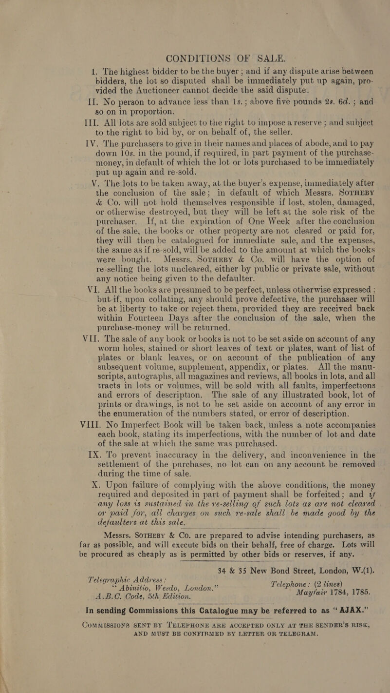 CONDITIONS OF SALE. 1. The highest bidder to be the buyer ; and if any dispute arise between bidders, the lot so disputed shall be immediately put up again, pro- vided the Auctioneer cannot decide the said dispute. II. No person to advance less than 1s.; above five pounds 2s. 6d. ; and so on in proportion. ILI. All lots are sold subject to the right to impose a reserve ; and subject to the right to bid by, or on behalf of, the seller. IV. he purchasers to give in their names and places of abode, and to pay down 10s. in the pound, if required, in part payment of the purchase- money, in default of which the lot or lots purchased to be immediately put up again and re-sold. V. The lots to be taken away, at the buyer’s expense, snarling after the conclusion of the sale; in default of which Messrs. SoTHEBY &amp; Co. will not hold themselves responsible if lost, stolen, damaged, or otherwise destroyed, but they will be left at the sole risk of the purchaser. If, at the expiration of One Week after the conclusion of the sale, the books or other property are not cleared or paid for, they will then be catalogued for immediate sale, and the expenses, the same as if re-sold, will be added to the amount at which the books were bought. Messrs. Soraepy &amp; Co. will have the option of re-selling the lots uncleared, either by public or private sale, without any notice being given to the defaulter. VI. Allthe books are presumed to be perfect, unless otherwise expressed ; but-if, upon collating, any should prove defective, the purchaser will be at liberty to take or reject them, provided they are received back within Fourteen Days after the conclusion of the sale, when the purchase-money will be returned. VII. The sale of any book or books is not to be set aside on account of any worm holes, stained or short leaves of text or plates, want of list of plates or blank leaves, or on account of the publication of any subsequent volume, supplement, appendix, or plates. All the manu- scripts, autographs, all magazines and reviews, all books in lots, and all tracts in lots or volumes, will be sold with all faults, imperfections and errors of description. The sale of any illustrated book, lot of prints or drawings, is not to be set aside on account of any error in the enumeration of the numbers stated, or error of description. VIII. No Imperfect Book will be taken back, unless a note accompanies each book, stating its imperfections, with the number of lot and date oF the sale at which the same was purchased. IX. To prevent inaccuracy in the delivery, and inconvenience in the iieant of the purchases, no lot can on any account be removed during the time of sale. X. Upon failure of complying with the above conditions, the money required and deposited in part of payment shall be forfeited; and 2 any loss rs sustained in the re-selling of such lots as are not cleared | or paid for, all charges on such re-sale shall be made good by the defaulters at this sale. . Messrs. SoTHEBY &amp; Co. are » prepared to advise intending purchasers, as far as possible, and will execute bids on their behalf, free of charge. Lots will be procured as cheaply as is permitted by other bids or reserves, if any. 34 &amp; 35 New Bond Street, London, W.(1). I cer ‘aphic Address : a ** Abinitio, Wesdo, London.” aise we ie 1785 ad B.C. Code, 5th Hdition. pg ;  In sending Commissions this Catalogue may be referred to as “ AJAX.” CoMMISSIONS SENT BY TELEPHONE ARE ACCEPTED ONLY AT THE SENDER’S RISK, AND MUST BE CONFIRMED BY LETTER OR TELEGRAM.