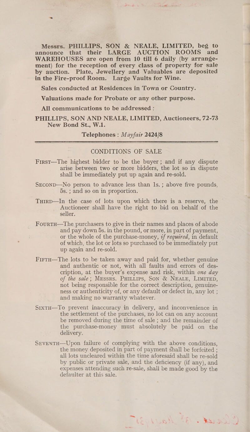 Messrs. PHILLIPS, SON &amp; NEALE, LIMITED, beg to announce that their LARGE AUCTION ROOMS and WAREHOUSES are open from 10 till 6 daily (by arrange- ment) for the reception of every class of property for sale by auction. Plate, Jewellery and Valuables are deposited in the Fire-proof Room. Large Vaults for Wine. Sales conducted at Residences in Town or Country. Valuations made for Probate or any other purpose. All communications to be addressed : PHILLIPS, SON AND NEALE, LIMITED, Auctioneers, 72-73 New Bond St., W.1. Telephones : Mayfair 2424/8   CONDITIONS OF SALE First—tThe highest bidder to be the buyer; and if any dispute arise between two or more bidders, the lot so in dispute shall be immediately put up again and re-sold. SECOND—No person to advance less than ls. ; above five pounds, 5s. ; and so on in proportion. THIRD—In the case of lots upon which there is a reserve, the © Auctioneer shall have the right to bid on behalf of the seller. FourtH—The purchasers to give in their names and places of abode and pay down 5s. in the pound, or more, in part of payment, or the whole of the purchase-money, tf required, in default of which, the lot or lots so purchased to be immediately put up again and re-sold. FirtuH—tThe lots to be taken away and paid for, whether genuine and authentic or not, with all faults and errors of des- cription, at the buyer’s expense and risk, within one day of the sale;. MEssRs. PHILLIPS, SON &amp; NEALE, LIMITED, not being responsible for the correct description, genuine- ness or authenticity of, or any default or defect in, any lot ; and making no warranty whatever. SrxtH—To prevent inaccuracy in delivery, and inconvenience in the settlement of the purchases, no lot can on any account be removed during the time of sale ; and the remainder of the purchase-money must absolutely be paid on the delivery. SEVENTH—Upon failure of complying with the above conditions, the money deposited in part of payment shall be forfeited ; all lots uncleared within the time aforesaid shall be re-sold by public or private sale, and the deficiency (if any), and expenses attending such re-sale, shall be made good by the defaulter at this sale.