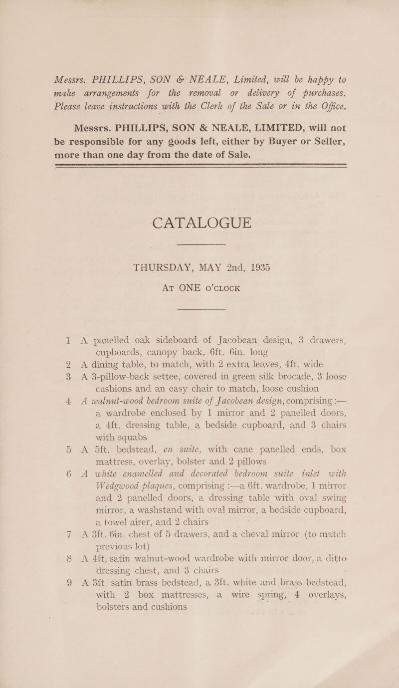  bo CATALOGUE ~ THURSDAY, MAY 2nd, 1935 AT ONE o’cLocK A panelled oak sideboard of Jacobean design, 3 drawers, cupboards, canopy back, 6ft. 6in. long A dining table, to match, with 2 extra leaves, 4ft, wide A 3-pillow-back settee, covered in green silk brocade, 3 loose cushions and an easy chair to match, loose cushion A walnut-wood bedroom suite of Jacobean design, comprising :— a, wardrobe enclosed by | mirror and 2 panelled doors, a 4ft. dressing table, a bedside cupboard, and 3 chairs with squabs ) A 5ft, bedstead, en suite, with cane panelled ends, box mattress, overlay, bolster and 2 pillows A winte enamelled and decorated bedroom suite inlet with Wedgwood plaques, comprising :—a 6ft. wardrobe, | mirror and 2 panelled doors, a dressing table with oval swing mirror, a washstand with oval mirror, a bedside cupboard, a towel airer, and 2 chairs Abi A 3ft. 6in. chest of 5 drawers, and a cheval mirror (to match previous lot) A 4ft. satin walnut-wood wardrobe with mirror door, a ditto dressing chest, and 3 chairs A 3ft. satin brass bedstead, a 3ft. white and brass bedstead, with 2 box mattresses, a wire spring, 4 overlays, bolsters and cushions i