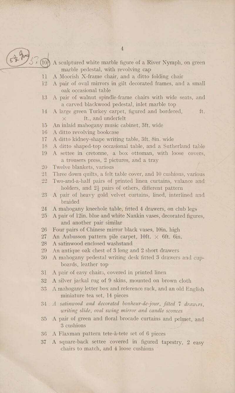 marble pedestal, with revolving cap A Moorish X-frame chair, and a ditto folding chair A pair of oval mirrors in gilt decorated frames, and a small oak occasional table A pair of walnut spindle-frame chairs with wide seats, and a carved blackwood pedestal, inlet marble top A large green Turkey carpet, figured and bordered, ie x {t., and underfelt An inlaid mahogany music cabinet, 3ft, wide A ditto revolving bookcase A ditto kidney-shape writing table, 3ft. 8in. wide A ditto shaped-top occasional table, and a Sutherland table A settee im cretonne, a box ottoman, with loose covers, a trousers press, 2 pictures, and a tray Twelve blankets, various Three down quilts, a felt table cover, and 10 cushions, various Two-and-a-half pairs of printed linen curtains, valance and holders, and 24 pairs of others, different pattern A pair of heavy gold velvet curtains, lined, interlined and braided A mahogany kneehole table, fitted 4 drawers, on club legs A pair of 12in, blue and white Nankin vases, decorated figures, and another pair similar Four pairs of Chinese mirror black vases, 10in. high An Aubusson pattern pile carpet, 10ft, x 6ft, 6in. A satinwood enclosed washstand An antique oak chest of 3 long and 2 short drawers A mahogany pedestal writing desk fitted 3 drawers and cup- boards, leather top A pair of easy chairs, covered in printed linen A silver jackal rug of 9 skins, mounted on brown cloth A mahogany letter box and reference rack, and an old English miniature tea set, 14 pieces A satinwood and decorated bonheur-de-jour, fitted T drawers, writing slide, oval swing mirror and candle sconces A pair of green and floral brocade curtains and pelmet, and 3 cushions A Flaxman pattern, tete-a-tete set of 6 pieces A square-back settee covered in figured tapestry, 2 easy chairs to match, and 4 loose cushions