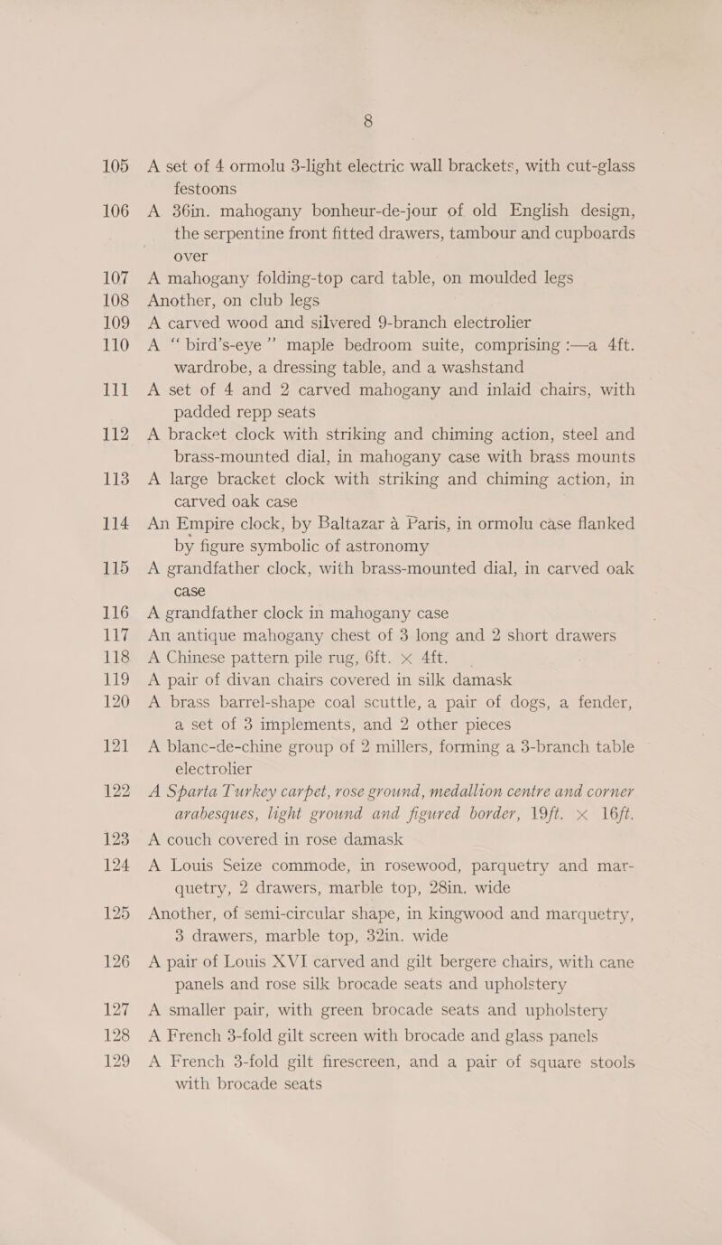 106 107 108 109 110 LUT 112 113 114 115 116 117 118 1s) 120 121 122 123 124 125 126 127 128 129 8 festoons A. 36in. mahogany bonheur-de-jour of old English design, the serpentine front fitted drawers, tambour and cupboards over A mahogany folding-top card table, on moulded legs Another, on club legs A carved wood and silvered 9-branch electrolier A “ bird’s-eye’”’ maple bedroom suite, comprising :—a 4ft. wardrobe, a dressing table, and a washstand A set of 4 and 2 carved mahogany and inlaid chairs, with padded repp seats A bracket clock with striking and chiming action, steel and brass-mounted dial, in mahogany case with brass mounts A large bracket clock with striking and chiming action, in carved oak case An Empire clock, by Baltazar a Paris, in ormolu case flanked by figure symbolic of astronomy A grandfather clock, with brass-mounted dial, in carved oak case A grandfather clock in mahogany case An, antique mahogany chest of 3 long and 2 short drawers A Chinese pattern pile rug, 6ft. x 4ft. A pair of divan chairs covered in silk damask A brass barrel-shape coal scuttle, a pair of dogs, a fender, a set of 3 implements, and 2 other pieces A blanc-de-chine group of 2 millers, forming a 3-branch table electrolier A Sparta Turkey carpet, rose ground, medallion centre and corner arabesques, light ground and figured border, 19ft, « 16ft. A couch covered in rose damask A Louis Seize commode, in rosewood, parquetry and mar- quetry, 2 drawers, marble top, 28in. wide Another, of semi-circular shape, in kingwood and marquetry, 3 drawers, marble top, 32in. wide A pair of Louis XVI carved and gilt bergere chairs, with cane panels and rose silk brocade seats and upholstery A smaller pair, with green brocade seats and upholstery A French 38-fold gilt screen with brocade and glass panels A French 3-fold gilt firescreen, and a pair of square stools with brocade seats
