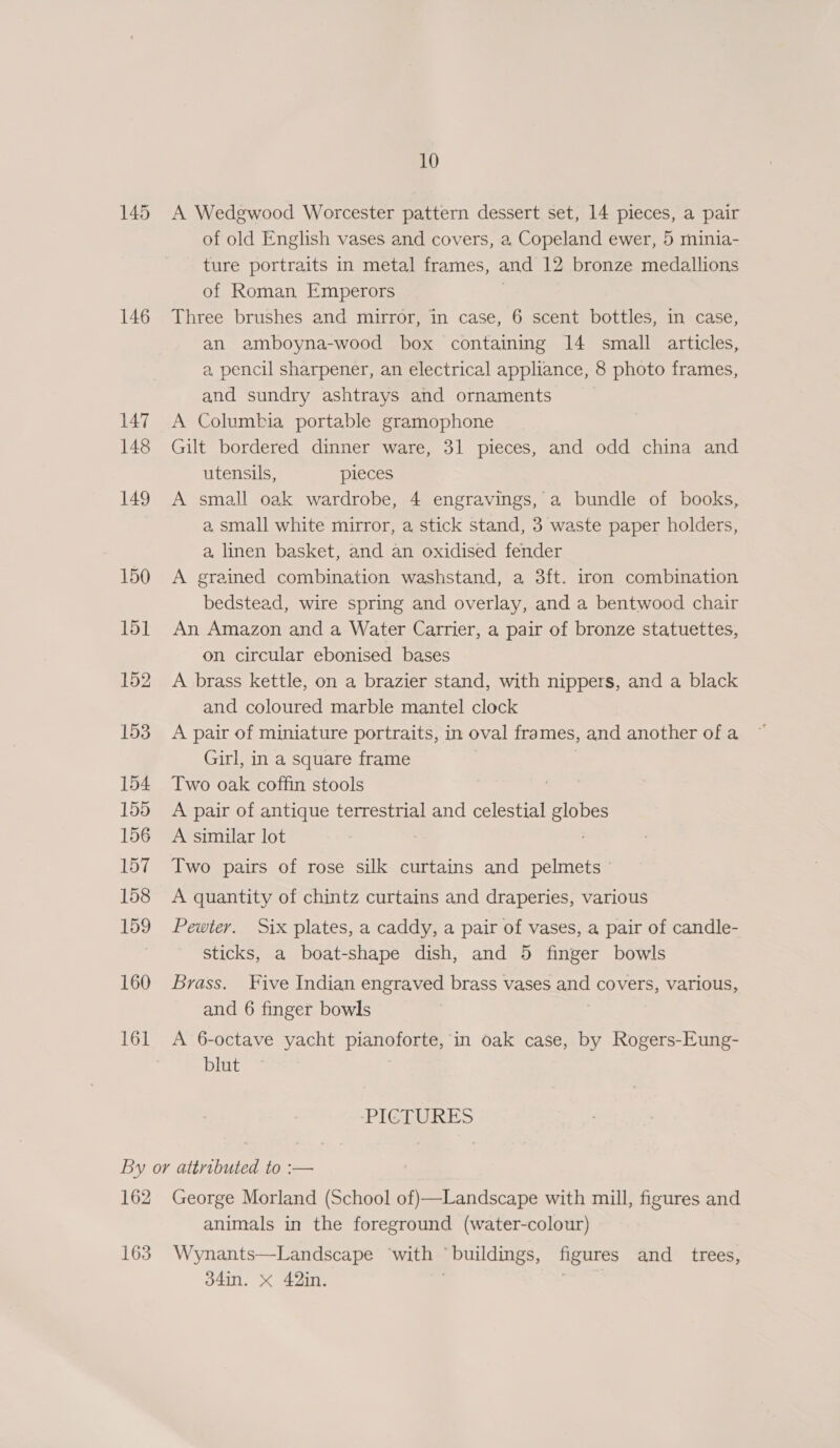 145 146 147 148 149 150 15] 152 153 154 155 156 157 158 159 160 161 10 A Wedgwood Worcester pattern dessert set, 14 pieces, a pair of old English vases and covers, a Copeland ewer, 5 minia- ture portraits in metal frames, and 12 bronze medallions of Roman Emperors Three brushes and mirror, in case, 6 scent bottles, in case, an amboyna-wood box containing 14 small articles, a. pencil sharpener, an electrical appliance, 8 photo frames, and sundry ashtrays and ornaments A Columbia portable gramophone Gilt bordered dinner ware, 31 pieces, and odd china and utensils, pieces A small oak wardrobe, 4 engravings, a bundle of books, a small white mirror, a stick stand, 3 waste paper holders, a linen basket, and an oxidised fender A grained combination washstand, a 3ft. iron combination bedstead, wire spring and overlay, and a bentwood chair An Amazon and a Water Carrier, a pair of bronze statuettes, on circular ebonised bases A brass kettle, on a brazier stand, with nippers, and a black and coloured marble mantel clock A pair of miniature portraits, in oval frames, »and another of a Girl, in a square frame Two oak coffin stools A pair of antique terrestrial and celestial globes A similar lot Two pairs of rose silk curtains and pelmets A quantity of chintz curtains and draperies, various Pewter. Six plates, a caddy, a pair of vases, a pair of candle- sticks, a boat-shape dish, and 5 finger bowls Brass. Five Indian engraved brass vases and covers, various, and 6 finger bowls A 6-octave yacht pianoforte, in oak case, by Rogers-Eung- blut -IGL URES 162 163 George Morland (School of)—Landscape with mill, figures and animals in the foreground (water-colour) Wynants—Landscape ‘with © “buildings, figures and_ trees,