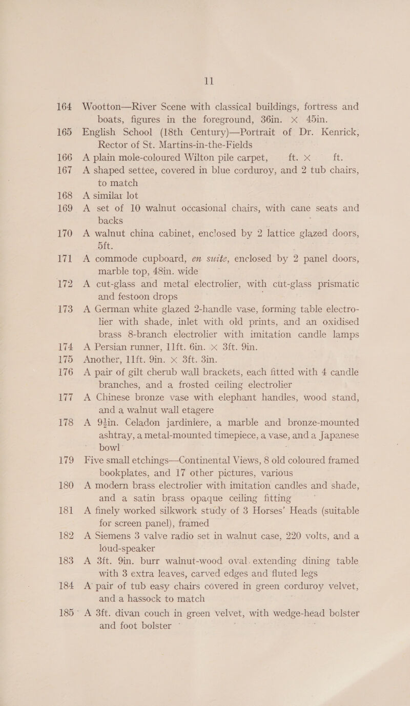 164 165 166 167 168 169 170 171 172 173 174 175 176 177 178 179 ET: Wootton—River Scene with classical buildings, fortress and boats, figures in the foreground, 36in. Xx 40in. English School (18th Century)—Portrait of Dr. Kenrick, Rector of St. Martins-in-the-Fields A plain mole-coloured Wilton pile carpet, Rupe Tit, A shaped settee, covered in blue corduroy, and 2 tub chairs, to match A similar lot A set of 10 walnut occasional chairs, with cane ee: and backs A walnut china cabinet, enclosed by 2 lattice glazed doors, bit. | | A commode cupboard, en suite, enclosed by 2 panel doors, marble top, 48in. wide A cut-glass and metal electrolier, with cut-glass prismatic and festoon drops A German white glazed 2-handle vase, forming table electro- lier with shade, inlet with old prints, and an oxidised brass 8-branch electrolier with imitation candle lamps A. Persian runner, 11ft. Gm. &amp;« 3ft.-9in. | Another, I1it. Sin. x 3ft..3in. A pair of gilt cherub wall brackéts, each fitted with 4 candle branches, and a frosted ceiling electrolier A Chinese bronze vase with elephant handles, wood stand, and a walnut wall etagere A 93in. Celadon jardiniere, a marble and bronze-mounted ashtray, a metal-mounted timepiece, a vase, a a, Japanese bowl Five small etchings—Continental Views, 8 old coloured framed bookplates, and 17 other pictures, various A modern brass electrolier with imitation candles and shade, and a satin brass opaque ceiling fitting A finely worked silkwork study of 3 Horses’ Heads (suitable for screen panel), framed A Siemens 3 valve radio set in yo case, 220 volts, and a loud-speaker A 3ft. 9in. burr walnut-wood oval.extending dining table with 3 extra leaves, carved edges and fluted legs A pair of tub easy chairs covered in green conduiay velvet, and a hassock to match and foot bolster °
