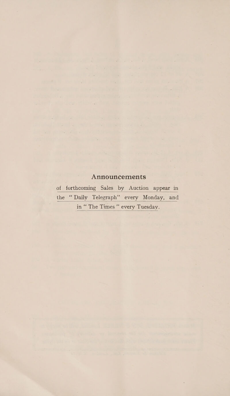 Announcements of forthcoming Sales by Auction appear in  the ‘ Daily Telegraph” every Monday, and    in “‘ The Times ” every Tuesday.