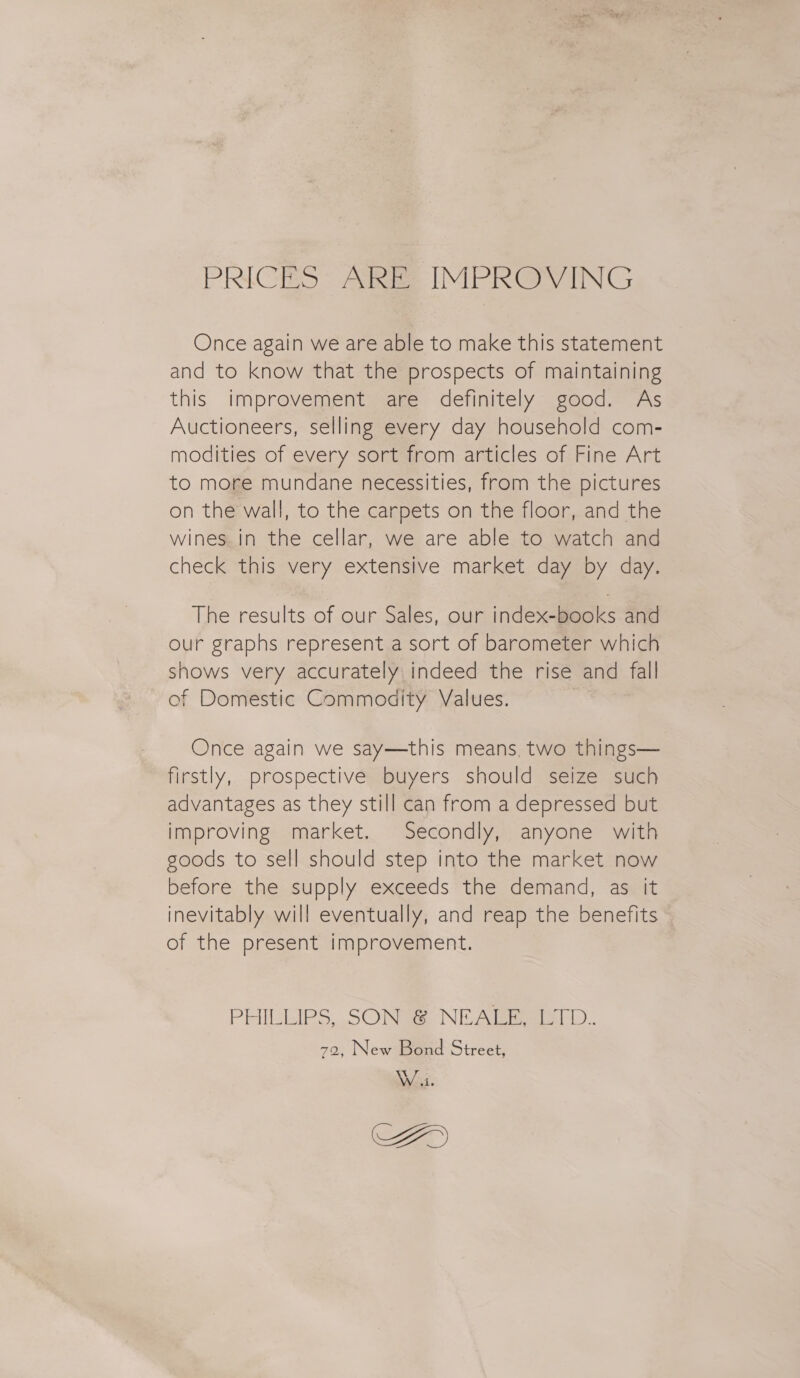 PRICES « Abe IMPROVING Once again we are able to make this statement and to know that the prospects of maintaining this improvement are definitely good. As Auctioneers, selling every day household com- modities of every sort from articles of Fine Art to more mundane necessities, from the pictures on the wall, to the carpets on the floor, and the wines. in the cellar, we are able to watch and check this very extensive market day by day. The results of our Sales, our index-books and our graphs represent a sort of barometer which shows very accurately indeed the rise and fall of Domestic Commodity Values. | Once again we say—this means. two things— firstly, prospective buyers should seize such advantages as they still can from a depressed but improving market. Secondly, anyone with goods to sell should step into the market now before the supply exceeds the demand, as it inevitably will eventually, and reap the benefits of the present improvement. PHILLIPS, SON &amp; NEALE, LTD. 72, New Bond Street, Wii. AY