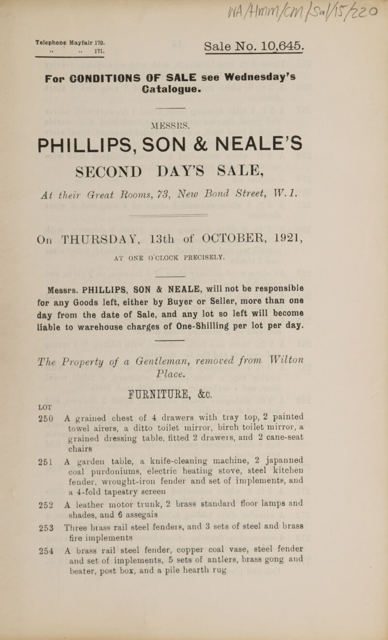 Wh Mom Lin Sale O — Telephone Mayfair 170. - » ~ 2% Sale No. 10.645. For CONDITIONS OF SALE see Wednesday’s Catalogue. PHILLIPS, SON &amp; NEALE’S SECOND DAY’S SALE, At their Great Rooms, 73, New Bond Street, W.1.   On THURSDAY, 13th of OCTOBER, 1921, AT ONE O CLOCK PRECISELY.  Messrs. PHILLIPS, SON &amp; NEALE, will not be responsible for any Goods left, either by Buyer or Seller, more than one day from the date of Sale, and any lot so left will become liable to warehouse charges of One-Shilling per lot per day.  The Property of a Gentleman, removed from Wilton Place. FURNITURE, &amp;c. LOT 250 A grained chest of 4 drawers with tray top, 2 painted towel airers, a ditto toilet mirror, birch toilet mirror, a grained dressing table, fitted 2 drawers, and 2 cane-seat chairs 251 A garden table, a knife-cleaning machine, 2 japanned coal purdoniums, electric heating stove, steel kitchen fender, wrought-iron fender and set of implements, and a 4-fold tapestry screen 252 A leather motor trunk, 2 brass standard floor lamps and shades, and 6 assegais 253 Three brass rail steel fenders, and 3 sets of steel and brass fire implements 254 A brass rail steel fender, copper coal vase, steel fender and set of implements, 5 sets of antlers, brass gong and beater, post box, and a pile hearth rug