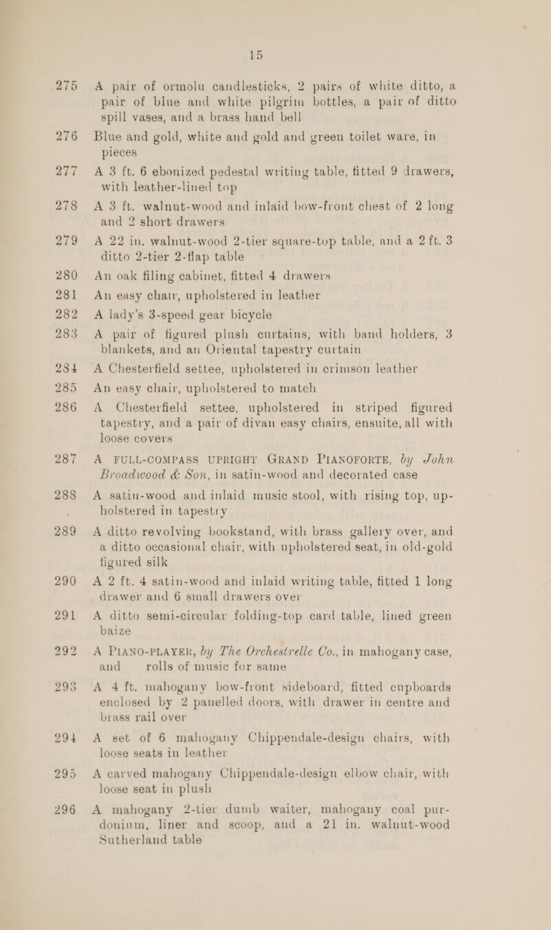 275 276 277 278 279 280 281 282 283 284 285 286 287 288 289 290 b5 A pair of ormolu candlesticks, 2 pairs of white ditto, a pair of blue and white pilgrim bottles, a pair of ditto spill vases, and a brass hand bell Blue and gold, white and gold and green toilet ware, in pieces A 3 ft. 6 ebonized pedestal writing table, fitted 9 drawers, with leather-lined top A 3 ft. walnut-wood and inlaid bow-front chest of 2 long and 2 short drawers A 22 in. walnut-wood 2-tier square-top table, and a 2 ft. 3 ditto 2-tier 2-flap table An oak filing cabinet, fitted 4 drawers An easy chair, upholstered in leather A lady’s 3-speed gear bicycle A pair of figured plush curtains, with band holders, 3 blankets, and an Oriental tapestry curtain An easy chair, upholstered to match A Chesterfield settee, upholstered in striped figured tapestry, and a pair of divan easy chairs, ensuite, all with loose covers A FULL-COMPASS UPRIGHT GRAND PIANOFORTE, by John Broadwood &amp; Son, in satin-wood and decorated case A satin-wood and inlaid music stool, with rising top, up- holstered in tapestry A ditto revolving bookstand, with brass gallery over, and a ditto occasional chair, with upholstered seat, in old-gold figured silk A 2 ft. 4 satin-wood and inlaid writing table, fitted 1 long drawer and 6 small drawers over A ditto semi-circular folding-top card table, lined green baize A PIANO-PLAYER, by The Orchestrelle Co., in mahogany case, and rolls of music for same A 4 ft. mahogany bow-front sideboard, fitted cupboards enclosed by 2 panelled doors, with drawer in centre and brass rail over A set of 6 mahogany Chippendale-design chairs, with loose seats in leather A carved mahogany Chippendale-design elbow chair, with loose seat in plush A mahogany 2-tier dumb waiter, mahogany coal pur- doninm, liner and scoop, and a 21 in. walnut-wood Sutherland table