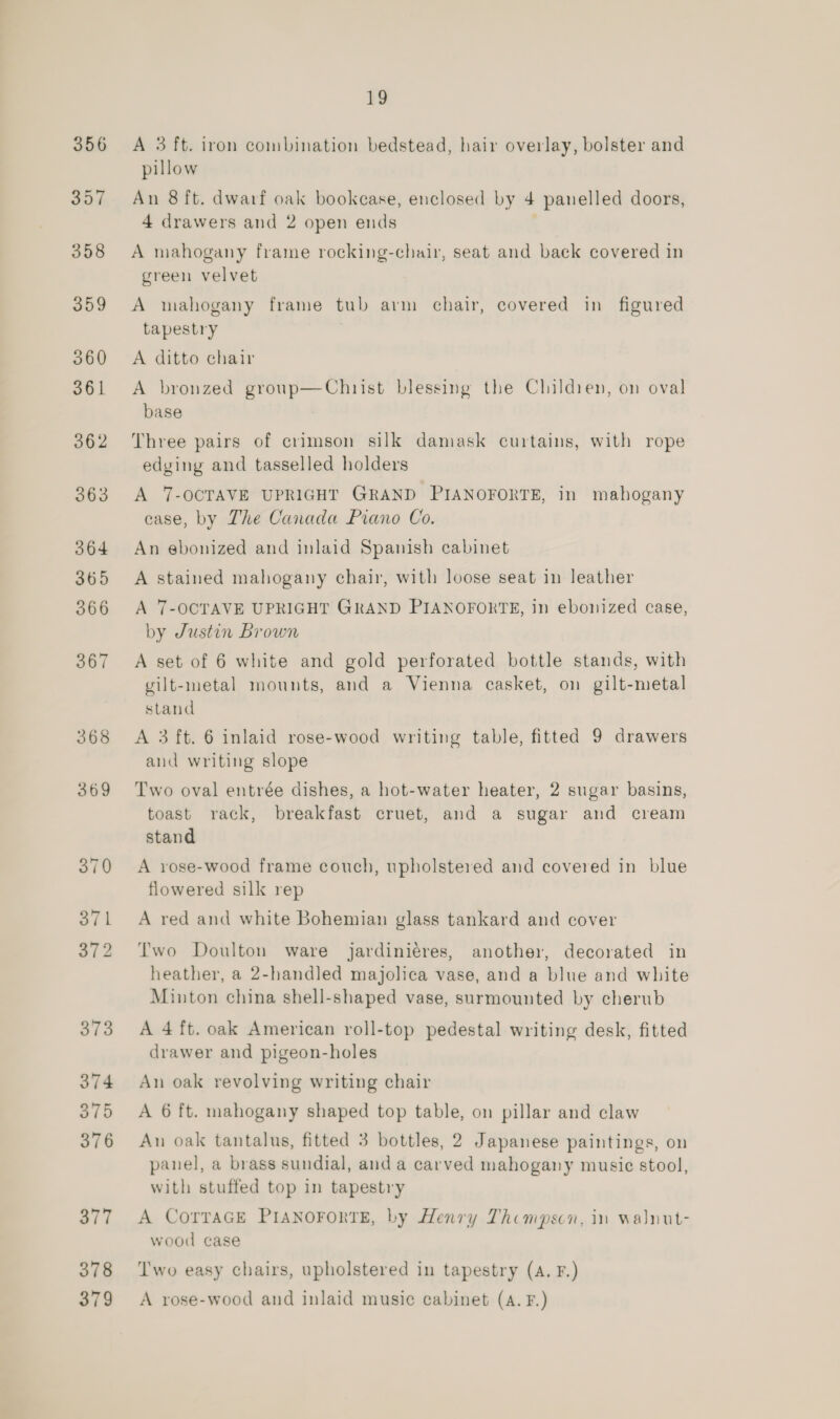 378 379 13 A 3 ft. iron combination bedstead, hair overlay, bolster and pillow An 8 ft. dwarf oak bookcase, enclosed by 4 panelled doors, 4 drawers and 2 open ends A mahogany frame rocking-chair, seat and back covered in green velvet A mahogany frame tub arm chair, covered in figured tapestry A ditto chair A bronzed group—Chnrist blessing the Cluildien, on oval base Three pairs of crimson silk damask curtains, with rope edging and tasselled holders A 7-OCTAVE UPRIGHT GRAND PIANOFORTE, in mahogany case, by The Canada Piano Co. An ebonized and inlaid Spanish cabinet A stained mahogany chair, with loose seat in leather A 7-OCTAVE UPRIGHT GRAND PIANOFORTE, in ebonized case, by Justin Brown A set of 6 white and gold perforated bottle stands, with vilt-metal mounts, and a Vienna casket, on gilt-metal stand A 3 ft. 6 inlaid rose-wood writing table, fitted 9 drawers and writing slope Two oval entrée dishes, a hot-water heater, 2 sugar basins, toast rack, breakfast cruet, and a sugar and cream stand A rose-wood frame couch, upholstered and covered in blue flowered silk rep A red and white Bohemian glass tankard and cover Two Doulton ware jardiniéres, another, decorated in heather, a 2-handled majolica vase, and a blue and white Minton china shell-shaped vase, surmounted by cherub A 4ft. oak American roll-top pedestal writing desk, fitted drawer and pigeon-holes An oak revolving writing chair A 6 ft. mahogany shaped top table, on pillar and claw An oak tantalus, fitted 3 bottles, 2 Japanese paintings, on panel, a brass sundial, anda carved mahogany music stool, with stuffed top in tapestry A CorraGE PIANOFORTE, by Henry Thompson, in walnut- wood case ‘Two easy chairs, upholstered in tapestry (A. F.) A rose-wood and inlaid music cabinet (A. F.)