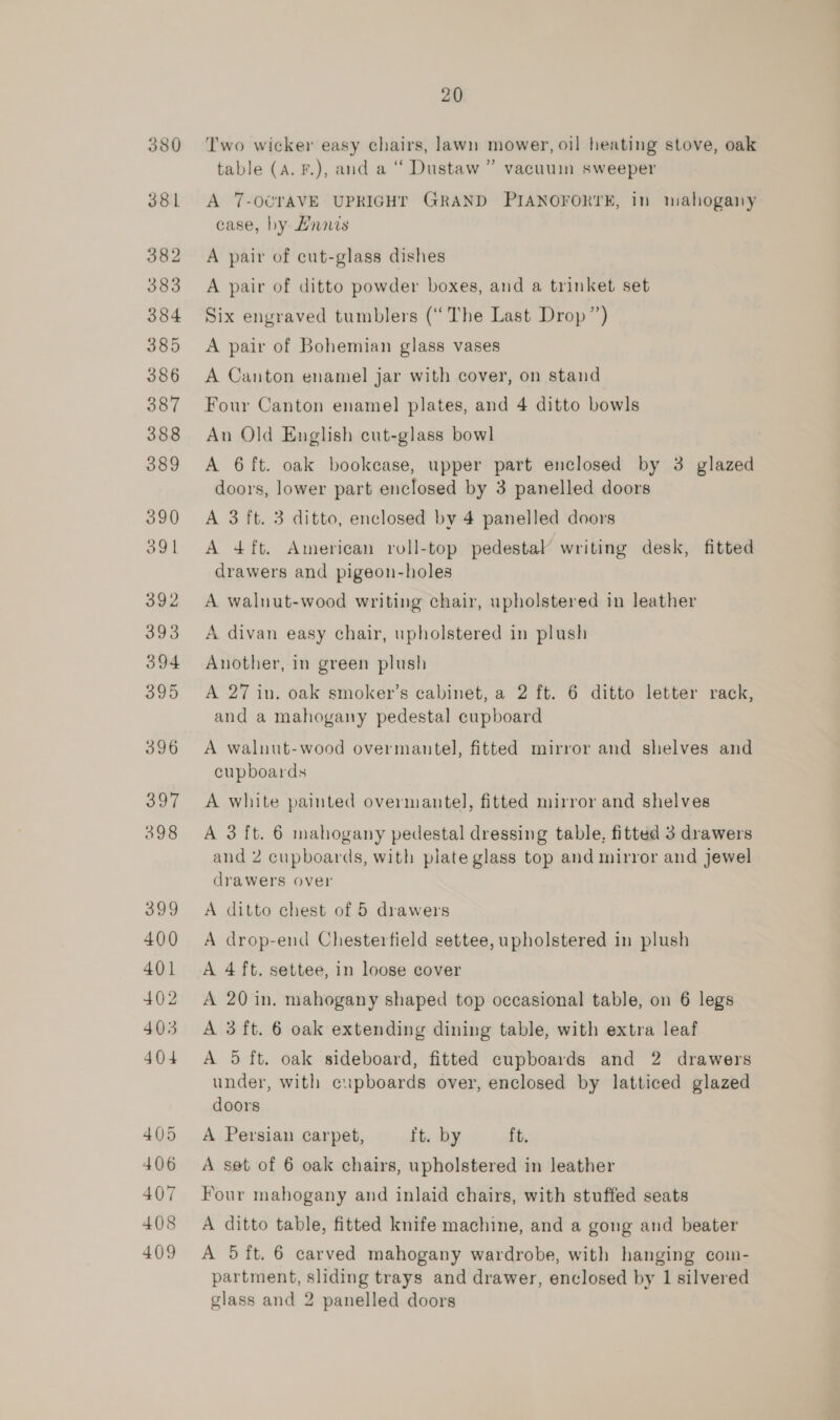 380 381 382 383 384 385 386 387 388 389 390 391 392 ube 394 395 396 397 398 399 400 401 402 403 404 405 406 407 408 409 20 Two wicker easy chairs, lawn mower, oil heating stove, oak 9 table (A. F.), and a ““ Dustaw ” vacuuin sweeper A 7-OCTAVE UPRIGHT GRAND PIANOFORTE, 1n mahogany case, by Lnnes A pair of cut-glass dishes A pair of ditto powder boxes, and a trinket set Six engraved tumblers (‘The Last Drop’) A pair of Bohemian glass vases A Canton enamel jar with cover, on stand Four Canton enamel plates, and 4 ditto bowls An Old English cut-glass bowl A 6 ft. oak bookcase, upper part enclosed by 3 glazed doors, lower part enclosed by 3 panelled doors A 3 ft. 3 ditto, enclosed by 4 panelled doors A 4ft. American roll-top pedestal’ writing desk, fitted drawers and pigeon-holes A walnut-wood writing chair, upholstered in leather A divan easy chair, upholstered in plush Another, in green plush A 27 in. oak smoker’s cabinet, a 2 ft. 6 ditto letter rack, and a mahogany pedestal cupboard A walnut-wood overmantel, fitted mirror and shelves and cupboards A white painted overmantel, fitted mirror and shelves A 3 ft. 6 mahogany pedestal dressing table, fitted 3 drawers and 2 cupboards, with plate glass top and mirror and jewel drawers over A ditto chest of 5 drawers A drop-end Chesterfield settee, upholstered in plush A 4ft. settee, in loose cover A 20 in, mahogany shaped top occasional table, on 6 legs A 3 ft. 6 oak extending dining table, with extra leaf A 5 ft, oak sideboard, fitted cupboards and 2 drawers under, with cupboards over, enclosed by latticed glazed doors A Persian carpet, ft. by ft. A set of 6 oak chairs, upholstered in leather Four mahogany and inlaid chairs, with stuffed seats A ditto table, fitted knife machine, and a gong and beater A 5 ft. 6 carved mahogany wardrobe, with hanging com- partment, sliding trays and drawer, enclosed by 1 silvered