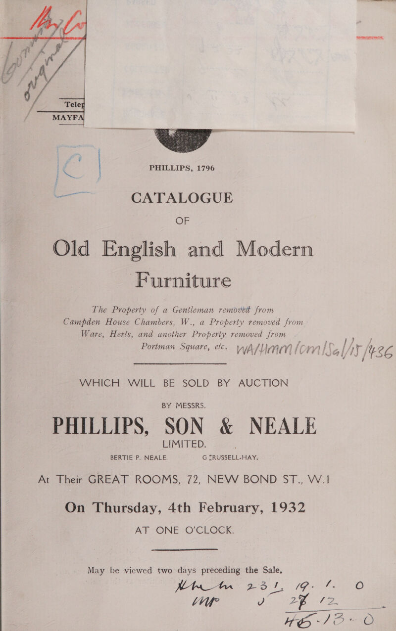  Rae   - | PHILLIPS, 1796 a CATALOGUE OF Old English and Modern Furniture Lhe Property of a Gentleman removed from Campden House Chambers, W., a Property removed from Ware, Herts, and another Property removed from ® ie } } f ) arf fy J } oY} ate 7 en hes § g g j im ‘A (2 Portman Square, etc. WAY nn iomiss| Ay Le i WHICH WILL BE SOLD BY AUCTION PHILLIPS, SON &amp; NEALE At Their GREAT ROOMS, 72, NEW BOND ST., W.! On Thursday, 4th February, 1932 AT ONE O'CLOCK.  May be viewed two days preceding ithe Sale, Ma Bot. 1G tO bv J 2% I 2. —————— 3 = Se