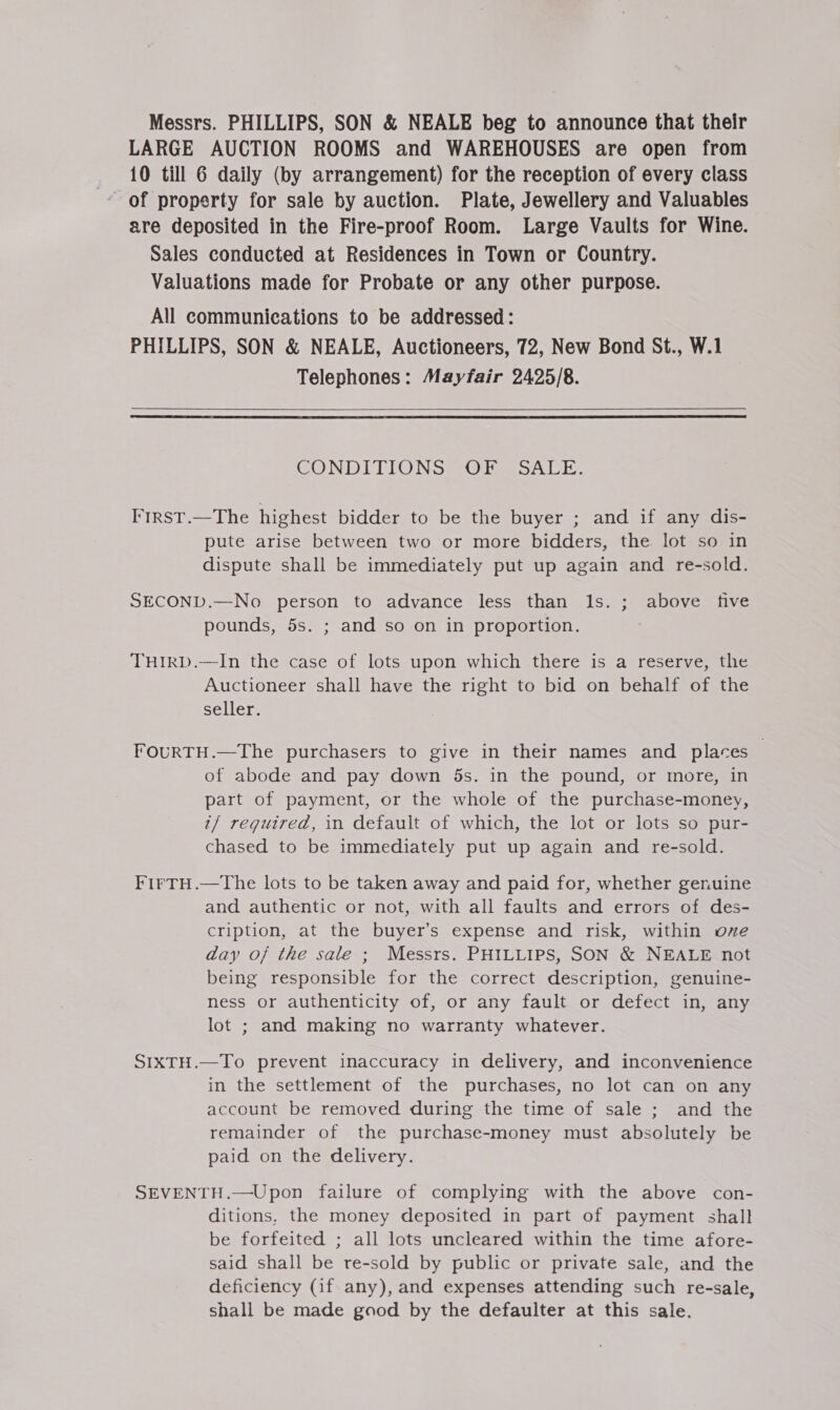 Messrs. PHILLIPS, SON &amp; NEALE beg to announce that their LARGE AUCTION ROOMS and WAREHOUSES are open from 10 till 6 daily (by arrangement) for the reception of every class are deposited in the Fire-proof Room. Large Vaults for Wine. Sales conducted at Residences in Town or Country. Valuations made for Probate or any other purpose. All communications to be addressed: PHILLIPS, SON &amp; NEALE, Auctioneers, 72, New Bond St., W.1 Telephones: Mayfair 2425/8.  CONDITIONS (OF SALE. Frrst.—The highest bidder to be the buyer ; and if any dis- pute arise between two or more bidders, the lot so in dispute shall be immediately put up again and re-sold. SECOND.—No person to advance less than ls. ; above five pounds, 5s. ; and so on in proportion. THIRD.—In the case of lots upon which there is a reserve, the Auctioneer shall have the right to bid on behalf of the seller. FouRTH.—The purchasers to give in their names and places of abode and pay down ds. in the pound, or more, in part of payment, or the whole of the purchase-money, i/ required, in default of which, the lot or lots so pur- chased to be immediately put up again and re-sold. FirTH.—The lots to be taken away and paid for, whether genuine and authentic or not, with all faults and errors of des- cription, at the buyer’s expense and risk, within ove day oj the sale ; Messrs. PHILLIPS, SON &amp; NEALE not being responsible for the correct description, genuine- ness or authenticity of, or any fault or defect in, any lot ; and making no warranty whatever. SIXTH.—To prevent inaccuracy in delivery, and inconvenience in the settlement of the purchases, no lot can on any account be removed during the time of sale ; and the remainder of the purchase-money must absolutely be paid on the delivery. SEVENTH.—Upon failure of complying with the above con- ditions, the money deposited in part of payment shall be forfeited ; all lots uncleared within the time afore- said shall be re-sold by public or private sale, and the deficiency (if any), and expenses attending such re-sale, shall be made good by the defaulter at this sale.