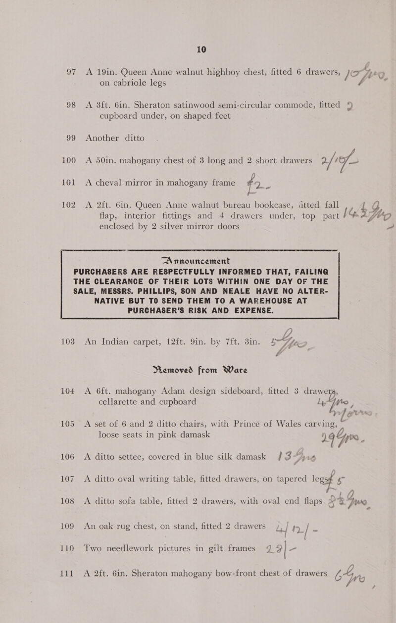 97 A 19in. Queen Anne walnut highboy chest, fitted 6 drawers, Jo Wo on cabriole legs Foe 98 &lt;A 8ft. 6in. Sheraton satinwood semi-circular commode, fitted cupboard under, on shaped feet 99 Another ditto 100 A 50in. mahogany chest of 3 long and 2 short drawers 2/ 1 101 A cheval mirror in mahogany frame #2 : | ime 102 A 2ft. 6in. Queen Anne walnut bureau bookcase, atted fall ,, { a5 flap, interior fittings and 4+ drawers under, top part 1 YO enclosed by 2 silver mirror doors 2  TA nnouncement PURCHASERS ARE RESPECTFULLY INFORMED THAT, FAILING THE CLEARANCE OF THEIR LOTS WITHIN ONE DAY OF THE SALE, MESSRS. PHILLIPS, SON AND NEALE HAVE NO ALTER- NATIVE BUT TO SEND THEM TO A WAREHOUSE AT PURCHASER’S RISK AND EXPENSE.  i a 103 An Indian carpet, 12ft. 9in. by 7ft. 8in. SZ é Memoved from Ware 104 A 6ft. mahogany Adam design sideboard, fitted 3 drawers, cellarette and cupboard Le | ; red aor RR ks 105 A set of 6 and 2 ditto chairs, with Prince of Wales carving, ss loose seats in pink damask 19% po 106 &lt;A ditto settee, covered in blue silk damask / 3 i; 107 A ditto oval writing table, fitted drawers, on tapered lense : 108 A ditto sofa table, fitted 2 drawers, with oval end flaps s 3 pwn 109 An oak rug chest, on stand, fitted 2 drawers , | ps5 / es | 1} - 110 Two needlework pictures in gilt frames @ 9  111 A 2ft. 6in. Sheraton mahogany bow-front chest of drawers 64 ye 4