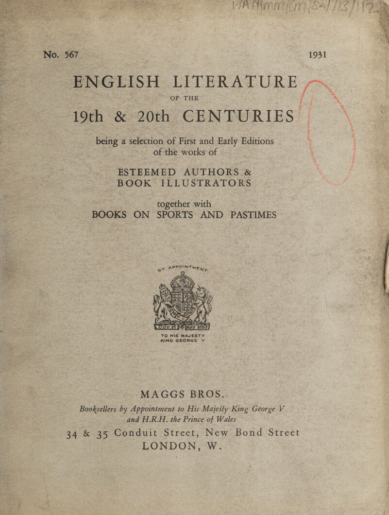   a We Ree A tee SI es ee . Pn ae Ste Bea Zep eo - No. 567_ 1931  OF THE me ENGLISH LITERATURE ra 19th _&amp; 20th CENTURIES : - being. a Senior of First and oe Editions { : : of the works of — é ESTEEMED AUTHORS . &amp; BOOK ILLUSTRATORS | together with Ses BOOKS ON oe AND PASTIMES -    TO HIS MAJESTY KING GEORGE V 2 = MAGGS BROS. Booksellers by Appointment to His Majesty King George V and H.R.H. the Prince of Wales : 34 &amp; 35 Conduit Street, New Bond Street LONDON, W.