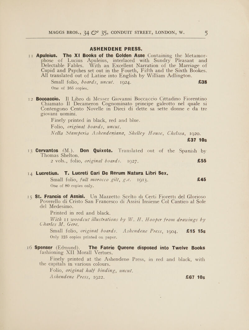 ASHENDENE PRESS. 11 Apuleius. The XI Books of the Golden Asse Containing the Metamor- phose of Lucius Apuleius, interlaced with Sundry Pleasant and Delectable Fables. With an Excellent Narration of the Marriage of Cupid and Psyches set out in the Fourth, Fifth and the Sixth Bookes. All translated out of Latine into English by William Adlington. Small folio, boards, uncut. 10924. £38 One of 165 copies. 12 Boccaccio. Ii Libro di Messer Giovanni Boccaccio Cittadino Fiorentino Chiamato Il Decameron Cognominato principe galeotto nel quale si Contengono Cento Novelle in Dieci di dette sa sette donne e da tre glovani uomini. Finely printed in black, red and blue. Folio, ovzginal boards, uncut. Nella Stamperia Ashendeniana, Shelley House, Chelsea, 1920. £37 10s 13 Cervantes (M.). Don Quixote. Translated out of the Spanish by Thomas Shelton. 2 vols., folio, ovzginal boards. 1927. £55 14 Lucretius. T. Lucreti Cari De Rerum Natura Libri Sex, Small folio, full morocco gilt, g.e. 1913. £45 One of 80 copies only. 15 St. Francis of Assisi. Un Mazzetto Scelto di Certi Fioretti del Glorioso Poverello di Cristo San Francesco di Assisi Insieme Col Cantico al Sole del Medesimo. Printed in red and black. With 11 woodcut illustrations by W. H. Hooper from drawings by Charles M. Gere, Small folio, original boards. Ashendene Press, 1904. £15 15s Only 125 copies printed on paper. 10 Spenser (Edmund). The Faerie Queene disposed into Twelve Books fashioning XII Morall Vertues. Finely printed at the Ashendene Press, in red and black, with the capitals in various colours. Folio, orzgznal half binding, uncut. Ashendene Press, 1922. £67 10s